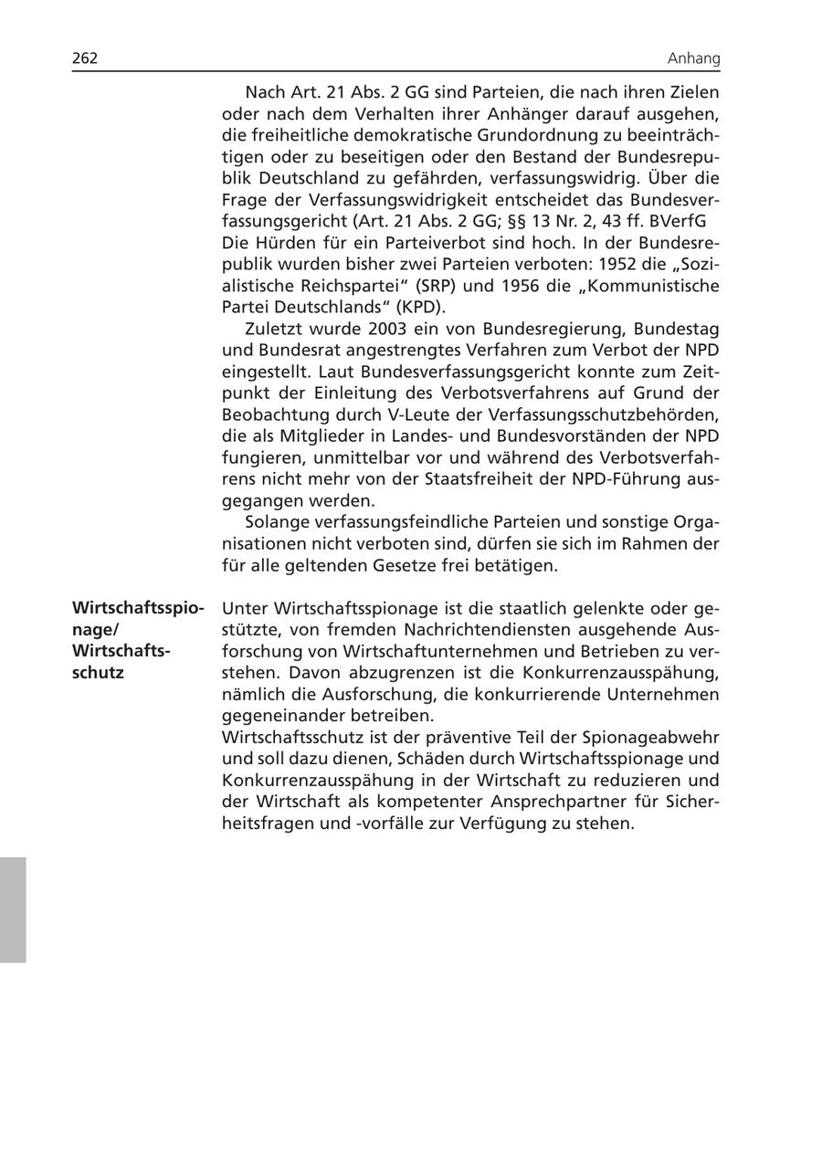 262 Anhang Nach Art. 21 Abs. 2 GG sind Parteien, die nach ihren Zielen oder nach dem Verhalten ihrer Anhänger darauf ausgehen, die freiheitliche demokratische Grundordnung zu beeinträchtigen oder zu beseitigen oder den Bestand der Bundesrepublik Deutschland zu gefährden, verfassungswidrig. Über die Frage der Verfassungswidrigkeit entscheidet das Bundesverfassungsgericht (Art. 21 Abs. 2 GG; SSSS 13 Nr. 2, 43 ff. BVerfG Die Hürden für ein Parteiverbot sind hoch. In der Bundesrepublik wurden bisher zwei Parteien verboten: 1952 die "Sozialistische Reichspartei" (SRP) und 1956 die "Kommunistische Partei Deutschlands" (KPD). Zuletzt wurde 2003 ein von Bundesregierung, Bundestag und Bundesrat angestrengtes Verfahren zum Verbot der NPD eingestellt. Laut Bundesverfassungsgericht konnte zum Zeitpunkt der Einleitung des Verbotsverfahrens auf Grund der Beobachtung durch V-Leute der Verfassungsschutzbehörden, die als Mitglieder in Landesund Bundesvorständen der NPD fungieren, unmittelbar vor und während des Verbotsverfahrens nicht mehr von der Staatsfreiheit der NPD-Führung ausgegangen werden. Solange verfassungsfeindliche Parteien und sonstige Organisationen nicht verboten sind, dürfen sie sich im Rahmen der für alle geltenden Gesetze frei betätigen. WirtschaftsspioUnter Wirtschaftsspionage ist die staatlich gelenkte oder genage/ stützte, von fremden Nachrichtendiensten ausgehende AusWirtschaftsforschung von Wirtschaftunternehmen und Betrieben zu verschutz stehen. Davon abzugrenzen ist die Konkurrenzausspähung, nämlich die Ausforschung, die konkurrierende Unternehmen gegeneinander betreiben. Wirtschaftsschutz ist der präventive Teil der Spionageabwehr und soll dazu dienen, Schäden durch Wirtschaftsspionage und Konkurrenzausspähung in der Wirtschaft zu reduzieren und der Wirtschaft als kompetenter Ansprechpartner für Sicherheitsfragen und -vorfälle zur Verfügung zu stehen.