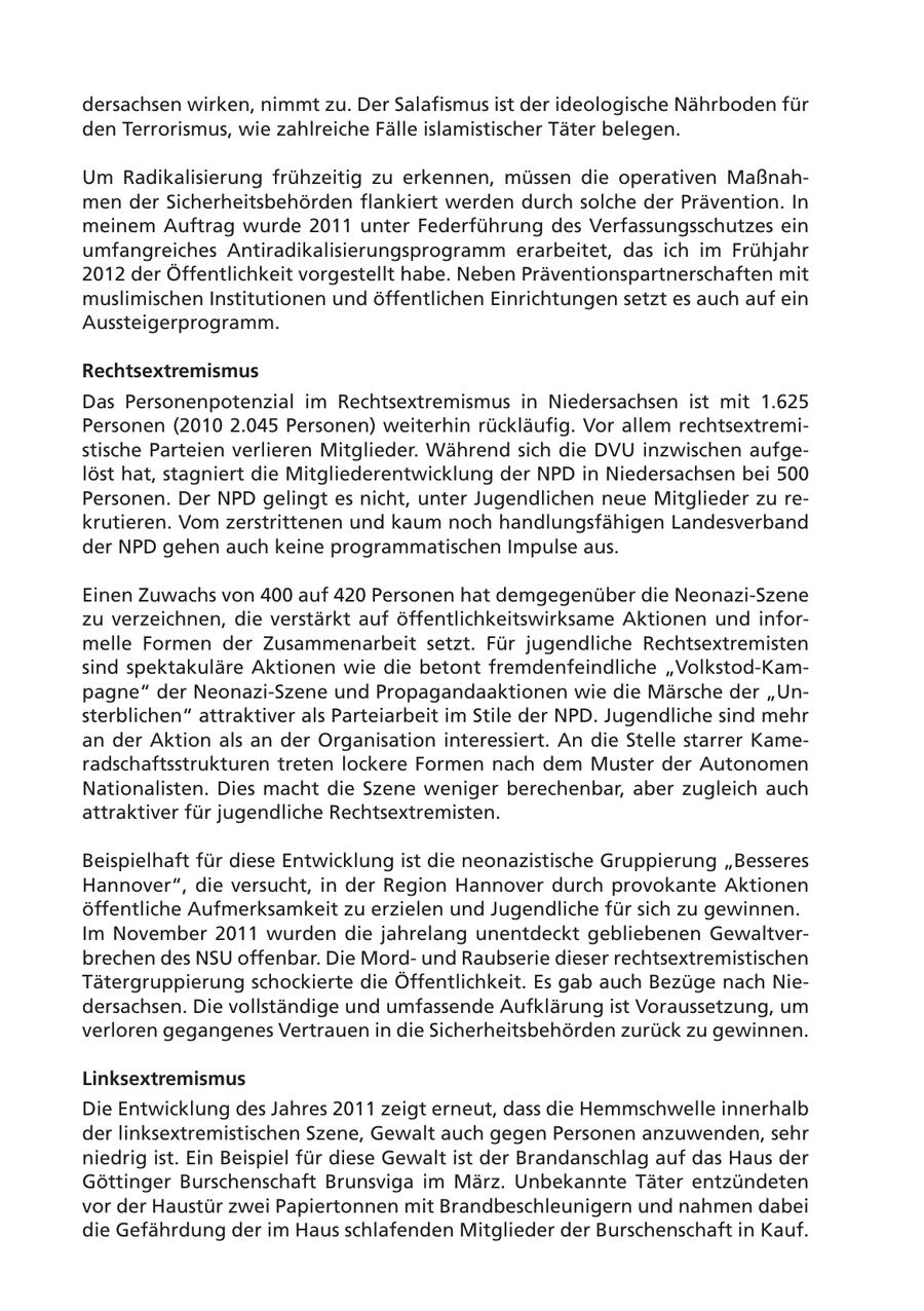 dersachsen wirken, nimmt zu. Der Salafismus ist der ideologische Nährboden für den Terrorismus, wie zahlreiche Fälle islamistischer Täter belegen. Um Radikalisierung frühzeitig zu erkennen, müssen die operativen Maßnahmen der Sicherheitsbehörden flankiert werden durch solche der Prävention. In meinem Auftrag wurde 2011 unter Federführung des Verfassungsschutzes ein umfangreiches Antiradikalisierungsprogramm erarbeitet, das ich im Frühjahr 2012 der Öffentlichkeit vorgestellt habe. Neben Präventionspartnerschaften mit muslimischen Institutionen und öffentlichen Einrichtungen setzt es auch auf ein Aussteigerprogramm. Rechtsextremismus Das Personenpotenzial im Rechtsextremismus in Niedersachsen ist mit 1.625 Personen (2010 2.045 Personen) weiterhin rückläufig. Vor allem rechtsextremistische Parteien verlieren Mitglieder. Während sich die DVU inzwischen aufgelöst hat, stagniert die Mitgliederentwicklung der NPD in Niedersachsen bei 500 Personen. Der NPD gelingt es nicht, unter Jugendlichen neue Mitglieder zu rekrutieren. Vom zerstrittenen und kaum noch handlungsfähigen Landesverband der NPD gehen auch keine programmatischen Impulse aus. Einen Zuwachs von 400 auf 420 Personen hat demgegenüber die Neonazi-Szene zu verzeichnen, die verstärkt auf öffentlichkeitswirksame Aktionen und informelle Formen der Zusammenarbeit setzt. Für jugendliche Rechtsextremisten sind spektakuläre Aktionen wie die betont fremdenfeindliche "Volkstod-Kampagne" der Neonazi-Szene und Propagandaaktionen wie die Märsche der "Unsterblichen" attraktiver als Parteiarbeit im Stile der NPD. Jugendliche sind mehr an der Aktion als an der Organisation interessiert. An die Stelle starrer Kameradschaftsstrukturen treten lockere Formen nach dem Muster der Autonomen Nationalisten. Dies macht die Szene weniger berechenbar, aber zugleich auch attraktiver für jugendliche Rechtsextremisten. Beispielhaft für diese Entwicklung ist die neonazistische Gruppierung "Besseres Hannover", die versucht, in der Region Hannover durch provokante Aktionen öffentliche Aufmerksamkeit zu erzielen und Jugendliche für sich zu gewinnen. Im November 2011 wurden die jahrelang unentdeckt gebliebenen Gewaltverbrechen des NSU offenbar. Die Mordund Raubserie dieser rechtsextremistischen Tätergruppierung schockierte die Öffentlichkeit. Es gab auch Bezüge nach Niedersachsen. Die vollständige und umfassende Aufklärung ist Voraussetzung, um verloren gegangenes Vertrauen in die Sicherheitsbehörden zurück zu gewinnen. Linksextremismus Die Entwicklung des Jahres 2011 zeigt erneut, dass die Hemmschwelle innerhalb der linksextremistischen Szene, Gewalt auch gegen Personen anzuwenden, sehr niedrig ist. Ein Beispiel für diese Gewalt ist der Brandanschlag auf das Haus der Göttinger Burschenschaft Brunsviga im März. Unbekannte Täter entzündeten vor der Haustür zwei Papiertonnen mit Brandbeschleunigern und nahmen dabei die Gefährdung der im Haus schlafenden Mitglieder der Burschenschaft in Kauf.