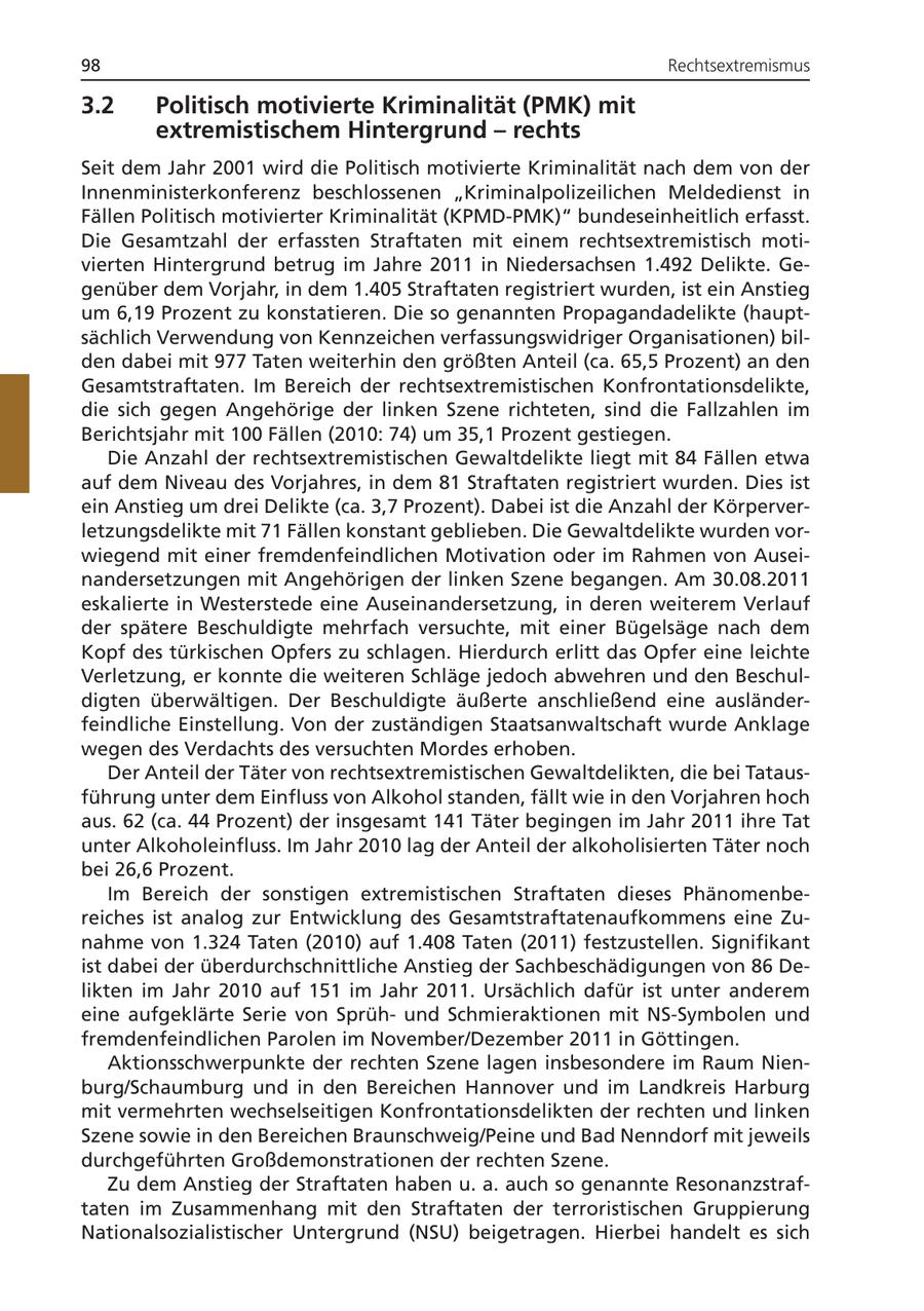 98 Rechtsextremismus 3.2 Politisch motivierte Kriminalität (PMK) mit extremistischem Hintergrund - rechts Seit dem Jahr 2001 wird die Politisch motivierte Kriminalität nach dem von der Innenministerkonferenz beschlossenen "Kriminalpolizeilichen Meldedienst in Fällen Politisch motivierter Kriminalität (KPMD-PMK)" bundeseinheitlich erfasst. Die Gesamtzahl der erfassten Straftaten mit einem rechtsextremistisch motivierten Hintergrund betrug im Jahre 2011 in Niedersachsen 1.492 Delikte. Gegenüber dem Vorjahr, in dem 1.405 Straftaten registriert wurden, ist ein Anstieg um 6,19 Prozent zu konstatieren. Die so genannten Propagandadelikte (hauptsächlich Verwendung von Kennzeichen verfassungswidriger Organisationen) bilden dabei mit 977 Taten weiterhin den größten Anteil (ca. 65,5 Prozent) an den Gesamtstraftaten. Im Bereich der rechtsextremistischen Konfrontationsdelikte, die sich gegen Angehörige der linken Szene richteten, sind die Fallzahlen im Berichtsjahr mit 100 Fällen (2010: 74) um 35,1 Prozent gestiegen. Die Anzahl der rechtsextremistischen Gewaltdelikte liegt mit 84 Fällen etwa auf dem Niveau des Vorjahres, in dem 81 Straftaten registriert wurden. Dies ist ein Anstieg um drei Delikte (ca. 3,7 Prozent). Dabei ist die Anzahl der Körperverletzungsdelikte mit 71 Fällen konstant geblieben. Die Gewaltdelikte wurden vorwiegend mit einer fremdenfeindlichen Motivation oder im Rahmen von Auseinandersetzungen mit Angehörigen der linken Szene begangen. Am 30.08.2011 eskalierte in Westerstede eine Auseinandersetzung, in deren weiterem Verlauf der spätere Beschuldigte mehrfach versuchte, mit einer Bügelsäge nach dem Kopf des türkischen Opfers zu schlagen. Hierdurch erlitt das Opfer eine leichte Verletzung, er konnte die weiteren Schläge jedoch abwehren und den Beschuldigten überwältigen. Der Beschuldigte äußerte anschließend eine ausländerfeindliche Einstellung. Von der zuständigen Staatsanwaltschaft wurde Anklage wegen des Verdachts des versuchten Mordes erhoben. Der Anteil der Täter von rechtsextremistischen Gewaltdelikten, die bei Tatausführung unter dem Einfluss von Alkohol standen, fällt wie in den Vorjahren hoch aus. 62 (ca. 44 Prozent) der insgesamt 141 Täter begingen im Jahr 2011 ihre Tat unter Alkoholeinfluss. Im Jahr 2010 lag der Anteil der alkoholisierten Täter noch bei 26,6 Prozent. Im Bereich der sonstigen extremistischen Straftaten dieses Phänomenbereiches ist analog zur Entwicklung des Gesamtstraftatenaufkommens eine Zunahme von 1.324 Taten (2010) auf 1.408 Taten (2011) festzustellen. Signifikant ist dabei der überdurchschnittliche Anstieg der Sachbeschädigungen von 86 Delikten im Jahr 2010 auf 151 im Jahr 2011. Ursächlich dafür ist unter anderem eine aufgeklärte Serie von Sprühund Schmieraktionen mit NS-Symbolen und fremdenfeindlichen Parolen im November/Dezember 2011 in Göttingen. Aktionsschwerpunkte der rechten Szene lagen insbesondere im Raum Nienburg/Schaumburg und in den Bereichen Hannover und im Landkreis Harburg mit vermehrten wechselseitigen Konfrontationsdelikten der rechten und linken Szene sowie in den Bereichen Braunschweig/Peine und Bad Nenndorf mit jeweils durchgeführten Großdemonstrationen der rechten Szene. Zu dem Anstieg der Straftaten haben u. a. auch so genannte Resonanzstraftaten im Zusammenhang mit den Straftaten der terroristischen Gruppierung Nationalsozialistischer Untergrund (NSU) beigetragen. Hierbei handelt es sich