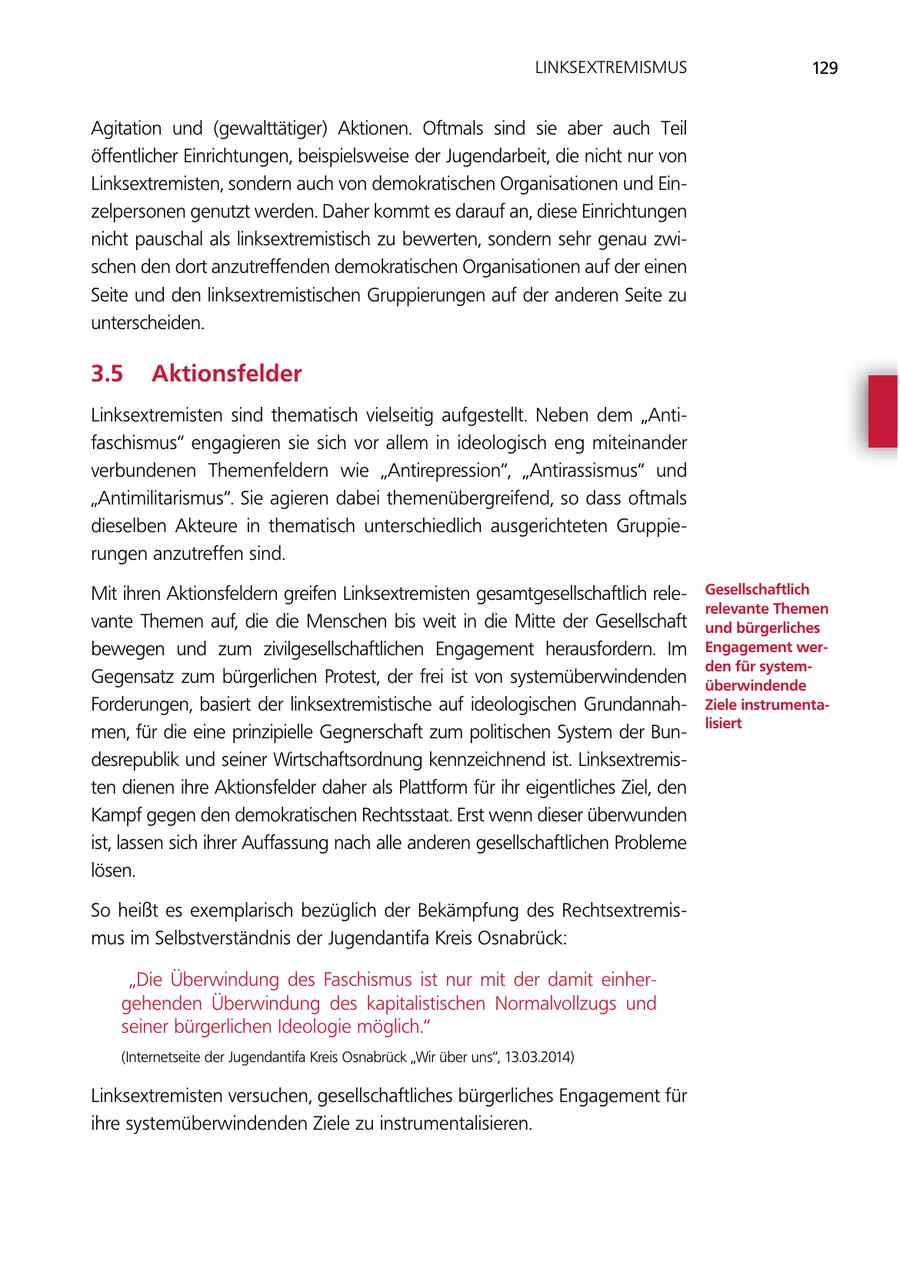 LINKSEXTREMISMUS 129 Agitation und (gewalttätiger) Aktionen. Oftmals sind sie aber auch Teil öffentlicher Einrichtungen, beispielsweise der Jugendarbeit, die nicht nur von Linksextremisten, sondern auch von demokratischen Organisationen und Einzelpersonen genutzt werden. Daher kommt es darauf an, diese Einrichtungen nicht pauschal als linksextremistisch zu bewerten, sondern sehr genau zwischen den dort anzutreffenden demokratischen Organisationen auf der einen Seite und den linksextremistischen Gruppierungen auf der anderen Seite zu unterscheiden. 3.5 Aktionsfelder Linksextremisten sind thematisch vielseitig aufgestellt. Neben dem "Antifaschismus" engagieren sie sich vor allem in ideologisch eng miteinander verbundenen Themenfeldern wie "Antirepression", "Antirassismus" und "Antimilitarismus". Sie agieren dabei themenübergreifend, so dass oftmals dieselben Akteure in thematisch unterschiedlich ausgerichteten Gruppierungen anzutreffen sind. Mit ihren Aktionsfeldern greifen Linksextremisten gesamtgesellschaftlich releGesellschaftlich relevante Themen vante Themen auf, die die Menschen bis weit in die Mitte der Gesellschaft und bürgerliches bewegen und zum zivilgesellschaftlichen Engagement herausfordern. Im Engagement werden für systemGegensatz zum bürgerlichen Protest, der frei ist von systemüberwindenden überwindende Forderungen, basiert der linksextremistische auf ideologischen GrundannahZiele instrumentalisiert men, für die eine prinzipielle Gegnerschaft zum politischen System der Bundesrepublik und seiner Wirtschaftsordnung kennzeichnend ist. Linksextremisten dienen ihre Aktionsfelder daher als Plattform für ihr eigentliches Ziel, den Kampf gegen den demokratischen Rechtsstaat. Erst wenn dieser überwunden ist, lassen sich ihrer Auffassung nach alle anderen gesellschaftlichen Probleme lösen. So heißt es exemplarisch bezüglich der Bekämpfung des Rechtsextremismus im Selbstverständnis der Jugendantifa Kreis Osnabrück: "Die Überwindung des Faschismus ist nur mit der damit einhergehenden Überwindung des kapitalistischen Normalvollzugs und seiner bürgerlichen Ideologie möglich." (Internetseite der Jugendantifa Kreis Osnabrück "Wir über uns", 13.03.2014) Linksextremisten versuchen, gesellschaftliches bürgerliches Engagement für ihre systemüberwindenden Ziele zu instrumentalisieren.
