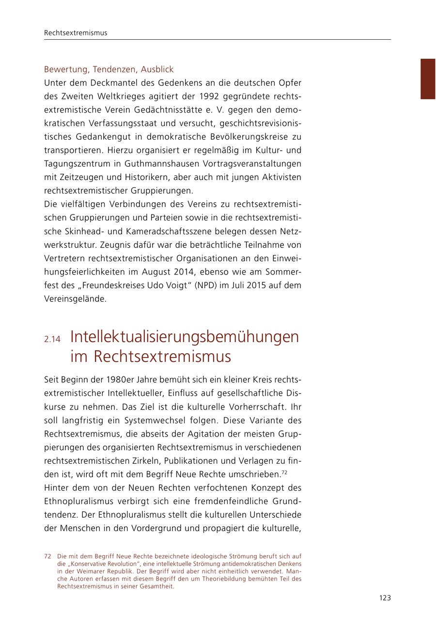 Rechtsextremismus Bewertung, Tendenzen, Ausblick Unter dem Deckmantel des Gedenkens an die deutschen Opfer des Zweiten Weltkrieges agitiert der 1992 gegründete rechtsextremistische Verein Gedächtnisstätte e. V. gegen den demokratischen Verfassungsstaat und versucht, geschichtsrevisionistisches Gedankengut in demokratische Bevölkerungskreise zu transportieren. Hierzu organisiert er regelmäßig im Kulturund Tagungszentrum in Guthmannshausen Vortragsveranstaltungen mit Zeitzeugen und Historikern, aber auch mit jungen Aktivisten rechtsextremistischer Gruppierungen. Die vielfältigen Verbindungen des Vereins zu rechtsextremistischen Gruppierungen und Parteien sowie in die rechtsextremistische Skinheadund Kameradschaftsszene belegen dessen Netzwerkstruktur. Zeugnis dafür war die beträchtliche Teilnahme von Vertretern rechtsextremistischer Organisationen an den Einweihungsfeierlichkeiten im August 2014, ebenso wie am Sommerfest des "Freundeskreises Udo Voigt" (NPD) im Juli 2015 auf dem Vereinsgelände. 2.14 Intellektualisierungsbemühungen im Rechtsextremismus Seit Beginn der 1980er Jahre bemüht sich ein kleiner Kreis rechtsextremistischer Intellektueller, Einfluss auf gesellschaftliche Diskurse zu nehmen. Das Ziel ist die kulturelle Vorherrschaft. Ihr soll langfristig ein Systemwechsel folgen. Diese Variante des Rechtsextremismus, die abseits der Agitation der meisten Gruppierungen des organisierten Rechtsextremismus in verschiedenen rechtsextremistischen Zirkeln, Publikationen und Verlagen zu finden ist, wird oft mit dem Begriff Neue Rechte umschrieben.72 Hinter dem von der Neuen Rechten verfochtenen Konzept des Ethnopluralismus verbirgt sich eine fremdenfeindliche Grundtendenz. Der Ethnopluralismus stellt die kulturellen Unterschiede der Menschen in den Vordergrund und propagiert die kulturelle, 72 Die mit dem Begriff Neue Rechte bezeichnete ideologische Strömung beruft sich auf die "Konservative Revolution", eine intellektuelle Strömung antidemokratischen Denkens in der Weimarer Republik. Der Begriff wird aber nicht einheitlich verwendet. Manche Autoren erfassen mit diesem Begriff den um Theoriebildung bemühten Teil des Rechtsextremismus in seiner Gesamtheit. 123