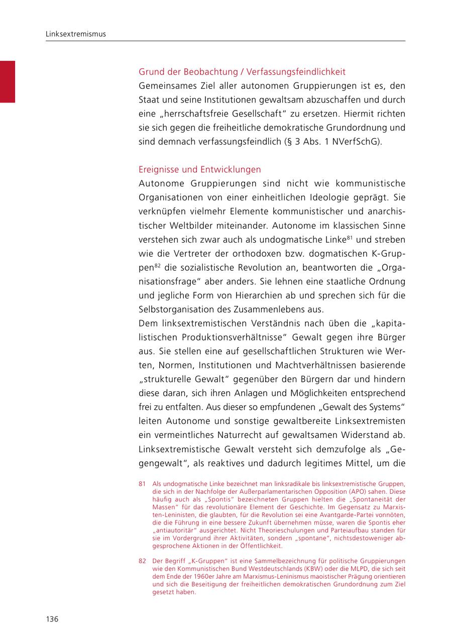 Linksextremismus Grund der Beobachtung / Verfassungsfeindlichkeit Gemeinsames Ziel aller autonomen Gruppierungen ist es, den Staat und seine Institutionen gewaltsam abzuschaffen und durch eine "herrschaftsfreie Gesellschaft" zu ersetzen. Hiermit richten sie sich gegen die freiheitliche demokratische Grundordnung und sind demnach verfassungsfeindlich (SS 3 Abs. 1 NVerfSchG). Ereignisse und Entwicklungen Autonome Gruppierungen sind nicht wie kommunistische Organisationen von einer einheitlichen Ideologie geprägt. Sie verknüpfen vielmehr Elemente kommunistischer und anarchistischer Weltbilder miteinander. Autonome im klassischen Sinne ver stehen sich zwar auch als undogmatische Linke 81 und streben wie die Vertreter der orthodoxen bzw. dogmatischen K-Gruppen 82 die sozialistische Revolution an, beantworten die "Organisationsfrage" aber anders. Sie lehnen eine staatliche Ordnung und jegliche Form von Hierarchien ab und sprechen sich für die Selbstorganisation des Zusammenlebens aus. Dem linksextremistischen Verständnis nach üben die "kapitalistischen Produktionsverhältnisse" Gewalt gegen ihre Bürger aus. Sie stellen eine auf gesellschaftlichen Strukturen wie Werten, Normen, Institutionen und Machtverhältnissen basierende "strukturelle Gewalt" gegenüber den Bürgern dar und hindern diese daran, sich ihren Anlagen und Möglichkeiten entsprechend frei zu entfalten. Aus dieser so empfundenen "Gewalt des Systems" leiten Autonome und sonstige gewaltbereite Linksextremisten ein vermeintliches Naturrecht auf gewaltsamen Widerstand ab. Linksextremistische Gewalt versteht sich demzufolge als "Gegengewalt", als reaktives und dadurch legitimes Mittel, um die 81 Als undogmatische Linke bezeichnet man linksradikale bis linksextremistische Gruppen, die sich in der Nachfolge der Außerparlamentarischen Opposition (APO) sahen. Diese häufig auch als "Spontis" bezeichneten Gruppen hielten die "Spontaneität der Massen" für das revolutionäre Element der Geschichte. Im Gegensatz zu Marxisten-Leninisten, die glaubten, für die Revolution sei eine Avantgarde-Partei vonnöten, die die Führung in eine bessere Zukunft übernehmen müsse, waren die Spontis eher "antiautoritär" ausgerichtet. Nicht Theorieschulungen und Parteiaufbau standen für sie im Vordergrund ihrer Aktivitäten, sondern "spontane", nichtsdestoweniger abgesprochene Aktionen in der Öffentlichkeit. 82 Der Begriff "K-Gruppen" ist eine Sammelbezeichnung für politische Gruppierungen wie den Kommunistischen Bund Westdeutschlands (KBW) oder die MLPD, die sich seit dem Ende der 1960er Jahre am Marxismus-Leninismus maoistischer Prägung orientieren und sich die Beseitigung der freiheitlichen demokratischen Grundordnung zum Ziel gesetzt haben. 136
