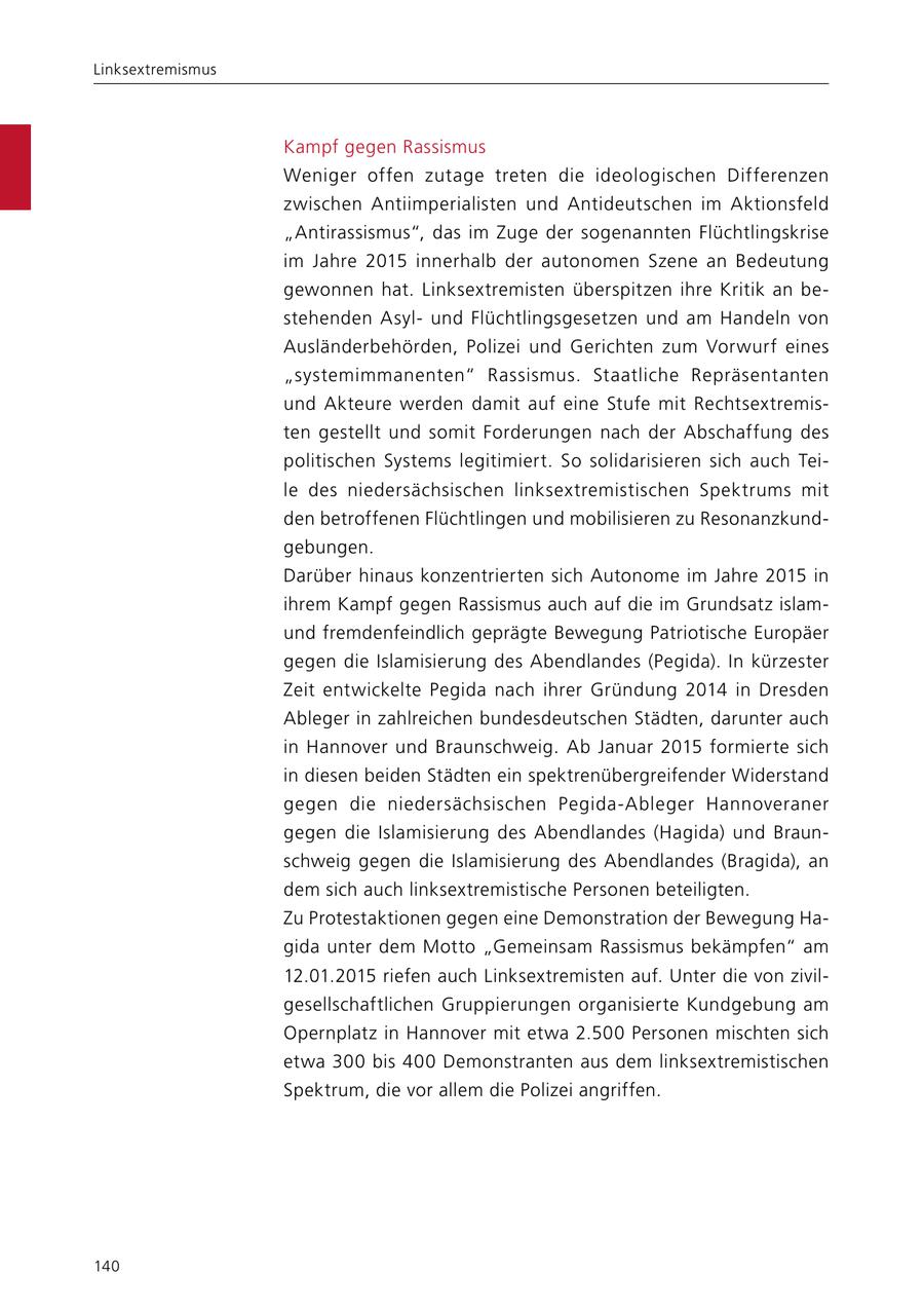 Linksextremismus Kampf gegen Rassismus Weniger offen zutage treten die ideologischen Differenzen zwischen Antiimperialisten und Antideutschen im Aktionsfeld "Antirassismus", das im Zuge der sogenannten Flüchtlingskrise im Jahre 2015 innerhalb der autonomen Szene an Bedeutung gewonnen hat. Linksextremisten überspitzen ihre Kritik an bestehenden Asylund Flüchtlingsgesetzen und am Handeln von Ausländerbehörden, Polizei und Gerichten zum Vorwurf eines "systemimmanenten" Rassismus. Staatliche Repräsentanten und Akteure werden damit auf eine Stufe mit Rechtsextremisten gestellt und somit Forderungen nach der Abschaffung des politischen Systems legitimiert. So solidarisieren sich auch Teile des niedersächsischen linksextremistischen Spektrums mit den betroffenen Flüchtlingen und mobilisieren zu Resonanzkundgebungen. Darüber hinaus konzentrierten sich Autonome im Jahre 2015 in ihrem Kampf gegen Rassismus auch auf die im Grundsatz islamund fremdenfeindlich geprägte Bewegung Patriotische Europäer gegen die Islamisierung des Abendlandes (Pegida). In kürzester Zeit entwickelte Pegida nach ihrer Gründung 2014 in Dresden Ableger in zahlreichen bundesdeutschen Städten, darunter auch in Hannover und Braunschweig. Ab Januar 2015 formierte sich in diesen beiden Städten ein spektrenübergreifender Widerstand gegen die niedersächsischen Pegida-Ableger Hannoveraner gegen die Islamisierung des Abendlandes (Hagida) und Braunschweig gegen die Islamisierung des Abendlandes (Bragida), an dem sich auch linksextremistische Personen beteiligten. Zu Protestaktionen gegen eine Demonstration der Bewegung Hagida unter dem Motto "Gemeinsam Rassismus bekämpfen" am 12.01.2015 riefen auch Linksextremisten auf. Unter die von zivilgesellschaftlichen Gruppierungen organisierte Kundgebung am Opernplatz in Hannover mit etwa 2.500 Personen mischten sich etwa 300 bis 400 Demonstranten aus dem linksextremistischen Spektrum, die vor allem die Polizei angriffen. 140