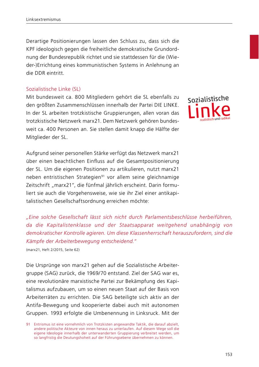 Linksextremismus Derartige Positionierungen lassen den Schluss zu, dass sich die KPF ideologisch gegen die freiheitliche demokratische Grundordnung der Bundesrepublik richtet und sie stattdessen für die (Wieder-)Errichtung eines kommunistischen Systems in Anlehnung an die DDR eintritt. Sozialistische Linke (SL) Mit bundesweit ca. 800 Mitgliedern gehört die SL ebenfalls zu den größten Zusammenschlüssen innerhalb der Partei DIE LINKE. In der SL arbeiten trotzkistische Gruppierungen, allen voran das trotzkistische Netzwerk marx21. Dem Netzwerk gehören bundesweit ca. 400 Personen an. Sie stellen damit knapp die Hälfte der Mitglieder der SL. Aufgrund seiner personellen Stärke verfügt das Netzwerk marx21 über einen beachtlichen Einfluss auf die Gesamtpositionierung der SL. Um die eigenen Positionen zu artikulieren, nutzt marx21 neben entristischen Strategien91 vor allem seine gleichnamige Zeitschrift "marx21", die fünfmal jährlich erscheint. Darin formuliert sie auch die Vorgehensweise, wie sie ihr Ziel einer antikapitalistischen Gesellschaftsordnung erreichen möchte: "Eine solche Gesellschaft lässt sich nicht durch Parlamentsbeschlüsse herbeiführen, da die Kapitalistenklasse und der Staatsapparat weitgehend unabhängig von demokratischer Kontrolle agieren. Um diese Klassenherrschaft herauszufordern, sind die Kämpfe der Arbeiterbewegung entscheidend." (marx21, Heft 2/2015, Seite 62) Die Ursprünge von marx21 gehen auf die Sozialistische Arbeitergruppe (SAG) zurück, die 1969/70 entstand. Ziel der SAG war es, eine revolutionäre marxistische Partei zur Bekämpfung des Kapitalismus aufzubauen, um so einen neuen Staat auf der Basis von Arbeiterräten zu errichten. Die SAG beteiligte sich aktiv an der Antifa-Bewegung und kooperierte dabei auch mit autonomen Gruppen. 1993 erfolgte die Umbenennung in Linksruck. Mit der 91 Entrismus ist eine vornehmlich von Trotzkisten angewandte Taktik, die darauf abzielt, andere politische Akteure von innen heraus zu unterlaufen. Auf diesem Wege soll die eigene Ideologie innerhalb der unterwanderten Gruppierung verbreitet werden, um so langfristig die Deutungshoheit auf der Führungsebene übernehmen zu können. 153