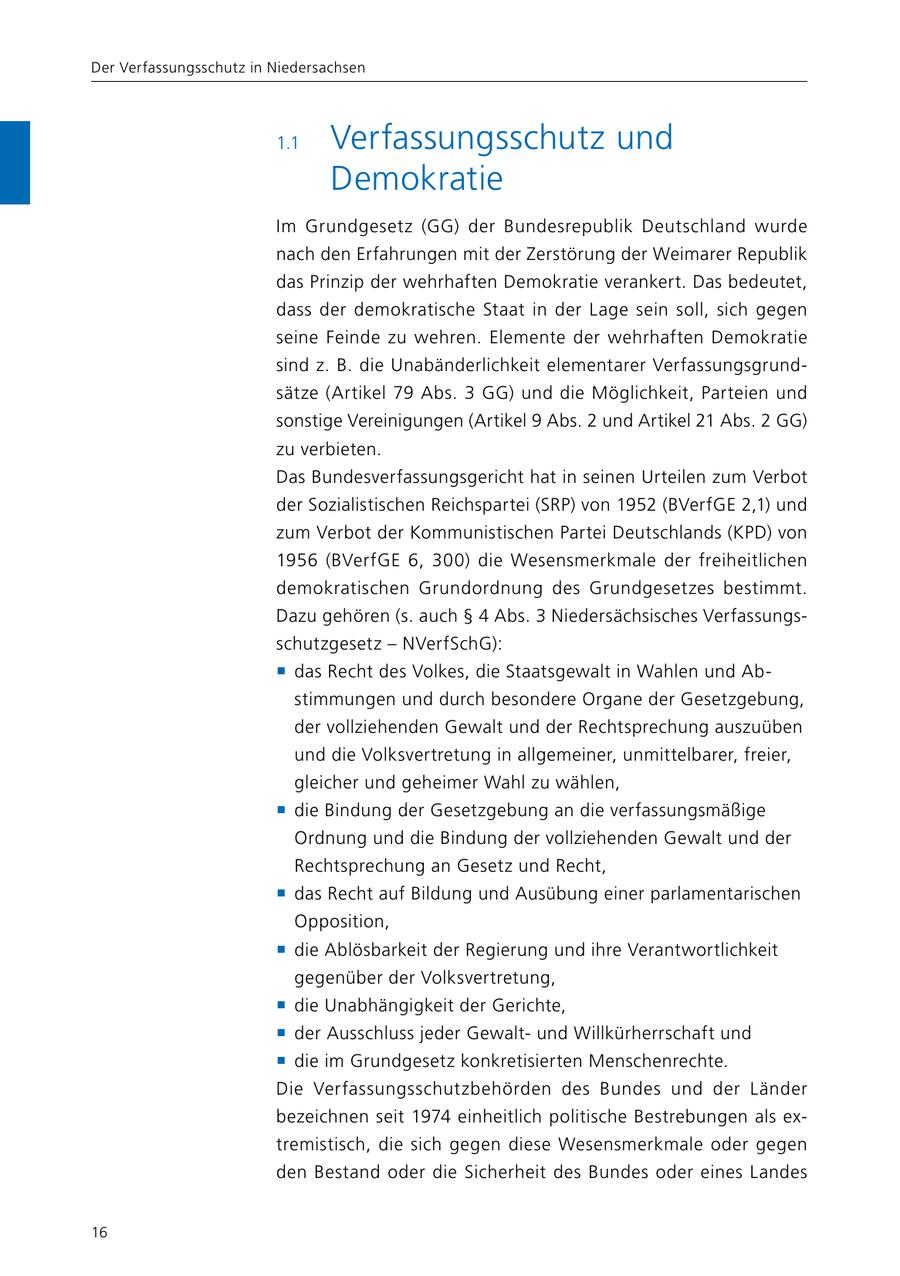 Der Verfassungsschutz in Niedersachsen 1.1 Verfassungsschutz und Demokratie Im Grundgesetz (GG) der Bundesrepublik Deutschland wurde nach den Erfahrungen mit der Zerstörung der Weimarer Republik das Prinzip der wehrhaften Demokratie verankert. Das bedeutet, dass der demokratische Staat in der Lage sein soll, sich gegen seine Feinde zu wehren. Elemente der wehrhaften Demokratie sind z. B. die Unabänderlichkeit elementarer Verfassungsgrundsätze (Artikel 79 Abs. 3 GG) und die Möglichkeit, Parteien und sonstige Vereinigungen (Artikel 9 Abs. 2 und Artikel 21 Abs. 2 GG) zu verbieten. Das Bundesverfassungsgericht hat in seinen Urteilen zum Verbot der Sozialistischen Reichspartei (SRP) von 1952 (BVerfGE 2,1) und zum Verbot der Kommunistischen Partei Deutschlands (KPD) von 1956 (BVerfGE 6, 300) die Wesensmerkmale der freiheitlichen demokratischen Grundordnung des Grundgesetzes bestimmt. Dazu gehören (s. auch SS 4 Abs. 3 Niedersächsisches Verfassungsschutzgesetz - NVerfSchG): f das Recht des Volkes, die Staatsgewalt in Wahlen und Abstimmungen und durch besondere Organe der Gesetzgebung, der vollziehenden Gewalt und der Rechtsprechung auszuüben und die Volksvertretung in allgemeiner, unmittelbarer, freier, gleicher und geheimer Wahl zu wählen, f die Bindung der Gesetzgebung an die verfassungsmäßige Ordnung und die Bindung der vollziehenden Gewalt und der Rechtsprechung an Gesetz und Recht, f das Recht auf Bildung und Ausübung einer parlamentarischen Opposition, f die Ablösbarkeit der Regierung und ihre Verantwortlichkeit gegenüber der Volksvertretung, f die Unabhängigkeit der Gerichte, f der Ausschluss jeder Gewaltund Willkürherrschaft und f die im Grundgesetz konkretisierten Menschenrechte. Die Verfassungsschutzbehörden des Bundes und der Länder bezeichnen seit 1974 einheitlich politische Bestrebungen als extremistisch, die sich gegen diese Wesensmerkmale oder gegen den Bestand oder die Sicherheit des Bundes oder eines Landes 16