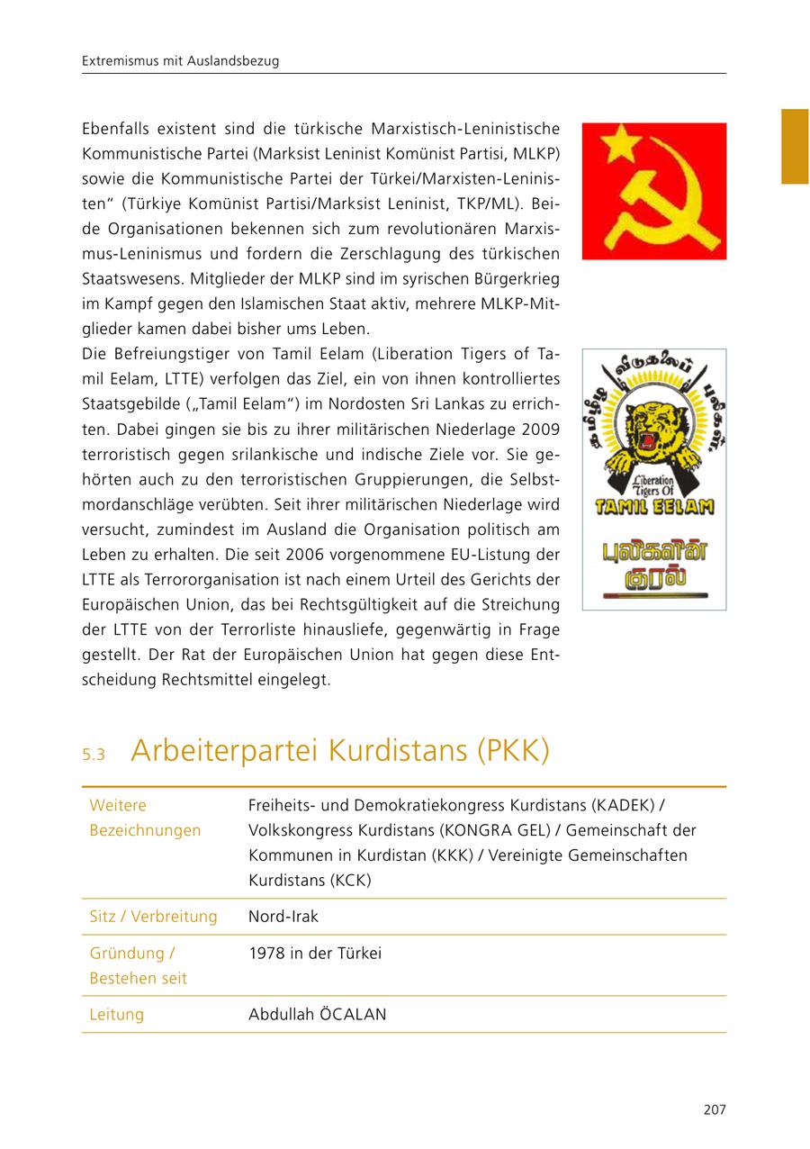 Extremismus mit Auslandsbezug Ebenfalls existent sind die türkische Marxistisch-Leninistische Kommunistische Partei (Marksist Leninist Komünist Partisi, MLKP) sowie die Kommunistische Partei der Türkei/Marxisten-Leninisten" (Türkiye Komünist Partisi/Marksist Leninist, TKP/ML). Beide Organisationen bekennen sich zum revolutionären Marxismus-Leninismus und fordern die Zerschlagung des türkischen Staatswesens. Mitglieder der MLKP sind im syrischen Bürgerkrieg im Kampf gegen den Islamischen Staat aktiv, mehrere MLKP-Mitglieder kamen dabei bisher ums Leben. Die Befreiungstiger von Tamil Eelam (Liberation Tigers of Tamil Eelam, LTTE) verfolgen das Ziel, ein von ihnen kontrolliertes Staatsgebilde ("Tamil Eelam") im Nordosten Sri Lankas zu errichten. Dabei gingen sie bis zu ihrer militärischen Niederlage 2009 terroristisch gegen srilankische und indische Ziele vor. Sie gehörten auch zu den terroristischen Gruppierungen, die Selbstmordanschläge verübten. Seit ihrer militärischen Niederlage wird versucht, zumindest im Ausland die Organisation politisch am Leben zu erhalten. Die seit 2006 vorgenommene EU-Listung der LTTE als Terrororganisation ist nach einem Urteil des Gerichts der Europäischen Union, das bei Rechtsgültigkeit auf die Streichung der LTTE von der Terrorliste hinausliefe, gegenwärtig in Frage gestellt. Der Rat der Europäischen Union hat gegen diese Entscheidung Rechtsmittel eingelegt. 5.3 Arbeiterpartei Kurdistans (PKK) Weitere Freiheitsund Demokratiekongress Kurdistans (KADEK) / Bezeichnungen Volkskongress Kurdistans (KONGRA GEL) / Gemeinschaft der Kommunen in Kurdistan (KKK) / Vereinigte Gemeinschaften Kurdistans (KCK) Sitz / Verbreitung Nord-Irak Gründung / 1978 in der Türkei Bestehen seit Leitung Abdullah ÖCALAN 207