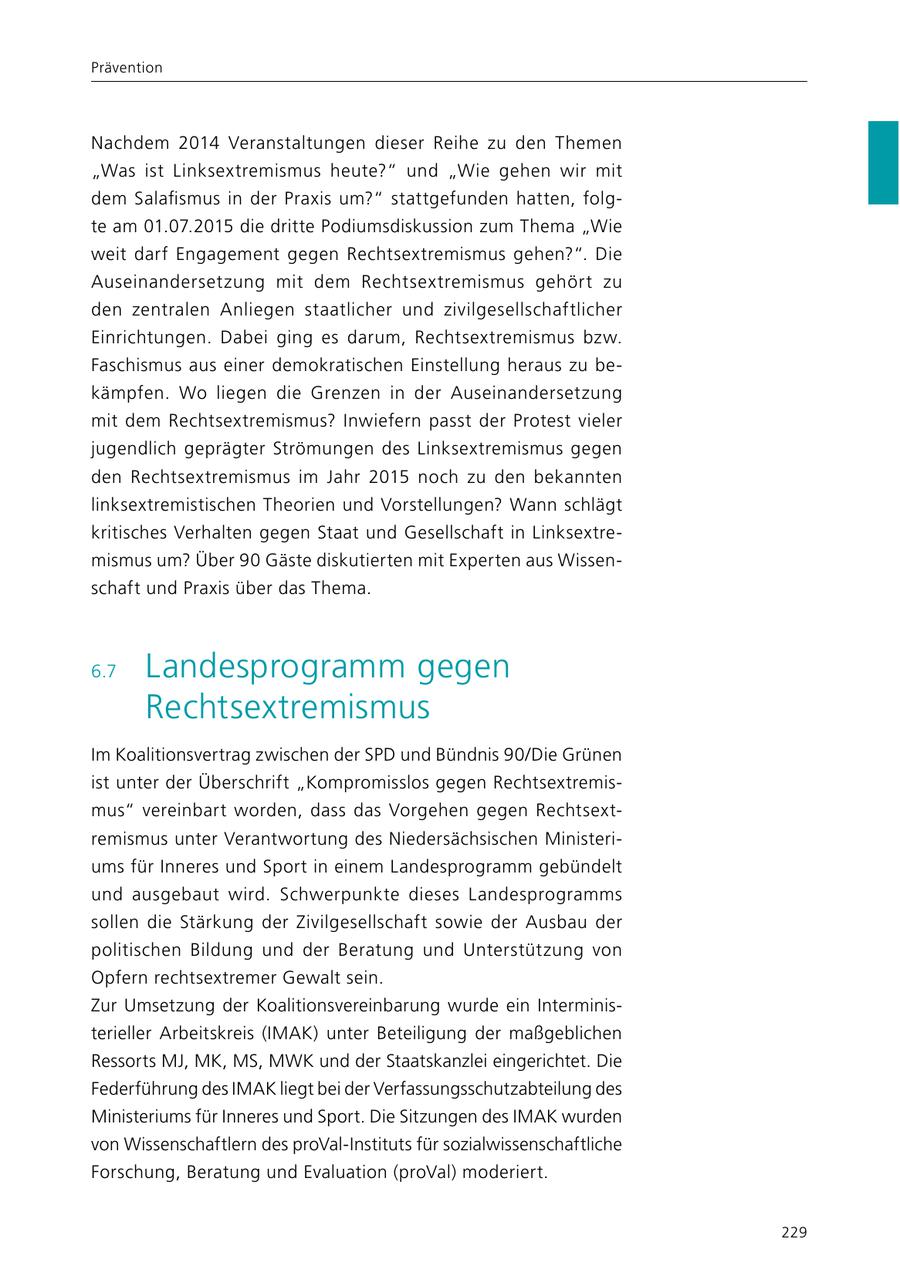 Prävention Nachdem 2014 Veranstaltungen dieser Reihe zu den Themen "Was ist Linksextremismus heute?" und "Wie gehen wir mit dem Salafismus in der Praxis um?" stattgefunden hatten, folgte am 01.07.2015 die dritte Podiumsdiskussion zum Thema "Wie weit darf Engagement gegen Rechtsextremismus gehen?". Die Auseinandersetzung mit dem Rechtsextremismus gehört zu den zentralen Anliegen staatlicher und zivilgesellschaftlicher Einrichtungen. Dabei ging es darum, Rechtsextremismus bzw. Faschismus aus einer demokratischen Einstellung heraus zu bekämpfen. Wo liegen die Grenzen in der Auseinandersetzung mit dem Rechts extremismus? Inwiefern passt der Protest vieler jugendlich geprägter Strömungen des Linksextremismus gegen den Rechtsextremismus im Jahr 2015 noch zu den bekannten links extremistischen Theorien und Vorstellungen? Wann schlägt kritisches Verhalten gegen Staat und Gesellschaft in Linksextremismus um? Über 90 Gäste diskutierten mit Experten aus Wissenschaft und Praxis über das Thema. 6.7 Landesprogramm gegen Rechtsextremismus Im Koalitionsvertrag zwischen der SPD und Bündnis 90/Die Grünen ist unter der Überschrift "Kompromisslos gegen Rechtsextremismus" vereinbart worden, dass das Vorgehen gegen Rechtsextremismus unter Verantwortung des Niedersächsischen Ministeriums für Inneres und Sport in einem Landesprogramm gebündelt und ausgebaut wird. Schwerpunkte dieses Landesprogramms sollen die Stärkung der Zivilgesellschaft sowie der Ausbau der politischen Bildung und der Beratung und Unterstützung von Opfern rechtsextremer Gewalt sein. Zur Umsetzung der Koalitionsvereinbarung wurde ein Interministerieller Arbeitskreis (IMAK) unter Beteiligung der maßgeblichen Ressorts MJ, MK, MS, MWK und der Staatskanzlei eingerichtet. Die Federführung des IMAK liegt bei der Verfassungsschutzabteilung des Ministeriums für Inneres und Sport. Die Sitzungen des IMAK wurden von Wissenschaftlern des proVal-Instituts für sozialwissenschaftliche Forschung, Beratung und Evaluation (proVal) moderiert. 229