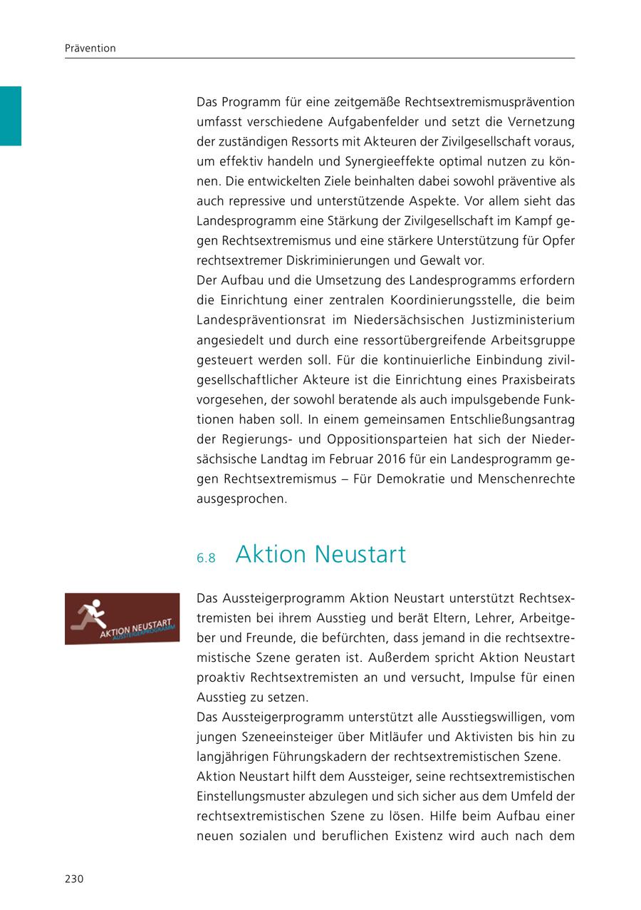 Prävention Das Programm für eine zeitgemäße Rechtsextremismusprävention umfasst verschiedene Aufgabenfelder und setzt die Vernetzung der zuständigen Ressorts mit Akteuren der Zivilgesellschaft voraus, um effektiv handeln und Synergieeffekte optimal nutzen zu können. Die entwickelten Ziele beinhalten dabei sowohl präventive als auch repressive und unterstützende Aspekte. Vor allem sieht das Landesprogramm eine Stärkung der Zivilgesellschaft im Kampf gegen Rechtsextremismus und eine stärkere Unterstützung für Opfer rechtsextremer Diskriminierungen und Gewalt vor. Der Aufbau und die Umsetzung des Landesprogramms erfordern die Einrichtung einer zentralen Koordinierungsstelle, die beim Landespräventionsrat im Niedersächsischen Justizministerium angesiedelt und durch eine ressortübergreifende Arbeitsgruppe gesteuert werden soll. Für die kontinuierliche Einbindung zivilgesellschaftlicher Akteure ist die Einrichtung eines Praxisbeirats vorgesehen, der sowohl beratende als auch impulsgebende Funktionen haben soll. In einem gemeinsamen Entschließungsantrag der Regierungsund Oppositionsparteien hat sich der Niedersächsische Landtag im Februar 2016 für ein Landesprogramm gegen Rechtsextremismus - Für Demokratie und Menschenrechte ausgesprochen. 6.8 Aktion Neustart Das Aussteigerprogramm Aktion Neustart unterstützt Rechtsextremisten bei ihrem Ausstieg und berät Eltern, Lehrer, Arbeitgeber und Freunde, die befürchten, dass jemand in die rechtsextremistische Szene geraten ist. Außerdem spricht Aktion Neustart proaktiv Rechtsextremisten an und versucht, Impulse für einen Ausstieg zu setzen. Das Aussteigerprogramm unterstützt alle Ausstiegswilligen, vom jungen Szeneeinsteiger über Mitläufer und Aktivisten bis hin zu langjährigen Führungskadern der rechtsextremistischen Szene. Aktion Neustart hilft dem Aussteiger, seine rechtsextremistischen Einstellungsmuster abzulegen und sich sicher aus dem Umfeld der rechtsextremistischen Szene zu lösen. Hilfe beim Aufbau einer neuen sozialen und beruflichen Existenz wird auch nach dem 230