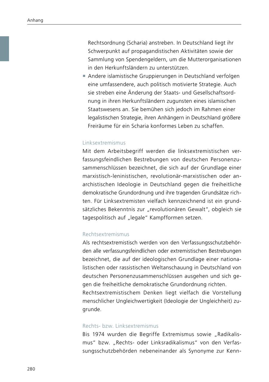Anhang Rechtsordnung (Scharia) anstreben. In Deutschland liegt ihr Schwerpunkt auf propagandistischen Aktivitäten sowie der Sammlung von Spendengeldern, um die Mutterorganisationen in den Herkunftsländern zu unterstützen. f Andere islamistische Gruppierungen in Deutschland verfolgen eine umfassendere, auch politisch motivierte Strategie. Auch sie streben eine Änderung der Staatsund Gesellschaftsordnung in ihren Herkunftsländern zugunsten eines islamischen Staatswesens an. Sie bemühen sich jedoch im Rahmen einer legalistischen Strategie, ihren Anhängern in Deutschland größere Freiräume für ein Scharia konformes Leben zu schaffen. Linksextremismus Mit dem Arbeitsbegriff werden die linksextremistischen verfassungsfeindlichen Bestrebungen von deutschen Personenzusammenschlüssen bezeichnet, die sich auf der Grundlage einer marxistisch-leninistischen, revolutionär-marxistischen oder anarchistischen Ideologie in Deutschland gegen die freiheitliche demokratische Grundordnung und ihre tragenden Grundsätze richten. Für Linksextremisten vielfach kennzeichnend ist ein grundsätzliches Bekenntnis zur "revolutionären Gewalt", obgleich sie tagespolitisch auf "legale" Kampfformen setzen. Rechtsextremismus Als rechtsextremistisch werden von den Verfassungsschutzbehörden alle verfassungsfeindlichen oder extremistischen Bestrebungen bezeichnet, die auf der ideologischen Grundlage einer nationalistischen oder rassistischen Weltanschauung in Deutschland von deutschen Personenzusammenschlüssen ausgehen und sich gegen die freiheitliche demokratische Grundordnung richten. Rechtsextremistischem Denken liegt vielfach die Vorstellung menschlicher Ungleichwertigkeit (Ideologie der Ungleichheit) zugrunde. Rechtsbzw. Linksextremismus Bis 1974 wurden die Begriffe Extremismus sowie "Radikalismus" bzw. "Rechtsoder Linksradikalismus" von den Verfassungsschutzbehörden nebeneinander als Synonyme zur Kenn280