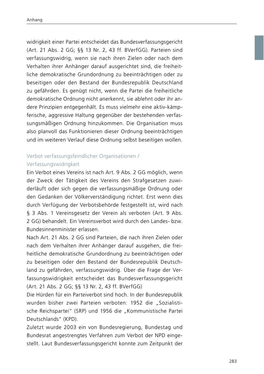 Anhang widrigkeit einer Partei entscheidet das Bundesverfassungsgericht (Art. 21 Abs. 2 GG; SSSS 13 Nr. 2, 43 ff. BVerfGG). Parteien sind verfassungswidrig, wenn sie nach ihren Zielen oder nach dem Verhalten ihrer Anhänger darauf ausgerichtet sind, die freiheitliche demokratische Grundordnung zu beeinträchtigen oder zu beseitigen oder den Bestand der Bundesrepublik Deutschland zu gefährden. Es genügt nicht, wenn die Partei die freiheitliche demokratische Ordnung nicht anerkennt, sie ablehnt oder ihr andere Prinzipien entgegenhält. Es muss vielmehr eine aktiv-kämpferische, aggressive Haltung gegenüber der bestehenden verfassungsmäßigen Ordnung hinzukommen. Die Organisation muss also planvoll das Funktionieren dieser Ordnung beeinträchtigen und im weiteren Verlauf diese Ordnung selbst beseitigen wollen. Verbot verfassungsfeindlicher Organisationen / Verfassungswidrigkeit Ein Verbot eines Vereins ist nach Art. 9 Abs. 2 GG möglich, wenn der Zweck der Tätigkeit des Vereins den Strafgesetzen zuwiderläuft oder sich gegen die verfassungsmäßige Ordnung oder den Gedanken der Völkerverständigung richtet. Erst wenn dies durch Verfügung der Verbotsbehörde festgestellt ist, wird nach SS 3 Abs. 1 Vereinsgesetz der Verein als verboten (Art. 9 Abs. 2 GG) behandelt. Ein Vereinsverbot wird durch den Landesbzw. Bundesinnenminister erlassen. Nach Art. 21 Abs. 2 GG sind Parteien, die nach ihren Zielen oder nach dem Verhalten ihrer Anhänger darauf ausgehen, die freiheitliche demokratische Grundordnung zu beeinträchtigen oder zu beseitigen oder den Bestand der Bundesrepublik Deutschland zu gefährden, verfassungswidrig. Über die Frage der Verfassungswidrigkeit entscheidet das Bundesverfassungsgericht (Art. 21 Abs. 2 GG; SSSS 13 Nr. 2, 43 ff. BVerfGG) Die Hürden für ein Parteiverbot sind hoch. In der Bundesrepublik wurden bisher zwei Parteien verboten: 1952 die "Sozialistische Reichspartei" (SRP) und 1956 die "Kommunistische Partei Deutschlands" (KPD). Zuletzt wurde 2003 ein von Bundesregierung, Bundestag und Bundesrat angestrengtes Verfahren zum Verbot der NPD eingestellt. Laut Bundesverfassungsgericht konnte zum Zeitpunkt der 283