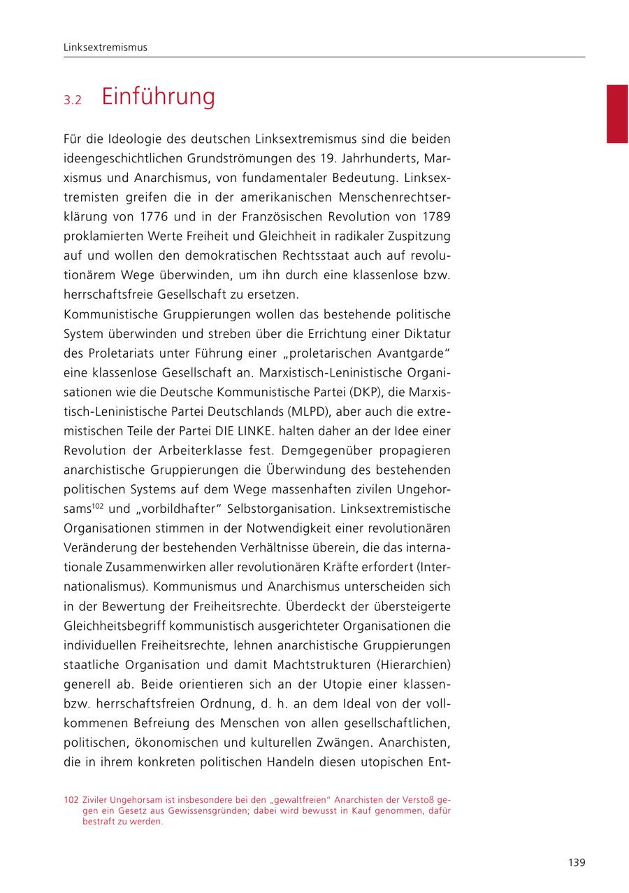 Linksextremismus 3.2 Einführung Für die Ideologie des deutschen Linksextremismus sind die beiden ideengeschichtlichen Grundströmungen des 19. Jahrhunderts, Marxismus und Anarchismus, von fundamentaler Bedeutung. Linksextremisten greifen die in der amerikanischen Menschenrechtserklärung von 1776 und in der Französischen Revolution von 1789 proklamierten Werte Freiheit und Gleichheit in radikaler Zuspitzung auf und wollen den demokratischen Rechtsstaat auch auf revolutionärem Wege überwinden, um ihn durch eine klassenlose bzw. herrschaftsfreie Gesellschaft zu ersetzen. Kommunistische Gruppierungen wollen das bestehende politische System überwinden und streben über die Errichtung einer Diktatur des Proletariats unter Führung einer "proletarischen Avantgarde" eine klassenlose Gesellschaft an. Marxistisch-Leninistische Organisationen wie die Deutsche Kommunistische Partei (DKP), die Marxistisch-Leninistische Partei Deutschlands (MLPD), aber auch die extremistischen Teile der Partei DIE LINKE. halten daher an der Idee einer Revolution der Arbeiterklasse fest. Demgegenüber propagieren anarchistische Gruppierungen die Überwindung des bestehenden politischen Systems auf dem Wege massenhaften zivilen Ungehorsams102 und "vorbildhafter" Selbstorganisation. Linksextremistische Organisationen stimmen in der Notwendigkeit einer revolutionären Veränderung der bestehenden Verhältnisse überein, die das internationale Zusammenwirken aller revolutionären Kräfte erfordert (Internationalismus). Kommunismus und Anarchismus unterscheiden sich in der Bewertung der Freiheitsrechte. Überdeckt der übersteigerte Gleichheitsbegriff kommunistisch ausgerichteter Organisationen die individuellen Freiheitsrechte, lehnen anarchistische Gruppierungen staatliche Organisation und damit Machtstrukturen (Hierarchien) generell ab. Beide orientieren sich an der Utopie einer klassenbzw. herrschaftsfreien Ordnung, d. h. an dem Ideal von der vollkommenen Befreiung des Menschen von allen gesellschaftlichen, politischen, ökonomischen und kulturellen Zwängen. Anarchisten, die in ihrem konkreten politischen Handeln diesen utopischen Ent102 Ziviler Ungehorsam ist insbesondere bei den "gewaltfreien" Anarchisten der Verstoß gegen ein Gesetz aus Gewissensgründen; dabei wird bewusst in Kauf genommen, dafür bestraft zu werden. 139
