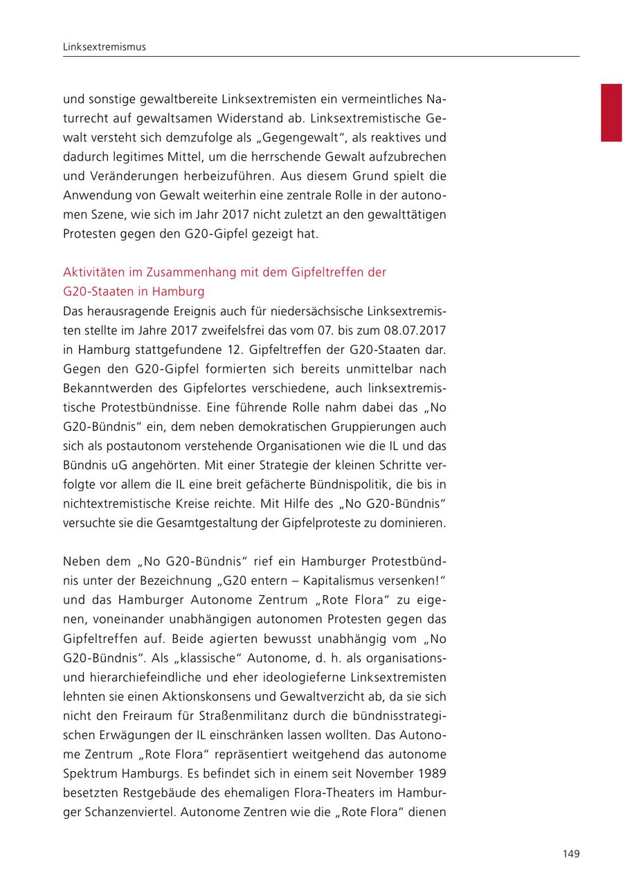 Linksextremismus und sonstige gewaltbereite Linksextremisten ein vermeintliches Naturrecht auf gewaltsamen Widerstand ab. Linksextremistische Gewalt versteht sich demzufolge als "Gegengewalt", als reaktives und dadurch legitimes Mittel, um die herrschende Gewalt aufzubrechen und Veränderungen herbeizuführen. Aus diesem Grund spielt die Anwendung von Gewalt weiterhin eine zentrale Rolle in der autonomen Szene, wie sich im Jahr 2017 nicht zuletzt an den gewalttätigen Protesten gegen den G20-Gipfel gezeigt hat. Aktivitäten im Zusammenhang mit dem Gipfeltreffen der G20-Staaten in Hamburg Das herausragende Ereignis auch für niedersächsische Linksextremisten stellte im Jahre 2017 zweifelsfrei das vom 07. bis zum 08.07.2017 in Hamburg stattgefundene 12. Gipfeltreffen der G20-Staaten dar. Gegen den G20-Gipfel formierten sich bereits unmittelbar nach Bekanntwerden des Gipfelortes verschiedene, auch linksextremistische Protestbündnisse. Eine führende Rolle nahm dabei das "No G20-Bündnis" ein, dem neben demokratischen Gruppierungen auch sich als postautonom verstehende Organisationen wie die IL und das Bündnis uG angehörten. Mit einer Strategie der kleinen Schritte verfolgte vor allem die IL eine breit gefächerte Bündnispolitik, die bis in nichtextremistische Kreise reichte. Mit Hilfe des "No G20-Bündnis" versuchte sie die Gesamtgestaltung der Gipfelproteste zu dominieren. Neben dem "No G20-Bündnis" rief ein Hamburger Protestbündnis unter der Bezeichnung "G20 entern - Kapitalismus versenken!" und das Hamburger Autonome Zentrum "Rote Flora" zu eigenen, voneinander unabhängigen autonomen Protesten gegen das Gipfeltreffen auf. Beide agierten bewusst unabhängig vom "No G20-Bündnis". Als "klassische" Autonome, d. h. als organisationsund hierarchiefeindliche und eher ideologieferne Linksextremisten lehnten sie einen Aktionskonsens und Gewaltverzicht ab, da sie sich nicht den Freiraum für Straßenmilitanz durch die bündnisstrategischen Erwägungen der IL einschränken lassen wollten. Das Autonome Zentrum "Rote Flora" repräsentiert weitgehend das autonome Spektrum Hamburgs. Es befindet sich in einem seit November 1989 besetzten Restgebäude des ehemaligen Flora-Theaters im Hamburger Schanzenviertel. Autonome Zentren wie die "Rote Flora" dienen 149