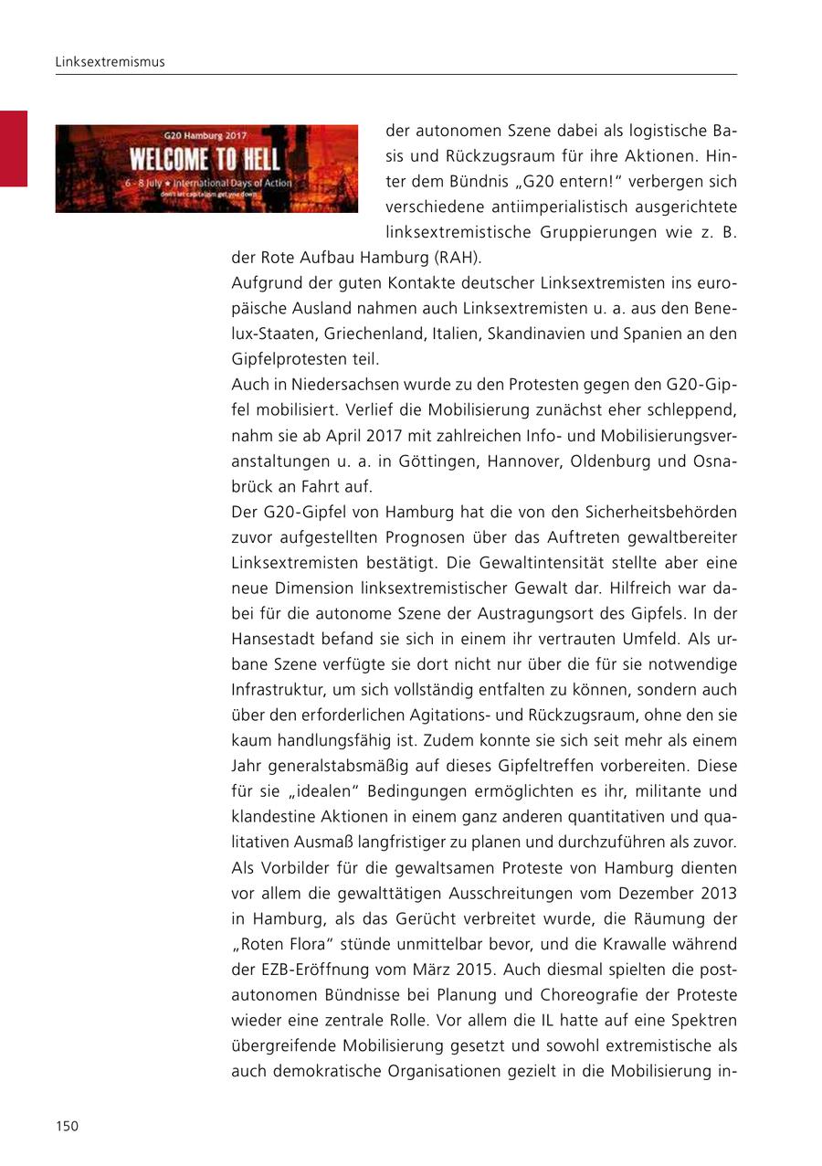 Linksextremismus der autonomen Szene dabei als logistische Basis und Rückzugsraum für ihre Aktionen. Hinter dem Bündnis "G20 entern!" verbergen sich verschiedene antiimperialistisch ausgerichtete linksextremistische Gruppierungen wie z. B. der Rote Aufbau Hamburg (RAH). Aufgrund der guten Kontakte deutscher Linksextremisten ins europäische Ausland nahmen auch Linksextremisten u. a. aus den Benelux-Staaten, Griechenland, Italien, Skandinavien und Spanien an den Gipfelprotesten teil. Auch in Niedersachsen wurde zu den Protesten gegen den G20-Gipfel mobilisiert. Verlief die Mobilisierung zunächst eher schleppend, nahm sie ab April 2017 mit zahlreichen Infound Mobilisierungsveranstaltungen u. a. in Göttingen, Hannover, Oldenburg und Osnabrück an Fahrt auf. Der G20-Gipfel von Hamburg hat die von den Sicherheitsbehörden zuvor aufgestellten Prognosen über das Auftreten gewaltbereiter Linksextremisten bestätigt. Die Gewaltintensität stellte aber eine neue Dimension linksextremistischer Gewalt dar. Hilfreich war dabei für die autonome Szene der Austragungsort des Gipfels. In der Hansestadt befand sie sich in einem ihr vertrauten Umfeld. Als urbane Szene verfügte sie dort nicht nur über die für sie notwendige Infrastruktur, um sich vollständig entfalten zu können, sondern auch über den erforderlichen Agitationsund Rückzugsraum, ohne den sie kaum handlungsfähig ist. Zudem konnte sie sich seit mehr als einem Jahr generalstabsmäßig auf dieses Gipfeltreffen vorbereiten. Diese für sie "idealen" Bedingungen ermöglichten es ihr, militante und klandestine Aktionen in einem ganz anderen quantitativen und qualitativen Ausmaß langfristiger zu planen und durchzuführen als zuvor. Als Vorbilder für die gewaltsamen Proteste von Hamburg dienten vor allem die gewalttätigen Ausschreitungen vom Dezember 2013 in Hamburg, als das Gerücht verbreitet wurde, die Räumung der "Roten Flora" stünde unmittelbar bevor, und die Krawalle während der EZB-Eröffnung vom März 2015. Auch diesmal spielten die postautonomen Bündnisse bei Planung und Choreografie der Proteste wieder eine zentrale Rolle. Vor allem die IL hatte auf eine Spektren übergreifende Mobilisierung gesetzt und sowohl extremistische als auch demokratische Organisationen gezielt in die Mobilisierung in150