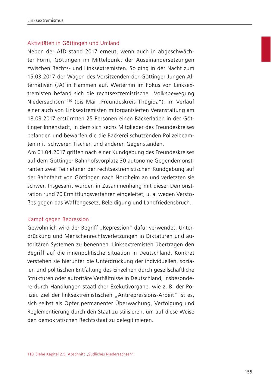 Linksextremismus Aktivitäten in Göttingen und Umland Neben der AfD stand 2017 erneut, wenn auch in abgeschwächter Form, Göttingen im Mittelpunkt der Auseinandersetzungen zwischen Rechtsund Linksextremisten. So ging in der Nacht zum 15.03.2017 der Wagen des Vorsitzenden der Göttinger Jungen Alternativen (JA) in Flammen auf. Weiterhin im Fokus von Linksextremisten befand sich die rechtsextremistische "Volksbewegung Niedersachsen"110 (bis Mai "Freundeskreis Thügida"). Im Verlauf einer auch von Linksextremisten mitorganisierten Veranstaltung am 18.03.2017 erstürmten 25 Personen einen Bäckerladen in der Göttinger Innenstadt, in dem sich sechs Mitglieder des Freundeskreises befanden und bewarfen die die Bäckerei schützenden Polizeibeamten mit schweren Tischen und anderen Gegenständen. Am 01.04.2017 griffen nach einer Kundgebung des Freundeskreises auf dem Göttinger Bahnhofsvorplatz 30 autonome Gegendemonstranten zwei Teilnehmer der rechtsextremistischen Kundgebung auf der Bahnfahrt von Göttingen nach Nordheim an und verletzten sie schwer. Insgesamt wurden in Zusammenhang mit dieser Demonstration rund 70 Ermittlungsverfahren eingeleitet, u. a. wegen Verstoßes gegen das Waffengesetz, Beleidigung und Landfriedensbruch. Kampf gegen Repression Gewöhnlich wird der Begriff "Repression" dafür verwendet, Unterdrückung und Menschenrechtsverletzungen in Diktaturen und autoritären Systemen zu benennen. Linksextremisten übertragen den Begriff auf die innenpolitische Situation in Deutschland. Konkret verstehen sie hierunter die Unterdrückung der individuellen, sozialen und politischen Entfaltung des Einzelnen durch gesellschaftliche Strukturen oder autoritäre Verhältnisse in Deutschland, insbesondere durch Handlungen staatlicher Exekutivorgane, wie z. B. der Polizei. Ziel der linksextremistischen "Antirepressions-Arbeit" ist es, sich selbst als Opfer permanenter Überwachung, Verfolgung und Reglementierung durch den Staat zu stilisieren, um auf diese Weise den demokratischen Rechtsstaat zu delegitimieren. 110 Siehe Kapitel 2.5, Abschnitt "Südliches Niedersachsen". 155