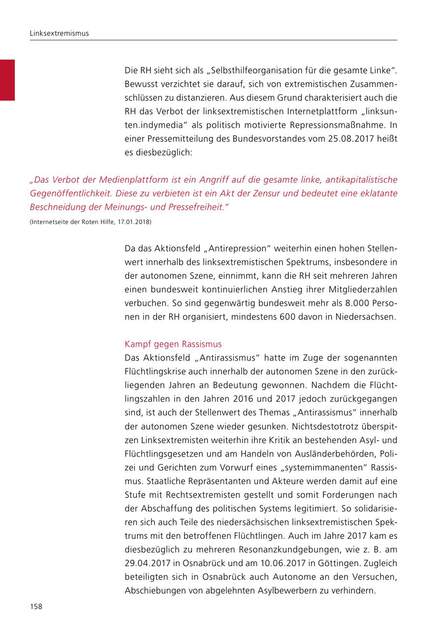 Linksextremismus Die RH sieht sich als "Selbsthilfeorganisation für die gesamte Linke". Bewusst verzichtet sie darauf, sich von extremistischen Zusammenschlüssen zu distanzieren. Aus diesem Grund charakterisiert auch die RH das Verbot der linksextremistischen Internetplattform "linksunten.indymedia" als politisch motivierte Repressionsmaßnahme. In einer Pressemitteilung des Bundesvorstandes vom 25.08.2017 heißt es diesbezüglich: "Das Verbot der Medienplattform ist ein Angriff auf die gesamte linke, antikapitalistische Gegenöffentlichkeit. Diese zu verbieten ist ein Akt der Zensur und bedeutet eine eklatante Beschneidung der Meinungsund Pressefreiheit." (Internetseite der Roten Hilfe, 17.01.2018) Da das Aktionsfeld "Antirepression" weiterhin einen hohen Stellenwert innerhalb des linksextremistischen Spektrums, insbesondere in der autonomen Szene, einnimmt, kann die RH seit mehreren Jahren einen bundesweit kontinuierlichen Anstieg ihrer Mitgliederzahlen verbuchen. So sind gegenwärtig bundesweit mehr als 8.000 Personen in der RH organisiert, mindestens 600 davon in Niedersachsen. Kampf gegen Rassismus Das Aktionsfeld "Antirassismus" hatte im Zuge der sogenannten Flüchtlingskrise auch innerhalb der autonomen Szene in den zurückliegenden Jahren an Bedeutung gewonnen. Nachdem die Flüchtlingszahlen in den Jahren 2016 und 2017 jedoch zurückgegangen sind, ist auch der Stellenwert des Themas "Antirassismus" innerhalb der autonomen Szene wieder gesunken. Nichtsdestotrotz überspitzen Linksextremisten weiterhin ihre Kritik an bestehenden Asylund Flüchtlingsgesetzen und am Handeln von Ausländerbehörden, Polizei und Gerichten zum Vorwurf eines "systemimmanenten" Rassismus. Staatliche Repräsentanten und Akteure werden damit auf eine Stufe mit Rechtsextremisten gestellt und somit Forderungen nach der Abschaffung des politischen Systems legitimiert. So solidarisieren sich auch Teile des niedersächsischen linksextremistischen Spektrums mit den betroffenen Flüchtlingen. Auch im Jahre 2017 kam es diesbezüglich zu mehreren Resonanzkundgebungen, wie z. B. am 29.04.2017 in Osnabrück und am 10.06.2017 in Göttingen. Zugleich beteiligten sich in Osnabrück auch Autonome an den Versuchen, Abschiebungen von abgelehnten Asylbewerbern zu verhindern. 158