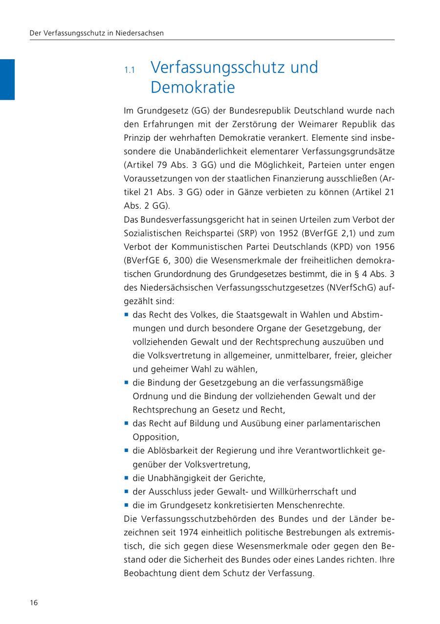 Der Verfassungsschutz in Niedersachsen 1.1 Verfassungsschutz und Demokratie Im Grundgesetz (GG) der Bundesrepublik Deutschland wurde nach den Erfahrungen mit der Zerstörung der Weimarer Republik das Prinzip der wehrhaften Demokratie verankert. Elemente sind insbesondere die Unabänderlichkeit elementarer Verfassungsgrundsätze (Artikel 79 Abs. 3 GG) und die Möglichkeit, Parteien unter engen Voraussetzungen von der staatlichen Finanzierung ausschließen (Artikel 21 Abs. 3 GG) oder in Gänze verbieten zu können (Artikel 21 Abs. 2 GG). Das Bundesverfassungsgericht hat in seinen Urteilen zum Verbot der Sozialistischen Reichspartei (SRP) von 1952 (BVerfGE 2,1) und zum Verbot der Kommunistischen Partei Deutschlands (KPD) von 1956 (BVerfGE 6, 300) die Wesensmerkmale der freiheitlichen demokratischen Grundordnung des Grundgesetzes bestimmt, die in SS 4 Abs. 3 des Niedersächsischen Verfassungsschutzgesetzes (NVerfSchG) aufgezählt sind: f das Recht des Volkes, die Staatsgewalt in Wahlen und Abstimmungen und durch besondere Organe der Gesetzgebung, der vollziehenden Gewalt und der Rechtsprechung auszuüben und die Volksvertretung in allgemeiner, unmittelbarer, freier, gleicher und geheimer Wahl zu wählen, f die Bindung der Gesetzgebung an die verfassungsmäßige Ordnung und die Bindung der vollziehenden Gewalt und der Rechtsprechung an Gesetz und Recht, f das Recht auf Bildung und Ausübung einer parlamentarischen Opposition, f die Ablösbarkeit der Regierung und ihre Verantwortlichkeit gegenüber der Volksvertretung, f die Unabhängigkeit der Gerichte, f der Ausschluss jeder Gewaltund Willkürherrschaft und f die im Grundgesetz konkretisierten Menschenrechte. Die Verfassungsschutzbehörden des Bundes und der Länder bezeichnen seit 1974 einheitlich politische Bestrebungen als extremistisch, die sich gegen diese Wesensmerkmale oder gegen den Bestand oder die Sicherheit des Bundes oder eines Landes richten. Ihre Beobachtung dient dem Schutz der Verfassung. 16