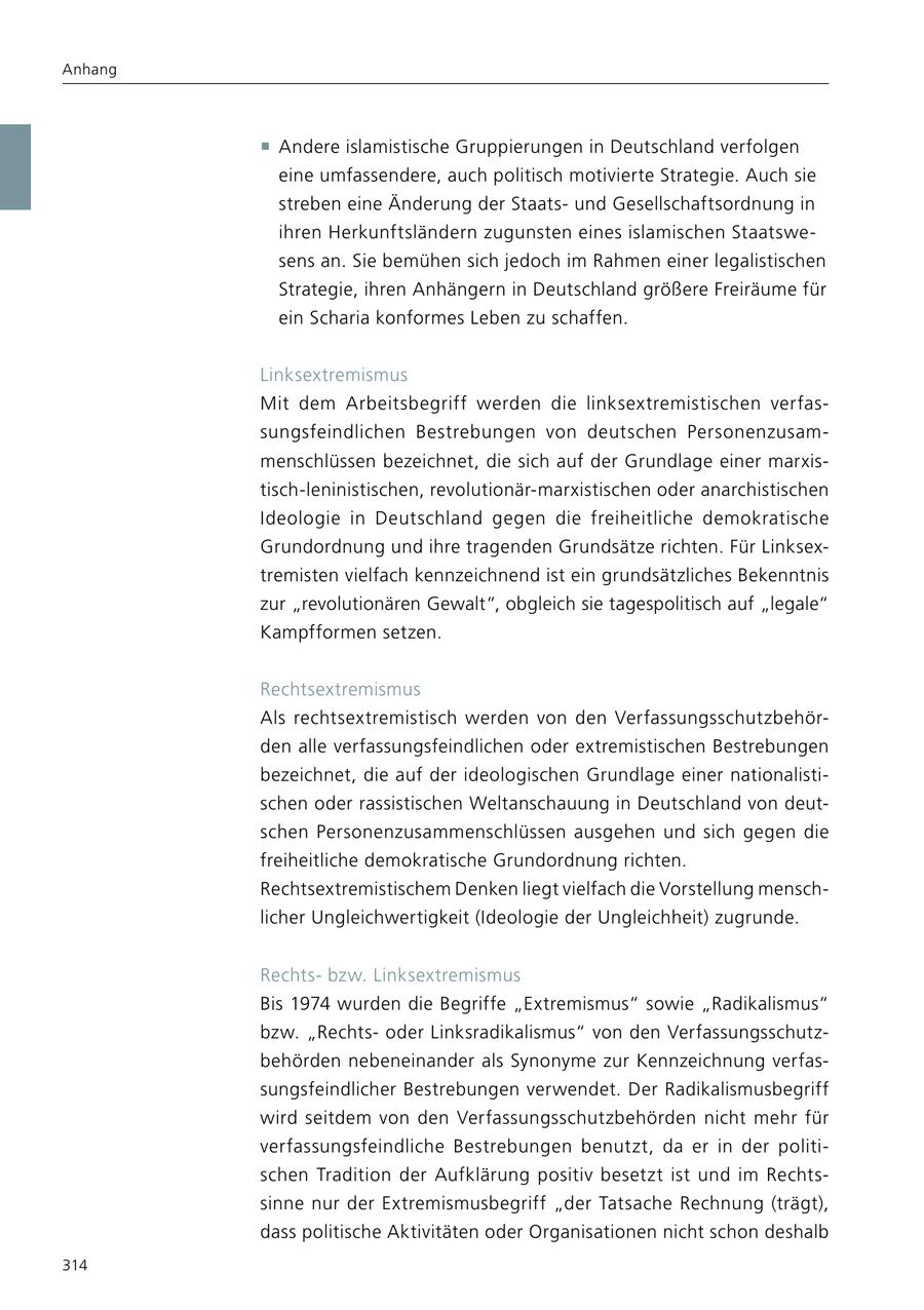 Anhang f Andere islamistische Gruppierungen in Deutschland verfolgen eine umfassendere, auch politisch motivierte Strategie. Auch sie streben eine Änderung der Staatsund Gesellschaftsordnung in ihren Herkunftsländern zugunsten eines islamischen Staatswesens an. Sie bemühen sich jedoch im Rahmen einer legalistischen Strategie, ihren Anhängern in Deutschland größere Freiräume für ein Scharia konformes Leben zu schaffen. Linksextremismus Mit dem Arbeitsbegriff werden die linksextremistischen verfassungsfeindlichen Bestrebungen von deutschen Personenzusammenschlüssen bezeichnet, die sich auf der Grundlage einer marxistisch-leninistischen, revolutionär-marxistischen oder anarchistischen Ideologie in Deutschland gegen die freiheitliche demokratische Grundordnung und ihre tragenden Grundsätze richten. Für Linksextremisten vielfach kennzeichnend ist ein grundsätzliches Bekenntnis zur "revolutionären Gewalt", obgleich sie tagespolitisch auf "legale" Kampfformen setzen. Rechtsextremismus Als rechtsextremistisch werden von den Verfassungsschutzbehörden alle verfassungsfeindlichen oder extremistischen Bestrebungen bezeichnet, die auf der ideologischen Grundlage einer nationalistischen oder rassistischen Weltanschauung in Deutschland von deutschen Personenzusammenschlüssen ausgehen und sich gegen die freiheitliche demokratische Grundordnung richten. Rechtsextremistischem Denken liegt vielfach die Vorstellung menschlicher Ungleichwertigkeit (Ideologie der Ungleichheit) zugrunde. Rechtsbzw. Linksextremismus Bis 1974 wurden die Begriffe "Extremismus" sowie "Radikalismus" bzw. "Rechtsoder Linksradikalismus" von den Verfassungsschutzbehörden nebeneinander als Synonyme zur Kennzeichnung verfassungsfeindlicher Bestrebungen verwendet. Der Radikalismusbegriff wird seitdem von den Verfassungsschutzbehörden nicht mehr für verfassungsfeindliche Bestrebungen benutzt, da er in der politischen Tradition der Aufklärung positiv besetzt ist und im Rechtssinne nur der Extremismusbegriff "der Tatsache Rechnung (trägt), dass politische Aktivitäten oder Organisationen nicht schon deshalb 314