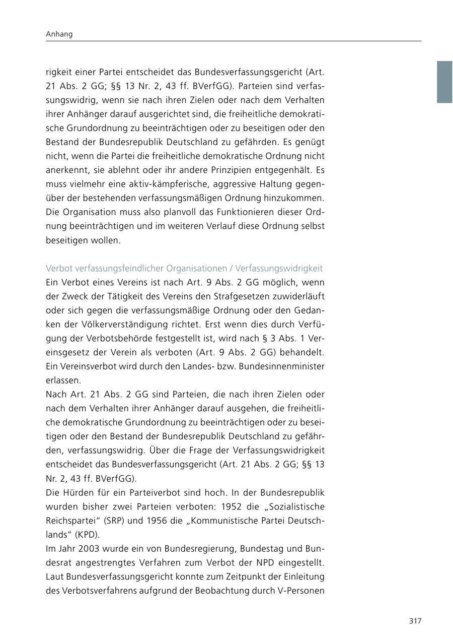 Anhang rigkeit einer Partei entscheidet das Bundesverfassungsgericht (Art. 21 Abs. 2 GG; SSSS 13 Nr. 2, 43 ff. BVerfGG). Parteien sind verfassungswidrig, wenn sie nach ihren Zielen oder nach dem Verhalten ihrer Anhänger darauf ausgerichtet sind, die freiheitliche demokratische Grundordnung zu beeinträchtigen oder zu beseitigen oder den Bestand der Bundesrepublik Deutschland zu gefährden. Es genügt nicht, wenn die Partei die freiheitliche demokratische Ordnung nicht anerkennt, sie ablehnt oder ihr andere Prinzipien entgegenhält. Es muss vielmehr eine aktiv-kämpferische, aggressive Haltung gegenüber der bestehenden verfassungsmäßigen Ordnung hinzukommen. Die Organisation muss also planvoll das Funktionieren dieser Ordnung beeinträchtigen und im weiteren Verlauf diese Ordnung selbst beseitigen wollen. Verbot verfassungsfeindlicher Organisationen / Verfassungswidrigkeit Ein Verbot eines Vereins ist nach Art. 9 Abs. 2 GG möglich, wenn der Zweck der Tätigkeit des Vereins den Strafgesetzen zuwiderläuft oder sich gegen die verfassungsmäßige Ordnung oder den Gedanken der Völkerverständigung richtet. Erst wenn dies durch Verfügung der Verbotsbehörde festgestellt ist, wird nach SS 3 Abs. 1 Vereinsgesetz der Verein als verboten (Art. 9 Abs. 2 GG) behandelt. Ein Vereinsverbot wird durch den Landesbzw. Bundesinnenminister erlassen. Nach Art. 21 Abs. 2 GG sind Parteien, die nach ihren Zielen oder nach dem Verhalten ihrer Anhänger darauf ausgehen, die freiheitliche demokratische Grundordnung zu beeinträchtigen oder zu beseitigen oder den Bestand der Bundesrepublik Deutschland zu gefährden, verfassungswidrig. Über die Frage der Verfassungswidrigkeit entscheidet das Bundesverfassungsgericht (Art. 21 Abs. 2 GG; SSSS 13 Nr. 2, 43 ff. BVerfGG). Die Hürden für ein Parteiverbot sind hoch. In der Bundesrepublik wurden bisher zwei Parteien verboten: 1952 die "Sozialistische Reichspartei" (SRP) und 1956 die "Kommunistische Partei Deutschlands" (KPD). Im Jahr 2003 wurde ein von Bundesregierung, Bundestag und Bundesrat angestrengtes Verfahren zum Verbot der NPD eingestellt. Laut Bundesverfassungsgericht konnte zum Zeitpunkt der Einleitung des Verbotsverfahrens aufgrund der Beobachtung durch V-Personen 317