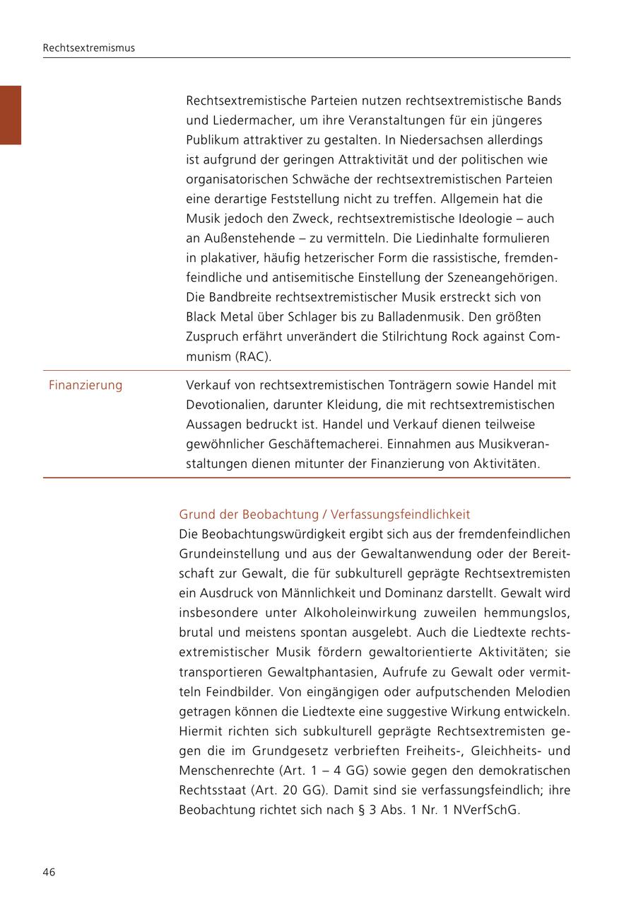 Rechtsextremismus Rechtsextremistische Parteien nutzen rechtsextremistische Bands und Liedermacher, um ihre Veranstaltungen für ein jüngeres Publikum attraktiver zu gestalten. In Niedersachsen allerdings ist aufgrund der geringen Attraktivität und der politischen wie organisatorischen Schwäche der rechtsextremistischen Parteien eine derartige Feststellung nicht zu treffen. Allgemein hat die Musik jedoch den Zweck, rechtsextremistische Ideologie - auch an Außenstehende - zu vermitteln. Die Liedinhalte formulieren in plakativer, häufig hetzerischer Form die rassistische, fremdenfeindliche und antisemitische Einstellung der Szeneangehörigen. Die Bandbreite rechtsextremistischer Musik erstreckt sich von Black Metal über Schlager bis zu Balladenmusik. Den größten Zuspruch erfährt unverändert die Stilrichtung Rock against Communism (RAC). Finanzierung Verkauf von rechtsextremistischen Tonträgern sowie Handel mit Devotionalien, darunter Kleidung, die mit rechtsextremistischen Aussagen bedruckt ist. Handel und Verkauf dienen teilweise gewöhnlicher Geschäftemacherei. Einnahmen aus Musikveranstaltungen dienen mitunter der Finanzierung von Aktivitäten. Grund der Beobachtung / Verfassungsfeindlichkeit Die Beobachtungswürdigkeit ergibt sich aus der fremdenfeindlichen Grundeinstellung und aus der Gewaltanwendung oder der Bereitschaft zur Gewalt, die für subkulturell geprägte Rechtsextremisten ein Ausdruck von Männlichkeit und Dominanz darstellt. Gewalt wird insbesondere unter Alkoholeinwirkung zuweilen hemmungslos, brutal und meistens spontan ausgelebt. Auch die Liedtexte rechtsextremistischer Musik fördern gewaltorientierte Aktivitäten; sie transportieren Gewaltphantasien, Aufrufe zu Gewalt oder vermitteln Feindbilder. Von eingängigen oder aufputschenden Melodien getragen können die Liedtexte eine suggestive Wirkung entwickeln. Hiermit richten sich subkulturell geprägte Rechtsextremisten gegen die im Grundgesetz verbrieften Freiheits-, Gleichheitsund Menschenrechte (Art. 1 - 4 GG) sowie gegen den demokratischen Rechtsstaat (Art. 20 GG). Damit sind sie verfassungsfeindlich; ihre Beobachtung richtet sich nach SS 3 Abs. 1 Nr. 1 NVerfSchG. 46