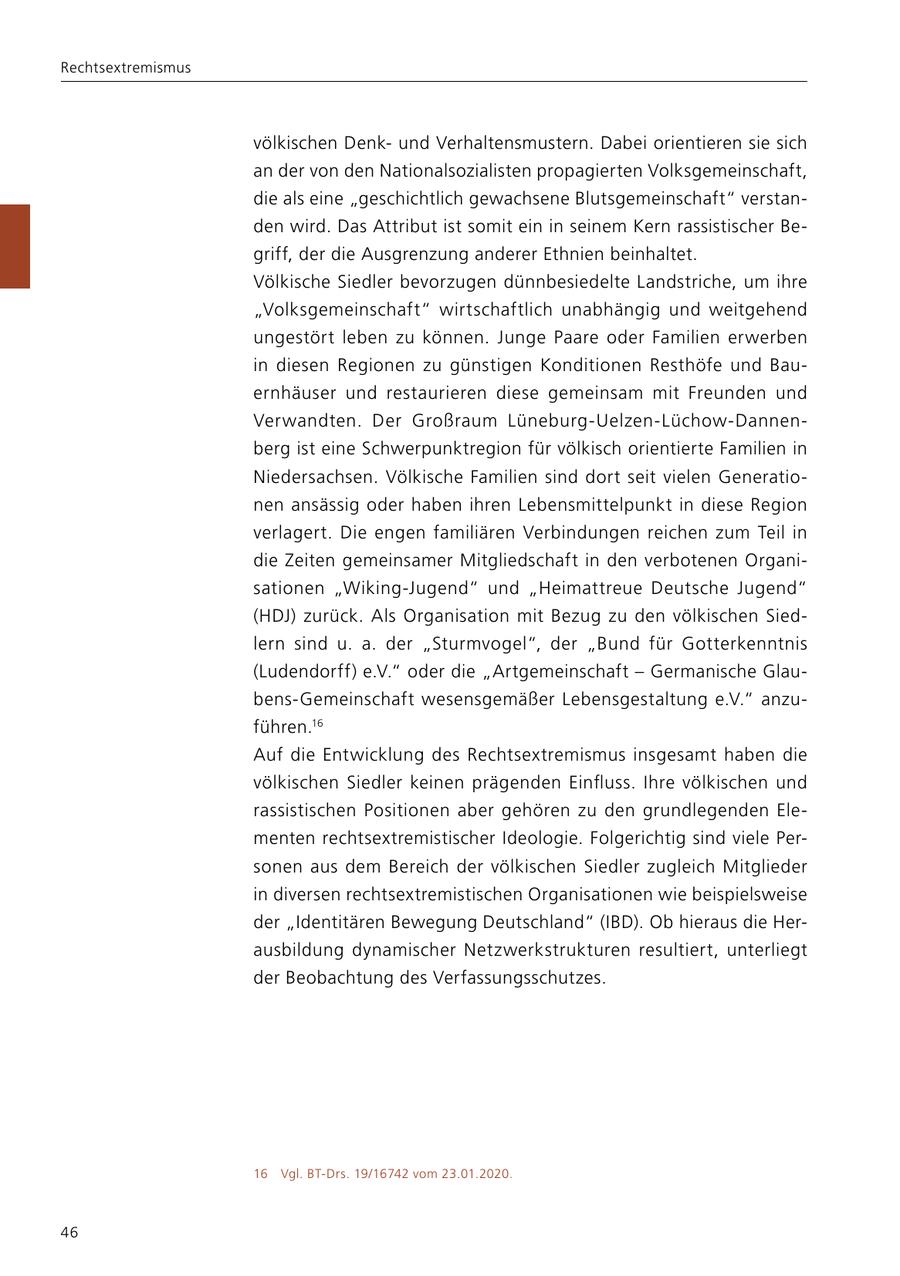 Rechtsextremismus völkischen Denkund Verhaltensmustern. Dabei orientieren sie sich an der von den Nationalsozialisten propagierten Volksgemeinschaft, die als eine "geschichtlich gewachsene Blutsgemeinschaft" verstanden wird. Das Attribut ist somit ein in seinem Kern rassistischer Begriff, der die Ausgrenzung anderer Ethnien beinhaltet. Völkische Siedler bevorzugen dünnbesiedelte Landstriche, um ihre "Volksgemeinschaft" wirtschaftlich unabhängig und weitgehend ungestört leben zu können. Junge Paare oder Familien erwerben in diesen Regionen zu günstigen Konditionen Resthöfe und Bauernhäuser und restaurieren diese gemeinsam mit Freunden und Verwandten. Der Großraum Lüneburg-Uelzen-Lüchow-Dannenberg ist eine Schwerpunktregion für völkisch orientierte Familien in Niedersachsen. Völkische Familien sind dort seit vielen Generationen ansässig oder haben ihren Lebensmittelpunkt in diese Region verlagert. Die engen familiären Verbindungen reichen zum Teil in die Zeiten gemeinsamer Mitgliedschaft in den verbotenen Organisationen "Wiking-Jugend" und "Heimattreue Deutsche Jugend" (HDJ) zurück. Als Organisation mit Bezug zu den völkischen Siedlern sind u. a. der "Sturmvogel", der "Bund für Gotterkenntnis (Ludendorff) e.V." oder die "Artgemeinschaft - Germanische Glaubens-Gemeinschaft wesensgemäßer Lebensgestaltung e.V." anzuführen.16 Auf die Entwicklung des Rechtsextremismus insgesamt haben die völkischen Siedler keinen prägenden Einfluss. Ihre völkischen und rassistischen Positionen aber gehören zu den grundlegenden Elementen rechtsextremistischer Ideologie. Folgerichtig sind viele Personen aus dem Bereich der völkischen Siedler zugleich Mitglieder in diversen rechtsextremistischen Organisationen wie beispielsweise der "Identitären Bewegung Deutschland" (IBD). Ob hieraus die Herausbildung dynamischer Netzwerkstrukturen resultiert, unterliegt der Beobachtung des Verfassungsschutzes. 16 Vgl. BT-Drs. 19/16742 vom 23.01.2020. 46