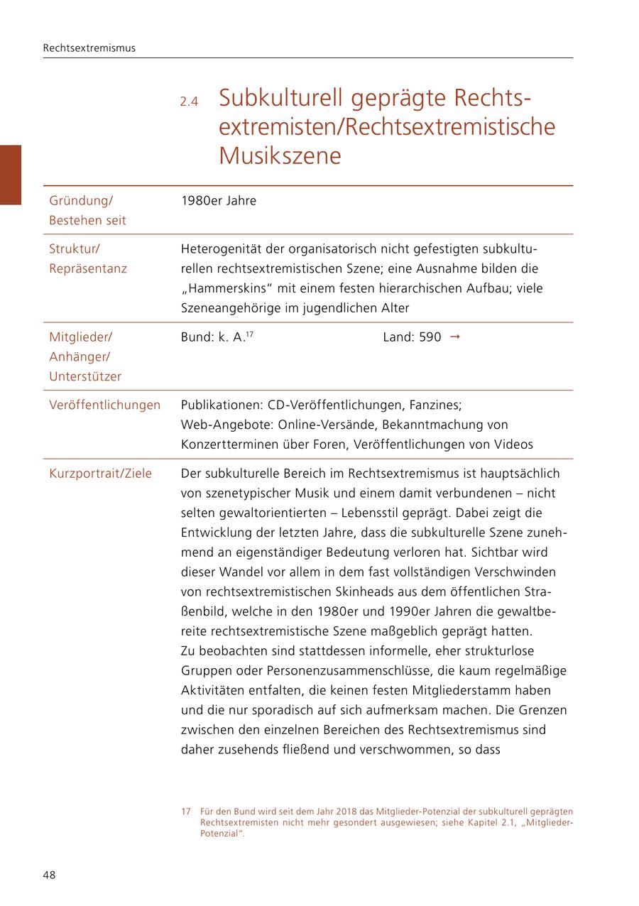 Rechtsextremismus 2.4 Subkulturell geprägte Rechtsextremisten/Rechtsextremistische Musikszene Gründung/ 1980er Jahre Bestehen seit Struktur/ Heterogenität der organisatorisch nicht gefestigten subkultuRepräsentanz rellen rechtsextremistischen Szene; eine Ausnahme bilden die "Hammer skins" mit einem festen hierarchischen Aufbau; viele Szeneangehörige im jugendlichen Alter Mitglieder/ Bund: k. A.17 Land: 590 Anhänger/ Unterstützer Veröffentlichungen Publikationen: CD-Veröffentlichungen, Fanzines; Web-Angebote: Online-Versände, Bekanntmachung von Konzertterminen über Foren, Veröffentlichungen von Videos Kurzportrait/Ziele Der subkulturelle Bereich im Rechtsextremismus ist hauptsächlich von szenetypischer Musik und einem damit verbundenen - nicht selten gewaltorientierten - Lebensstil geprägt. Dabei zeigt die Entwicklung der letzten Jahre, dass die subkulturelle Szene zunehmend an eigenständiger Bedeutung verloren hat. Sichtbar wird dieser Wandel vor allem in dem fast vollständigen Verschwinden von rechtsextremistischen Skinheads aus dem öffentlichen Straßenbild, welche in den 1980er und 1990er Jahren die gewaltbereite rechtsextremistische Szene maßgeblich geprägt hatten. Zu beobachten sind stattdessen informelle, eher strukturlose Gruppen oder Personenzusammenschlüsse, die kaum regelmäßige Aktivitäten entfalten, die keinen festen Mitgliederstamm haben und die nur sporadisch auf sich aufmerksam machen. Die Grenzen zwischen den einzelnen Bereichen des Rechtsextremismus sind daher zusehends fließend und verschwommen, so dass 17 Für den Bund wird seit dem Jahr 2018 das Mitglieder-Potenzial der subkulturell geprägten Rechtsextremisten nicht mehr gesondert ausgewiesen; siehe Kapitel 2.1, "MitgliederPotenzial". 48