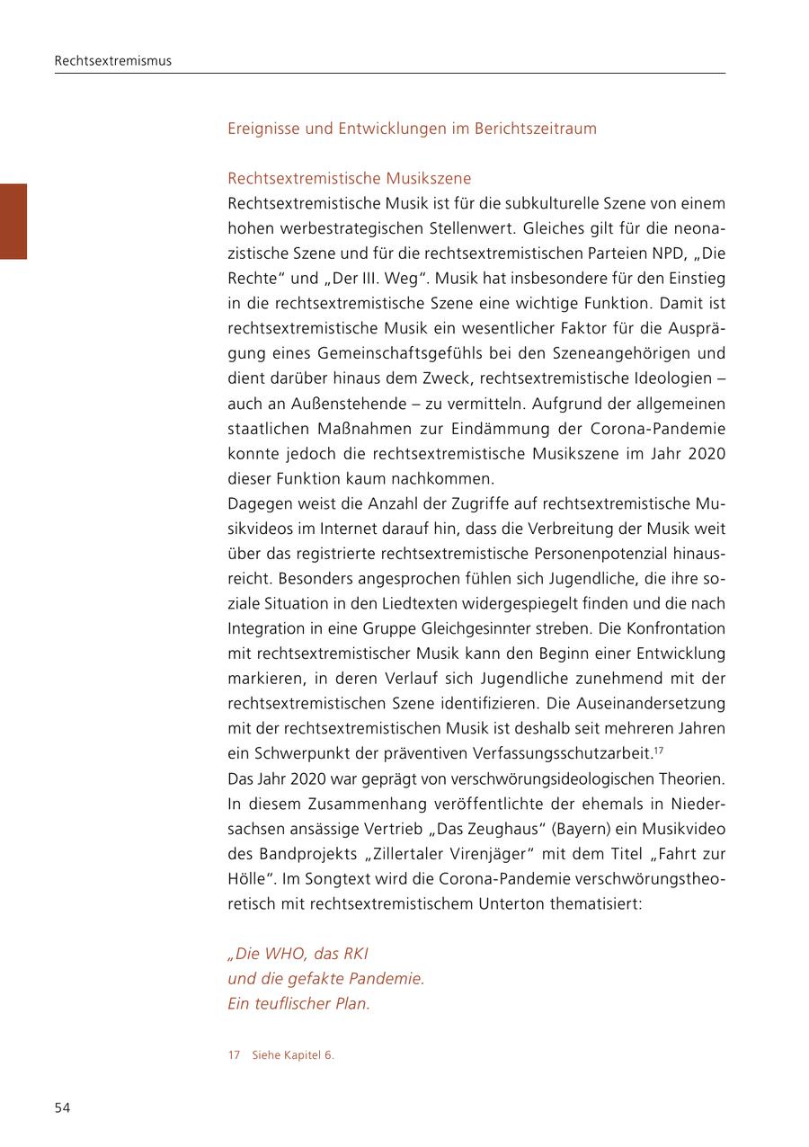 Rechtsextremismus Ereignisse und Entwicklungen im Berichtszeitraum Rechtsextremistische Musikszene Rechtsextremistische Musik ist für die subkulturelle Szene von einem hohen werbestrategischen Stellenwert. Gleiches gilt für die neona zistische Szene und für die rechtsextremistischen Parteien NPD, "Die Rechte" und "Der III. Weg". Musik hat insbesondere für den Einstieg in die rechtsextremistische Szene eine wichtige Funktion. Damit ist rechtsextremistische Musik ein wesentlicher Faktor für die Ausprä gung eines Gemeinschaftsgefühls bei den Szeneangehörigen und dient darüber hinaus dem Zweck, rechtsextremistische Ideologien - auch an Außenstehende - zu vermitteln. Aufgrund der allgemeinen staatlichen Maßnahmen zur Eindämmung der CoronaPandemie konnte jedoch die rechtsextremistische Musikszene im Jahr 2020 dieser Funktion kaum nachkommen. Dagegen weist die Anzahl der Zugriffe auf rechtsextremistische Mu sikvideos im Internet darauf hin, dass die Verbreitung der Musik weit über das registrierte rechtsextremistische Personenpotenzial hinaus reicht. Besonders angesprochen fühlen sich Jugendliche, die ihre so ziale Situation in den Liedtexten widergespiegelt finden und die nach Integration in eine Gruppe Gleichgesinnter streben. Die Konfrontation mit rechtsextremistischer Musik kann den Beginn einer Entwicklung markieren, in deren Verlauf sich Jugendliche zunehmend mit der rechtsextremistischen Szene identifizieren. Die Auseinandersetzung mit der rechtsextremistischen Musik ist deshalb seit mehreren Jahren ein Schwerpunkt der präventiven Verfassungsschutzarbeit.17 Das Jahr 2020 war geprägt von verschwörungsideologischen Theorien. In diesem Zusammenhang veröffentlichte der ehemals in Nieder sachsen ansässige Vertrieb "Das Zeughaus" (Bayern) ein Musikvideo des Bandprojekts "Zillertaler Virenjäger" mit dem Titel "Fahrt zur Hölle". Im Songtext wird die CoronaPandemie verschwörungstheo retisch mit rechtsextremistischem Unterton thematisiert: "Die WHO, das RKI und die gefakte Pandemie. Ein teuflischer Plan. 17 Siehe Kapitel 6. 54