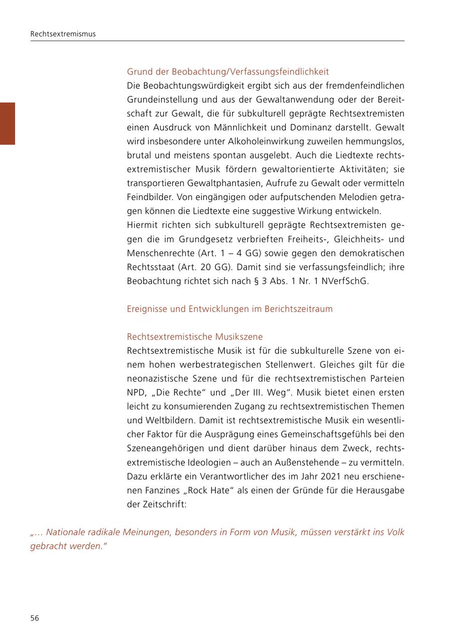 Rechtsextremismus Grund der Beobachtung/Verfassungsfeindlichkeit Die Beobachtungswürdigkeit ergibt sich aus der fremdenfeindlichen Grundeinstellung und aus der Gewaltanwendung oder der Bereitschaft zur Gewalt, die für subkulturell geprägte Rechtsextremisten einen Ausdruck von Männlichkeit und Dominanz darstellt. Gewalt wird insbesondere unter Alkoholeinwirkung zuweilen hemmungslos, brutal und meistens spontan ausgelebt. Auch die Liedtexte rechtsextremistischer Musik fördern gewaltorientierte Aktivitäten; sie transportieren Gewaltphantasien, Aufrufe zu Gewalt oder vermitteln Feindbilder. Von eingängigen oder aufputschenden Melodien getragen können die Liedtexte eine suggestive Wirkung entwickeln. Hiermit richten sich subkulturell geprägte Rechtsextremisten gegen die im Grundgesetz verbrieften Freiheits-, Gleichheitsund Menschenrechte (Art. 1 - 4 GG) sowie gegen den demokratischen Rechtsstaat (Art. 20 GG). Damit sind sie verfassungsfeindlich; ihre Beobachtung richtet sich nach SS 3 Abs. 1 Nr. 1 NVerfSchG. Ereignisse und Entwicklungen im Berichtszeitraum Rechtsextremistische Musikszene Rechtsextremistische Musik ist für die subkulturelle Szene von einem hohen werbestrategischen Stellenwert. Gleiches gilt für die neonazistische Szene und für die rechtsextremistischen Parteien NPD, "Die Rechte" und "Der III. Weg". Musik bietet einen ersten leicht zu konsumierenden Zugang zu rechtsextremistischen Themen und Weltbildern. Damit ist rechtsextremistische Musik ein wesentlicher Faktor für die Ausprägung eines Gemeinschaftsgefühls bei den Szeneangehörigen und dient darüber hinaus dem Zweck, rechtsextremistische Ideologien - auch an Außenstehende - zu vermitteln. Dazu erklärte ein Verantwortlicher des im Jahr 2021 neu erschienenen Fanzines "Rock Hate" als einen der Gründe für die Herausgabe der Zeitschrift: "... Nationale radikale Meinungen, besonders in Form von Musik, müssen verstärkt ins Volk gebracht werden." 56