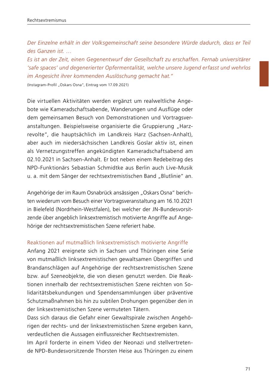 Rechtsextremismus Der Einzelne erhält in der Volksgemeinschaft seine besondere Würde dadurch, dass er Teil des Ganzen ist. ... Es ist an der Zeit, einen Gegenentwurf der Gesellschaft zu erschaffen. Fernab universitärer 'safe spaces' und degenerierter Opfermentalität, welche unsere Jugend erfasst und wehrlos im Angesicht ihrer kommenden Auslöschung gemacht hat." (Instagram-Profil "Oskars Osna", Eintrag vom 17.09.2021) Die virtuellen Aktivitäten werden ergänzt um realweltliche Angebote wie Kameradschaftsabende, Wanderungen und Ausflüge oder dem gemeinsamen Besuch von Demonstrationen und Vortragsveranstaltungen. Beispielsweise organisierte die Gruppierung "Harzrevolte", die hauptsächlich im Landkreis Harz (Sachsen-Anhalt), aber auch im niedersächsischen Landkreis Goslar aktiv ist, einen als Vernetzungstreffen angekündigten Kameradschaftsabend am 02.10.2021 in Sachsen-Anhalt. Er bot neben einem Redebeitrag des NPD-Funktionärs Sebastian Schmidtke aus Berlin auch Live-Musik u. a. mit dem Sänger der rechtsextremistischen Band "Blutlinie" an. Angehörige der im Raum Osnabrück ansässigen "Oskars Osna" berichten wiederum vom Besuch einer Vortragsveranstaltung am 16.10.2021 in Bielefeld (Nordrhein-Westfalen), bei welcher der JN-Bundesvorsitzende über angeblich linksextremistisch motivierte Angriffe auf Angehörige der rechtsextremistischen Szene referiert habe. Reaktionen auf mutmaßlich linksextremistisch motivierte Angriffe Anfang 2021 ereignete sich in Sachsen und Thüringen eine Serie von mutmaßlich linksextremistischen gewaltsamen Übergriffen und Brandanschlägen auf Angehörige der rechtsextremistischen Szene bzw. auf Szeneobjekte, die von diesen genutzt werden. Die Reaktionen innerhalb der rechtsextremistischen Szene reichten von Solidaritätsbekundungen und Spendensammlungen über präventive Schutzmaßnahmen bis hin zu subtilen Drohungen gegenüber den in der linksextremistischen Szene vermuteten Tätern. Dass sich daraus die Gefahr einer Gewaltspirale zwischen Angehörigen der rechtsund der linksextremistischen Szene ergeben kann, verdeutlichen die Aussagen einflussreicher Rechtsextremisten. Im April forderte in einem Video der Neonazi und stellvertretende NPD-Bundesvorsitzende Thorsten Heise aus Thüringen zu einem 71