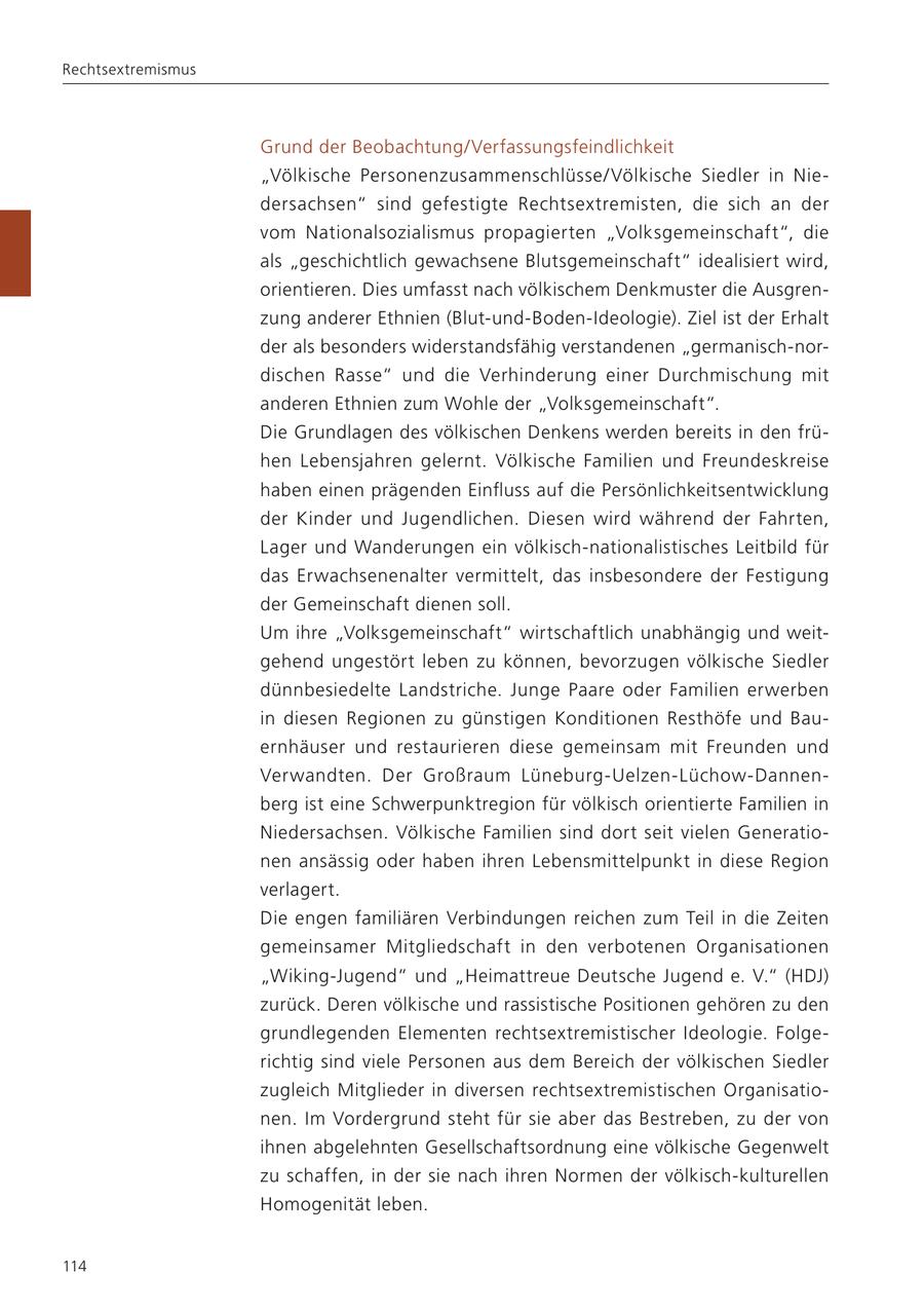 Rechtsextremismus Grund der Beobachtung/Verfassungsfeindlichkeit "Völkische Personenzusammenschlüsse/ Völkische Siedler in Niedersachsen" sind gefestigte Rechtsextremisten, die sich an der vom Nationalsozialismus propagierten "Volksgemeinschaft", die als "geschichtlich gewachsene Blutsgemeinschaft" idealisiert wird, orientieren. Dies umfasst nach völkischem Denkmuster die Ausgrenzung anderer Ethnien (Blut-und-Boden-Ideologie). Ziel ist der Erhalt der als besonders widerstandsfähig verstandenen "germanisch-nordischen Rasse" und die Verhinderung einer Durchmischung mit anderen Ethnien zum Wohle der "Volksgemeinschaft". Die Grundlagen des völkischen Denkens werden bereits in den frühen Lebensjahren gelernt. Völkische Familien und Freundeskreise haben einen prägenden Einfluss auf die Persönlichkeitsentwicklung der Kinder und Jugendlichen. Diesen wird während der Fahrten, Lager und Wanderungen ein völkisch-nationalistisches Leitbild für das Erwachsenenalter vermittelt, das insbesondere der Festigung der Gemeinschaft dienen soll. Um ihre "Volksgemeinschaft" wirtschaftlich unabhängig und weitgehend ungestört leben zu können, bevorzugen völkische Siedler dünnbesiedelte Landstriche. Junge Paare oder Familien erwerben in diesen Regionen zu günstigen Konditionen Resthöfe und Bauernhäuser und restaurieren diese gemeinsam mit Freunden und Verwandten. Der Großraum Lüneburg-Uelzen-Lüchow-Dannenberg ist eine Schwerpunktregion für völkisch orientierte Familien in Niedersachsen. Völkische Familien sind dort seit vielen Generationen ansässig oder haben ihren Lebensmittelpunkt in diese Region verlagert. Die engen familiären Verbindungen reichen zum Teil in die Zeiten gemeinsamer Mitgliedschaft in den verbotenen Organisationen "Wiking-Jugend" und "Heimattreue Deutsche Jugend e. V." (HDJ) zurück. Deren völkische und rassistische Positionen gehören zu den grundlegenden Elementen rechtsextremistischer Ideologie. Folgerichtig sind viele Personen aus dem Bereich der völkischen Siedler zugleich Mitglieder in diversen rechtsextremistischen Organisationen. Im Vordergrund steht für sie aber das Bestreben, zu der von ihnen abgelehnten Gesellschaftsordnung eine völkische Gegenwelt zu schaffen, in der sie nach ihren Normen der völkisch-kulturellen Homogenität leben. 114