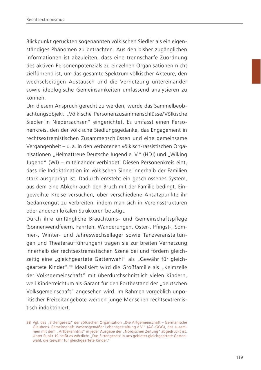 Rechtsextremismus Blickpunkt gerückten sogenannten völkischen Siedler als ein eigenständiges Phänomen zu betrachten. Aus den bisher zugänglichen Informationen ist abzuleiten, dass eine trennscharfe Zuordnung des aktiven Personenpotenzials zu einzelnen Organisationen nicht zielführend ist, um das gesamte Spektrum völkischer Akteure, den wechselseitigen Austausch und die Vernetzung untereinander sowie ideologische Gemeinsamkeiten umfassend analysieren zu können. Um diesem Anspruch gerecht zu werden, wurde das Sammelbeobachtungsobjekt "Völkische Personenzusammenschlüsse/ Völkische Siedler in Niedersachsen" eingerichtet. Es umfasst einen Personenkreis, den der völkische Siedlungsgedanke, das Engagement in rechtsextremistischen Zusammenschlüssen und eine gemeinsame Vergangenheit - u. a. in den verbotenen völkisch-rassistischen Organisationen "Heimattreue Deutsche Jugend e. V." (HDJ) und "Wiking Jugend" (WJ) - miteinander verbindet. Diesen Personenkreis eint, dass die Indoktrination im völkischen Sinne innerhalb der Familien stark ausgeprägt ist. Dadurch entsteht ein geschlossenes System, aus dem eine Abkehr auch den Bruch mit der Familie bedingt. Eingeweihte Kreise versuchen, über verschiedene Ansatzpunkte ihr Gedankengut zu verbreiten, indem man sich in Vereinsstrukturen oder anderen lokalen Strukturen betätigt. Durch ihre umfängliche Brauchtumsund Gemeinschaftspflege (Sonnenwendfeiern, Fahrten, Wanderungen, Oster-, Pfingst-, Sommer-, Winterund Jahreswechsellager sowie Tanzveranstaltungen und Theateraufführungen) tragen sie zur breiten Vernetzung innerhalb der rechtsextremistischen Szene bei und fördern gleichzeitig eine "gleichgeartete Gattenwahl" als "Gewähr für gleichgeartete Kinder". 38 Idealisiert wird die Großfamilie als "Keimzelle der Volksgemeinschaft" mit überdurchschnittlich vielen Kindern, weil Kinderreichtum als Garant für den Fortbestand der "deutschen Volksgemeinschaft" angesehen wird. Im Rahmen vorgeblich unpolitischer Freizeitangebote werden junge Menschen rechtsextremistisch indoktriniert. 38 Vgl. das "Sittengesetz" der völkischen Organisation "Die Artgemeinschaft - Germanische Glaubens-Gemeinschaft wesensgemäßer Lebensgestaltung e.V." (AG-GGG), das zusammen mit dem "Artbekenntnis" in jeder Ausgabe der "Nordischen Zeitung" abgedruckt ist. Unter Punkt 19 heißt es wörtlich: "Das Sittengesetz in uns gebietet gleichgeartete Gattenwahl, die Gewähr für gleichgeartete Kinder." 119