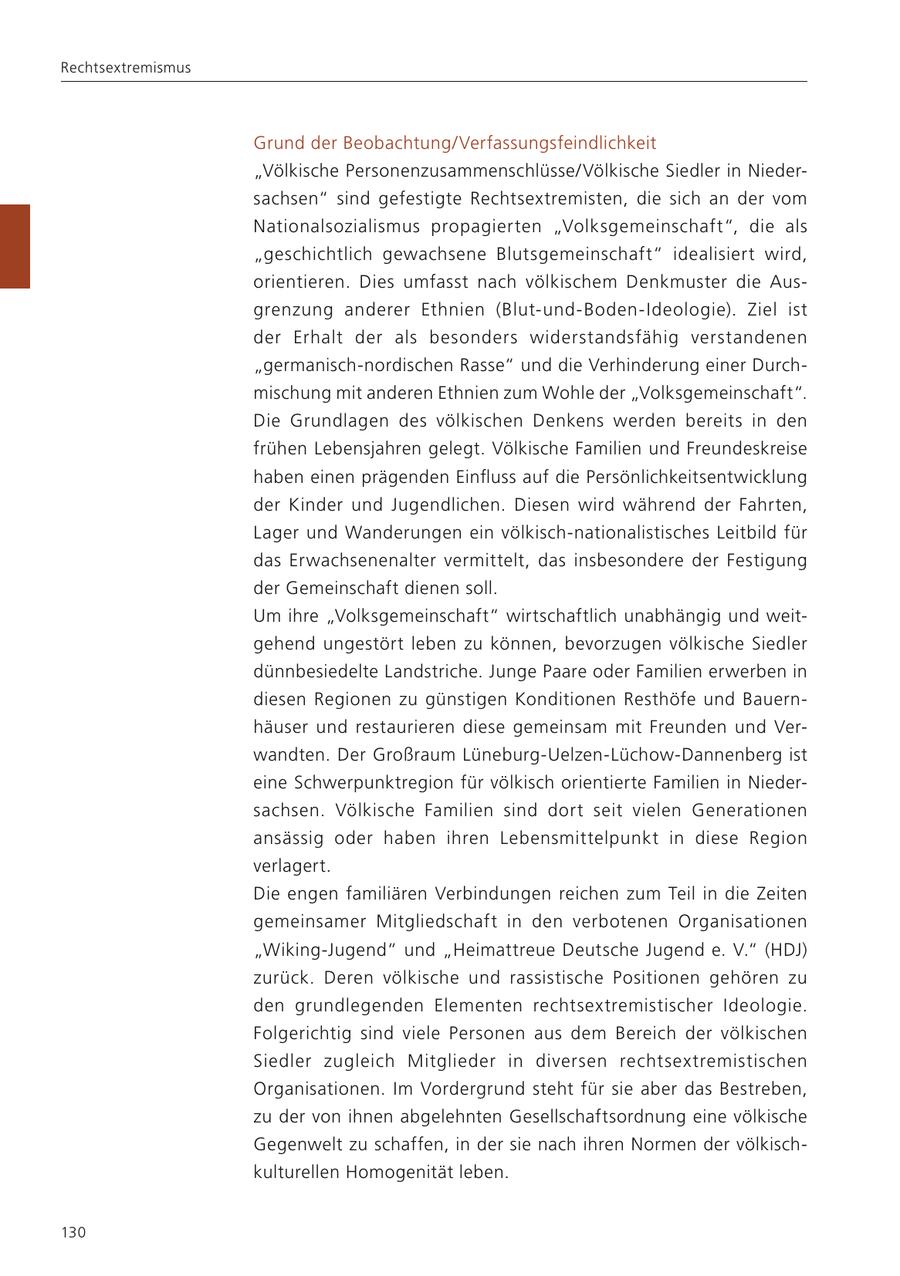 Rechtsextremismus Grund der Beobachtung/Verfassungsfeindlichkeit "Völkische Personenzusammenschlüsse/Völkische Siedler in Niedersachsen" sind gefestigte Rechtsextremisten, die sich an der vom Nationalsozialismus propagierten "Volksgemeinschaft", die als "geschichtlich gewachsene Blutsgemeinschaft" idealisiert wird, orientieren. Dies umfasst nach völkischem Denkmuster die Ausgrenzung anderer Ethnien (Blut-und-Boden-Ideologie). Ziel ist der Erhalt der als besonders widerstandsfähig verstandenen "germanisch-nordischen Rasse" und die Verhinderung einer Durchmischung mit anderen Ethnien zum Wohle der "Volksgemeinschaft". Die Grundlagen des völkischen Denkens werden bereits in den frühen Lebensjahren gelegt. Völkische Familien und Freundeskreise haben einen prägenden Einfluss auf die Persönlichkeitsentwicklung der Kinder und Jugendlichen. Diesen wird während der Fahrten, Lager und Wanderungen ein völkisch-nationalistisches Leitbild für das Erwachsenenalter vermittelt, das insbesondere der Festigung der Gemeinschaft dienen soll. Um ihre "Volksgemeinschaft" wirtschaftlich unabhängig und weitgehend ungestört leben zu können, bevorzugen völkische Siedler dünnbesiedelte Landstriche. Junge Paare oder Familien erwerben in diesen Regionen zu günstigen Konditionen Resthöfe und Bauernhäuser und restaurieren diese gemeinsam mit Freunden und Verwandten. Der Großraum Lüneburg-Uelzen-Lüchow-Dannenberg ist eine Schwerpunktregion für völkisch orientierte Familien in Niedersachsen. Völkische Familien sind dort seit vielen Generationen ansässig oder haben ihren Lebensmittelpunkt in diese Region verlagert. Die engen familiären Verbindungen reichen zum Teil in die Zeiten gemeinsamer Mitgliedschaft in den verbotenen Organisationen "Wiking-Jugend" und "Heimattreue Deutsche Jugend e. V." (HDJ) zurück. Deren völkische und rassistische Positionen gehören zu den grundlegenden Elementen rechtsextremistischer Ideologie. Folgerichtig sind viele Personen aus dem Bereich der völkischen Siedler zugleich Mitglieder in diversen rechtsextremistischen Organisationen. Im Vordergrund steht für sie aber das Bestreben, zu der von ihnen abgelehnten Gesellschaftsordnung eine völkische Gegenwelt zu schaffen, in der sie nach ihren Normen der völkischkulturellen Homogenität leben. 130