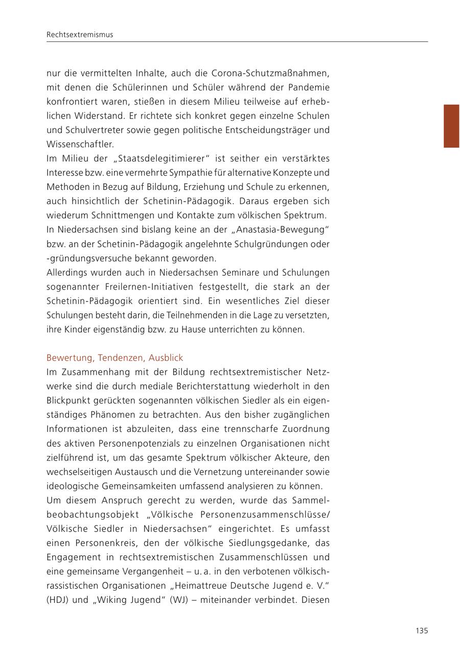Rechtsextremismus nur die vermittelten Inhalte, auch die Corona-Schutzmaßnahmen, mit denen die Schülerinnen und Schüler während der Pandemie konfrontiert waren, stießen in diesem Milieu teilweise auf erheblichen Widerstand. Er richtete sich konkret gegen einzelne Schulen und Schulvertreter sowie gegen politische Entscheidungsträger und Wissenschaftler. Im Milieu der "Staatsdelegitimierer" ist seither ein verstärktes Interesse bzw. eine vermehrte Sympathie für alternative Konzepte und Methoden in Bezug auf Bildung, Erziehung und Schule zu erkennen, auch hinsichtlich der Schetinin-Pädagogik. Daraus ergeben sich wiederum Schnittmengen und Kontakte zum völkischen Spektrum. In Niedersachsen sind bislang keine an der "Anastasia-Bewegung" bzw. an der Schetinin-Pädagogik angelehnte Schulgründungen oder -gründungsversuche bekannt geworden. Allerdings wurden auch in Niedersachsen Seminare und Schulungen sogenannter Freilernen-Initiativen festgestellt, die stark an der Schetinin-Pädagogik orientiert sind. Ein wesentliches Ziel dieser Schulungen besteht darin, die Teilnehmenden in die Lage zu versetzten, ihre Kinder eigenständig bzw. zu Hause unterrichten zu können. Bewertung, Tendenzen, Ausblick Im Zusammenhang mit der Bildung rechtsextremistischer Netzwerke sind die durch mediale Berichterstattung wiederholt in den Blickpunkt gerückten sogenannten völkischen Siedler als ein eigenständiges Phänomen zu betrachten. Aus den bisher zugänglichen Informationen ist abzuleiten, dass eine trennscharfe Zuordnung des aktiven Personenpotenzials zu einzelnen Organisationen nicht zielführend ist, um das gesamte Spektrum völkischer Akteure, den wechselseitigen Austausch und die Vernetzung untereinander sowie ideologische Gemeinsamkeiten umfassend analysieren zu können. Um diesem Anspruch gerecht zu werden, wurde das Sammelbeobachtungsobjekt "Völkische Personenzusammenschlüsse/ Völkische Siedler in Niedersachsen" eingerichtet. Es umfasst einen Personenkreis, den der völkische Siedlungsgedanke, das Engagement in rechtsextremistischen Zusammenschlüssen und eine gemeinsame Vergangenheit - u. a. in den verbotenen völkischrassistischen Organisationen "Heimattreue Deutsche Jugend e. V." (HDJ) und "Wiking Jugend" (WJ) - miteinander verbindet. Diesen 135