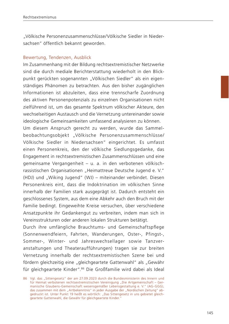 Rechtsextremismus "Völkische Personenzusammenschlüsse/Völkische Siedler in Niedersachsen" öffentlich bekannt geworden. Bewertung, Tendenzen, Ausblick Im Zusammenhang mit der Bildung rechtsextremistischer Netzwerke sind die durch mediale Berichterstattung wiederholt in den Blickpunkt gerückten sogenannten "Völkischen Siedler" als ein eigenständiges Phänomen zu betrachten. Aus den bisher zugänglichen Informationen ist abzuleiten, dass eine trennscharfe Zuordnung des aktiven Personenpotenzials zu einzelnen Organisationen nicht zielführend ist, um das gesamte Spektrum völkischer Akteure, den wechselseitigen Austausch und die Vernetzung untereinander sowie ideologische Gemeinsamkeiten umfassend analysieren zu können. Um diesem Anspruch gerecht zu werden, wurde das Sammelbeobachtungsobjekt "Völkische Personenzusammenschlüsse/ Völkische Siedler in Niedersachsen" eingerichtet. Es umfasst einen Personenkreis, den der völkische Siedlungsgedanke, das Engagement in rechtsextremistischen Zusammenschlüssen und eine gemeinsame Vergangenheit - u. a. in den verbotenen völkischrassistischen Organisationen "Heimattreue Deutsche Jugend e. V." (HDJ) und "Wiking Jugend" (WJ) - miteinander verbindet. Diesen Personenkreis eint, dass die Indoktrination im völkischen Sinne innerhalb der Familien stark ausgeprägt ist. Dadurch entsteht ein geschlossenes System, aus dem eine Abkehr auch den Bruch mit der Familie bedingt. Eingeweihte Kreise versuchen, über verschiedene Ansatzpunkte ihr Gedankengut zu verbreiten, indem man sich in Vereinsstrukturen oder anderen lokalen Strukturen betätigt. Durch ihre umfängliche Brauchtumsund Gemeinschaftspflege (Sonnenwendfeiern, Fahrten, Wanderungen, Oster-, Pfingst-, Sommer-, Winterund Jahreswechsellager sowie Tanzveranstaltungen und Theateraufführungen) tragen sie zur breiten Vernetzung innerhalb der rechtsextremistischen Szene bei und fördern gleichzeitig eine "gleichgeartete Gattenwahl" als "Gewähr für gleichgeartete Kinder". 86 Die Großfamilie wird dabei als Ideal 86 Vgl. das "Sittengesetz" der am 27.09.2023 durch die Bundesministerin des Innern und für Heimat verbotenen rechtsextremistischen Vereinigung "Die Artgemeinschaft - Germanische Glaubens-Gemeinschaft wesensgemäßer Lebensgestaltung e. V." (AG-GGG), das zusammen mit dem "Artbekenntnis" in jeder Ausgabe der "Nordischen Zeitung" abgedruckt ist. Unter Punkt 19 heißt es wörtlich: "Das Sittengesetz in uns gebietet gleichgeartete Gattenwahl, die Gewähr für gleichgeartete Kinder." 145