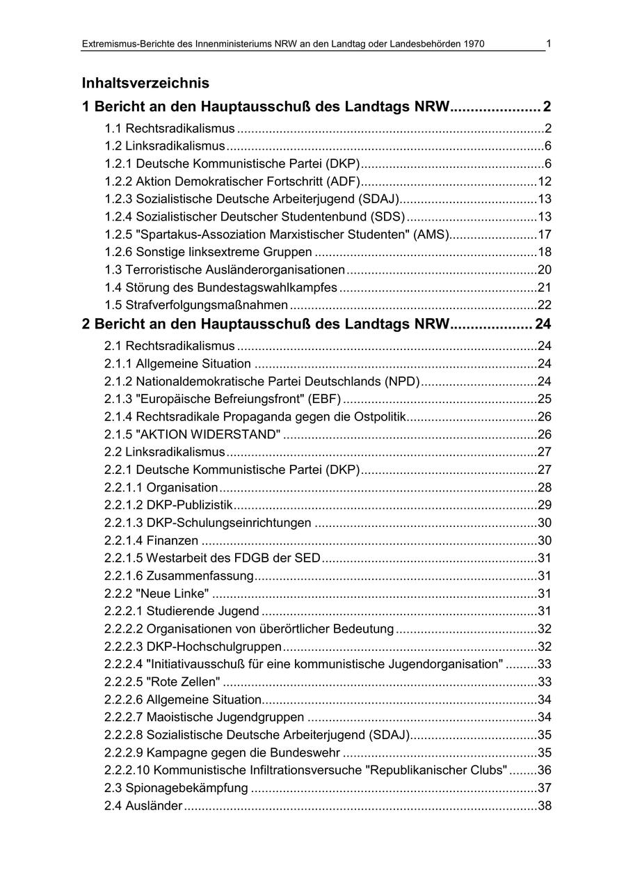 Extremismus-Berichte des Innenministeriums NRW an den Landtag oder Landesbehörden 1970 1 Inhaltsverzeichnis 1 Bericht an den Hauptausschuß des Landtags NRW...................... 2 1.1 Rechtsradikalismus .......................................................................................2 1.2 Linksradikalismus..........................................................................................6 1.2.1 Deutsche Kommunistische Partei (DKP)....................................................6 1.2.2 Aktion Demokratischer Fortschritt (ADF)..................................................12 1.2.3 Sozialistische Deutsche Arbeiterjugend (SDAJ).......................................13 1.2.4 Sozialistischer Deutscher Studentenbund (SDS) .....................................13 1.2.5 "Spartakus-Assoziation Marxistischer Studenten" (AMS).........................17 1.2.6 Sonstige linksextreme Gruppen ...............................................................18 1.3 Terroristische Ausländerorganisationen......................................................20 1.4 Störung des Bundestagswahlkampfes ........................................................21 1.5 Strafverfolgungsmaßnahmen ......................................................................22 2 Bericht an den Hauptausschuß des Landtags NRW.................... 24 2.1 Rechtsradikalismus .....................................................................................24 2.1.1 Allgemeine Situation ................................................................................24 2.1.2 Nationaldemokratische Partei Deutschlands (NPD).................................24 2.1.3 "Europäische Befreiungsfront" (EBF) .......................................................25 2.1.4 Rechtsradikale Propaganda gegen die Ostpolitik.....................................26 2.1.5 "AKTION WIDERSTAND" ........................................................................26 2.2 Linksradikalismus........................................................................................27 2.2.1 Deutsche Kommunistische Partei (DKP)..................................................27 2.2.1.1 Organisation..........................................................................................28 2.2.1.2 DKP-Publizistik......................................................................................29 2.2.1.3 DKP-Schulungseinrichtungen ...............................................................30 2.2.1.4 Finanzen ...............................................................................................30 2.2.1.5 Westarbeit des FDGB der SED.............................................................31 2.2.1.6 Zusammenfassung................................................................................31 2.2.2 "Neue Linke" ............................................................................................31 2.2.2.1 Studierende Jugend ..............................................................................31 2.2.2.2 Organisationen von überörtlicher Bedeutung ........................................32 2.2.2.3 DKP-Hochschulgruppen........................................................................32 2.2.2.4 "Initiativausschuß für eine kommunistische Jugendorganisation" .........33 2.2.2.5 "Rote Zellen" .........................................................................................33 2.2.2.6 Allgemeine Situation..............................................................................34 2.2.2.7 Maoistische Jugendgruppen .................................................................34 2.2.2.8 Sozialistische Deutsche Arbeiterjugend (SDAJ)....................................35 2.2.2.9 Kampagne gegen die Bundeswehr .......................................................35 2.2.2.10 Kommunistische Infiltrationsversuche "Republikanischer Clubs" ........36 2.3 Spionagebekämpfung .................................................................................37 2.4 Ausländer ....................................................................................................38