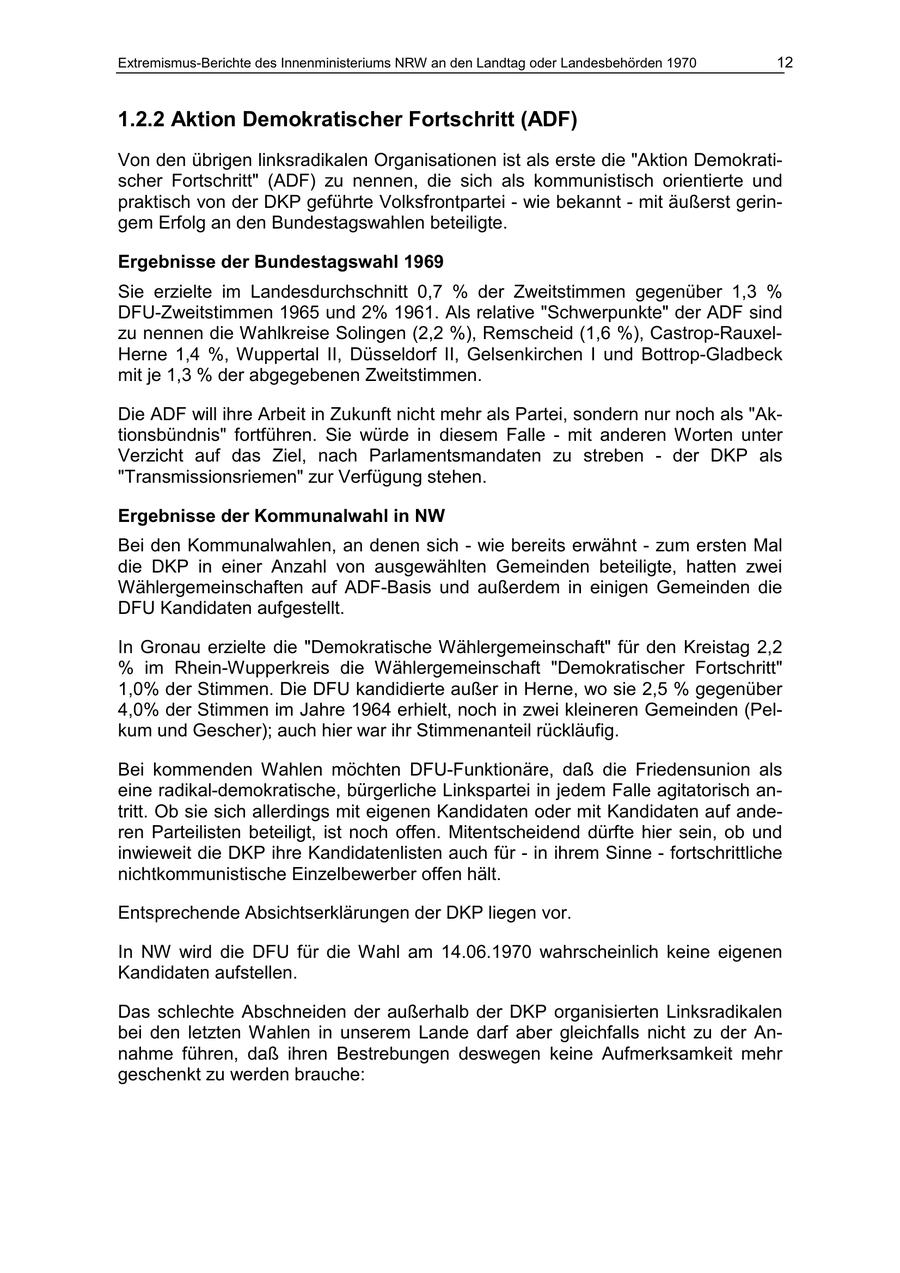 Extremismus-Berichte des Innenministeriums NRW an den Landtag oder Landesbehörden 1970 12 1.2.2 Aktion Demokratischer Fortschritt (ADF) Von den übrigen linksradikalen Organisationen ist als erste die "Aktion Demokratischer Fortschritt" (ADF) zu nennen, die sich als kommunistisch orientierte und praktisch von der DKP geführte Volksfrontpartei - wie bekannt - mit äußerst geringem Erfolg an den Bundestagswahlen beteiligte. Ergebnisse der Bundestagswahl 1969 Sie erzielte im Landesdurchschnitt 0,7 % der Zweitstimmen gegenüber 1,3 % DFU-Zweitstimmen 1965 und 2% 1961. Als relative "Schwerpunkte" der ADF sind zu nennen die Wahlkreise Solingen (2,2 %), Remscheid (1,6 %), Castrop-RauxelHerne 1,4 %, Wuppertal II, Düsseldorf II, Gelsenkirchen I und Bottrop-Gladbeck mit je 1,3 % der abgegebenen Zweitstimmen. Die ADF will ihre Arbeit in Zukunft nicht mehr als Partei, sondern nur noch als "Aktionsbündnis" fortführen. Sie würde in diesem Falle - mit anderen Worten unter Verzicht auf das Ziel, nach Parlamentsmandaten zu streben - der DKP als "Transmissionsriemen" zur Verfügung stehen. Ergebnisse der Kommunalwahl in NW Bei den Kommunalwahlen, an denen sich - wie bereits erwähnt - zum ersten Mal die DKP in einer Anzahl von ausgewählten Gemeinden beteiligte, hatten zwei Wählergemeinschaften auf ADF-Basis und außerdem in einigen Gemeinden die DFU Kandidaten aufgestellt. In Gronau erzielte die "Demokratische Wählergemeinschaft" für den Kreistag 2,2 % im Rhein-Wupperkreis die Wählergemeinschaft "Demokratischer Fortschritt" 1,0% der Stimmen. Die DFU kandidierte außer in Herne, wo sie 2,5 % gegenüber 4,0% der Stimmen im Jahre 1964 erhielt, noch in zwei kleineren Gemeinden (Pelkum und Gescher); auch hier war ihr Stimmenanteil rückläufig. Bei kommenden Wahlen möchten DFU-Funktionäre, daß die Friedensunion als eine radikal-demokratische, bürgerliche Linkspartei in jedem Falle agitatorisch antritt. Ob sie sich allerdings mit eigenen Kandidaten oder mit Kandidaten auf anderen Parteilisten beteiligt, ist noch offen. Mitentscheidend dürfte hier sein, ob und inwieweit die DKP ihre Kandidatenlisten auch für - in ihrem Sinne - fortschrittliche nichtkommunistische Einzelbewerber offen hält. Entsprechende Absichtserklärungen der DKP liegen vor. In NW wird die DFU für die Wahl am 14.06.1970 wahrscheinlich keine eigenen Kandidaten aufstellen. Das schlechte Abschneiden der außerhalb der DKP organisierten Linksradikalen bei den letzten Wahlen in unserem Lande darf aber gleichfalls nicht zu der Annahme führen, daß ihren Bestrebungen deswegen keine Aufmerksamkeit mehr geschenkt zu werden brauche: