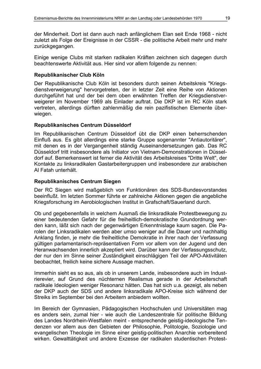 Extremismus-Berichte des Innenministeriums NRW an den Landtag oder Landesbehörden 1970 19 der Minderheit. Dort ist dann auch nach anfänglichem Elan seit Ende 1968 - nicht zuletzt als Folge der Ereignisse in der CSSR - die politische Arbeit mehr und mehr zurückgegangen. Einige wenige Clubs mit starken radikalen Kräften zeichnen sich dagegen durch beachtenswerte Aktivität aus. Hier sind vor allem folgende zu nennen: Republikanischer Club Köln Der Republikanische Club Köln ist besonders durch seinen Arbeitskreis "Kriegsdienstverweigerung" hervorgetreten, der in letzter Zeit eine Reihe von Aktionen durchgeführt hat und der bei dem oben erwähnten Treffen der Kriegsdienstverweigerer im November 1969 als Einlader auftrat. Die DKP ist im RC Köln stark vertreten, allerdings dürften zahlenmäßig die rein pazifistischen Elemente überwiegen. Republikanisches Centrum Düsseldorf Im Republikanischen Centrum Düsseldorf übt die DKP einen beherrschenden Einfluß aus. Es gibt allerdings eine starke Gruppe sogenannter "Antiautoritärer", mit denen es in der Vergangenheit ständig Auseinandersetzungen gab. Das RC Düsseldorf tritt insbesondere als Initiator von Vietnam-Demonstrationen in Düsseldorf auf. Bemerkenswert ist ferner die Aktivität des Arbeitskreises "Dritte Welt", der Kontakte zu linksradikalen Gastarbeitergruppen und insbesondere zur arabischen Al Fatah unterhält. Republikanisches Centrum Siegen Der RC Siegen wird maßgeblich von Funktionären des SDS-Bundesvorstandes beeinflußt. Im letzten Sommer führte er zahlreiche Aktionen gegen die angebliche Kriegsforschung im Aerobiologischen Institut in Grafschaft/Sauerland durch. Ob und gegebenenfalls in welchem Ausmaß die linksradikale Protestbewegung zu einer bedeutenden Gefahr für die freiheitlich-demokratische Grundordnung werden kann, läßt sich nach der gegenwärtigen Erkenntnislage kaum sagen. Die Parolen der Linksradikalen werden aber umso weniger auf die Dauer und nachhaltig Anklang finden, je mehr die freiheitliche Demokratie in ihrer nach der Verfassung gültigen parlamentarisch-repräsentativen Form vor allem von der Jugend und den Heranwachsenden innerlich akzeptiert wird. Darüber kann der Verfassungsschutz, der nur den im Sinne seiner Zuständigkeit einschlägigen Teil der APO-Aktivitäten beobachtet, freilich keine sichere Aussage machen. Immerhin sieht es so aus, als ob in unserem Lande, insbesondere auch im Industrierevier, auf Grund des nüchternen Realismus gerade in der Arbeiterschaft radikale Ideologien weniger Resonanz hätten. Das hat sich u.a. gezeigt, als neben der DKP auch der SDS und andere linksradikale APO-Kreise sich während der Streiks im September bei den Arbeitern anbiedern wollten. Im Bereich der Gymnasien, Pädagogischen Hochschulen und Universitäten mag es anders sein, zumal hier - wie auch die Landeszentrale für politische Bildung des Landes Nordrhein-Westfalen meint - entsprechende geistig-ideologische Tendenzen vor allem aus den Gebieten der Philosophie, Politologie, Soziologie und evangelischen Theologie im Sinne einer geistig-politischen Anarchie vorbereitend wirken. Gewalttätigkeit und andere Exzesse der radikalen studentischen Protest-
