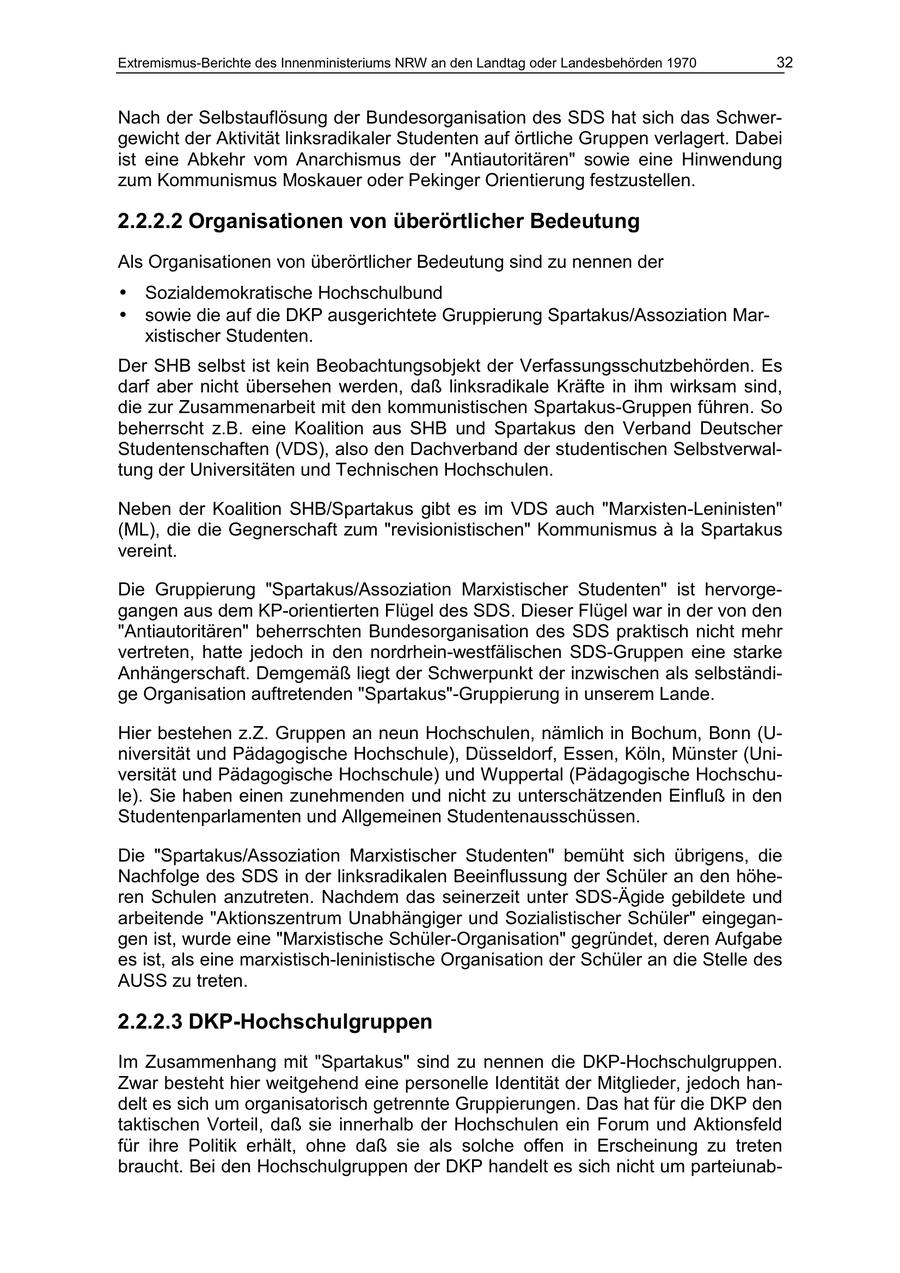 Extremismus-Berichte des Innenministeriums NRW an den Landtag oder Landesbehörden 1970 32 Nach der Selbstauflösung der Bundesorganisation des SDS hat sich das Schwergewicht der Aktivität linksradikaler Studenten auf örtliche Gruppen verlagert. Dabei ist eine Abkehr vom Anarchismus der "Antiautoritären" sowie eine Hinwendung zum Kommunismus Moskauer oder Pekinger Orientierung festzustellen. 2.2.2.2 Organisationen von überörtlicher Bedeutung Als Organisationen von überörtlicher Bedeutung sind zu nennen der * Sozialdemokratische Hochschulbund * sowie die auf die DKP ausgerichtete Gruppierung Spartakus/Assoziation Marxistischer Studenten. Der SHB selbst ist kein Beobachtungsobjekt der Verfassungsschutzbehörden. Es darf aber nicht übersehen werden, daß linksradikale Kräfte in ihm wirksam sind, die zur Zusammenarbeit mit den kommunistischen Spartakus-Gruppen führen. So beherrscht z.B. eine Koalition aus SHB und Spartakus den Verband Deutscher Studentenschaften (VDS), also den Dachverband der studentischen Selbstverwaltung der Universitäten und Technischen Hochschulen. Neben der Koalition SHB/Spartakus gibt es im VDS auch "Marxisten-Leninisten" (ML), die die Gegnerschaft zum "revisionistischen" Kommunismus A la Spartakus vereint. Die Gruppierung "Spartakus/Assoziation Marxistischer Studenten" ist hervorgegangen aus dem KP-orientierten Flügel des SDS. Dieser Flügel war in der von den "Antiautoritären" beherrschten Bundesorganisation des SDS praktisch nicht mehr vertreten, hatte jedoch in den nordrhein-westfälischen SDS-Gruppen eine starke Anhängerschaft. Demgemäß liegt der Schwerpunkt der inzwischen als selbständige Organisation auftretenden "Spartakus"-Gruppierung in unserem Lande. Hier bestehen z.Z. Gruppen an neun Hochschulen, nämlich in Bochum, Bonn (Universität und Pädagogische Hochschule), Düsseldorf, Essen, Köln, Münster (Universität und Pädagogische Hochschule) und Wuppertal (Pädagogische Hochschule). Sie haben einen zunehmenden und nicht zu unterschätzenden Einfluß in den Studentenparlamenten und Allgemeinen Studentenausschüssen. Die "Spartakus/Assoziation Marxistischer Studenten" bemüht sich übrigens, die Nachfolge des SDS in der linksradikalen Beeinflussung der Schüler an den höheren Schulen anzutreten. Nachdem das seinerzeit unter SDS-Ägide gebildete und arbeitende "Aktionszentrum Unabhängiger und Sozialistischer Schüler" eingegangen ist, wurde eine "Marxistische Schüler-Organisation" gegründet, deren Aufgabe es ist, als eine marxistisch-leninistische Organisation der Schüler an die Stelle des AUSS zu treten. 2.2.2.3 DKP-Hochschulgruppen Im Zusammenhang mit "Spartakus" sind zu nennen die DKP-Hochschulgruppen. Zwar besteht hier weitgehend eine personelle Identität der Mitglieder, jedoch handelt es sich um organisatorisch getrennte Gruppierungen. Das hat für die DKP den taktischen Vorteil, daß sie innerhalb der Hochschulen ein Forum und Aktionsfeld für ihre Politik erhält, ohne daß sie als solche offen in Erscheinung zu treten braucht. Bei den Hochschulgruppen der DKP handelt es sich nicht um parteiunab-