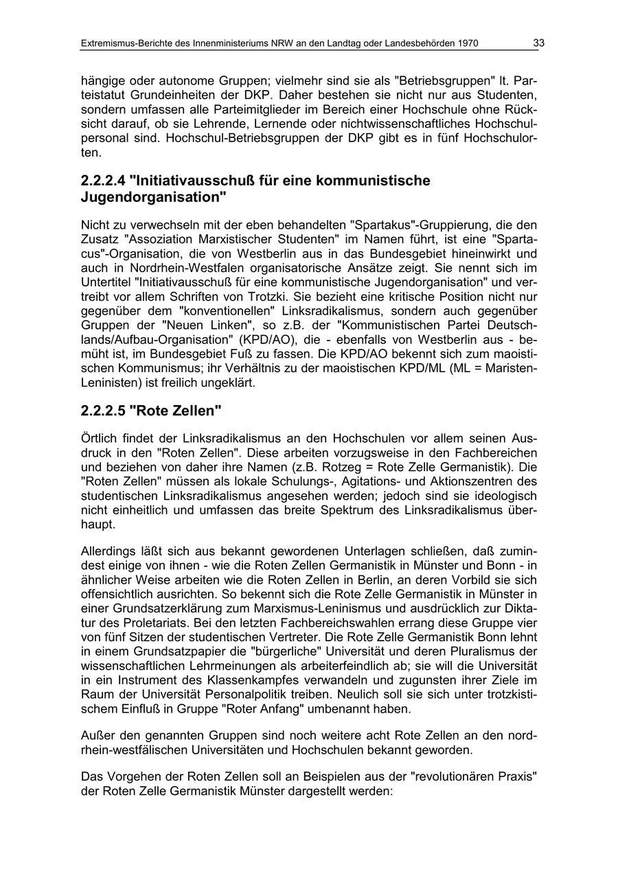 Extremismus-Berichte des Innenministeriums NRW an den Landtag oder Landesbehörden 1970 33 hängige oder autonome Gruppen; vielmehr sind sie als "Betriebsgruppen" lt. Parteistatut Grundeinheiten der DKP. Daher bestehen sie nicht nur aus Studenten, sondern umfassen alle Parteimitglieder im Bereich einer Hochschule ohne Rücksicht darauf, ob sie Lehrende, Lernende oder nichtwissenschaftliches Hochschulpersonal sind. Hochschul-Betriebsgruppen der DKP gibt es in fünf Hochschulorten. 2.2.2.4 "Initiativausschuß für eine kommunistische Jugendorganisation" Nicht zu verwechseln mit der eben behandelten "Spartakus"-Gruppierung, die den Zusatz "Assoziation Marxistischer Studenten" im Namen führt, ist eine "Spartacus"-Organisation, die von Westberlin aus in das Bundesgebiet hineinwirkt und auch in Nordrhein-Westfalen organisatorische Ansätze zeigt. Sie nennt sich im Untertitel "Initiativausschuß für eine kommunistische Jugendorganisation" und vertreibt vor allem Schriften von Trotzki. Sie bezieht eine kritische Position nicht nur gegenüber dem "konventionellen" Linksradikalismus, sondern auch gegenüber Gruppen der "Neuen Linken", so z.B. der "Kommunistischen Partei Deutschlands/Aufbau-Organisation" (KPD/AO), die - ebenfalls von Westberlin aus - bemüht ist, im Bundesgebiet Fuß zu fassen. Die KPD/AO bekennt sich zum maoistischen Kommunismus; ihr Verhältnis zu der maoistischen KPD/ML (ML = MaristenLeninisten) ist freilich ungeklärt. 2.2.2.5 "Rote Zellen" Örtlich findet der Linksradikalismus an den Hochschulen vor allem seinen Ausdruck in den "Roten Zellen". Diese arbeiten vorzugsweise in den Fachbereichen und beziehen von daher ihre Namen (z.B. Rotzeg = Rote Zelle Germanistik). Die "Roten Zellen" müssen als lokale Schulungs-, Agitationsund Aktionszentren des studentischen Linksradikalismus angesehen werden; jedoch sind sie ideologisch nicht einheitlich und umfassen das breite Spektrum des Linksradikalismus überhaupt. Allerdings läßt sich aus bekannt gewordenen Unterlagen schließen, daß zumindest einige von ihnen - wie die Roten Zellen Germanistik in Münster und Bonn - in ähnlicher Weise arbeiten wie die Roten Zellen in Berlin, an deren Vorbild sie sich offensichtlich ausrichten. So bekennt sich die Rote Zelle Germanistik in Münster in einer Grundsatzerklärung zum Marxismus-Leninismus und ausdrücklich zur Diktatur des Proletariats. Bei den letzten Fachbereichswahlen errang diese Gruppe vier von fünf Sitzen der studentischen Vertreter. Die Rote Zelle Germanistik Bonn lehnt in einem Grundsatzpapier die "bürgerliche" Universität und deren Pluralismus der wissenschaftlichen Lehrmeinungen als arbeiterfeindlich ab; sie will die Universität in ein Instrument des Klassenkampfes verwandeln und zugunsten ihrer Ziele im Raum der Universität Personalpolitik treiben. Neulich soll sie sich unter trotzkistischem Einfluß in Gruppe "Roter Anfang" umbenannt haben. Außer den genannten Gruppen sind noch weitere acht Rote Zellen an den nordrhein-westfälischen Universitäten und Hochschulen bekannt geworden. Das Vorgehen der Roten Zellen soll an Beispielen aus der "revolutionären Praxis" der Roten Zelle Germanistik Münster dargestellt werden: