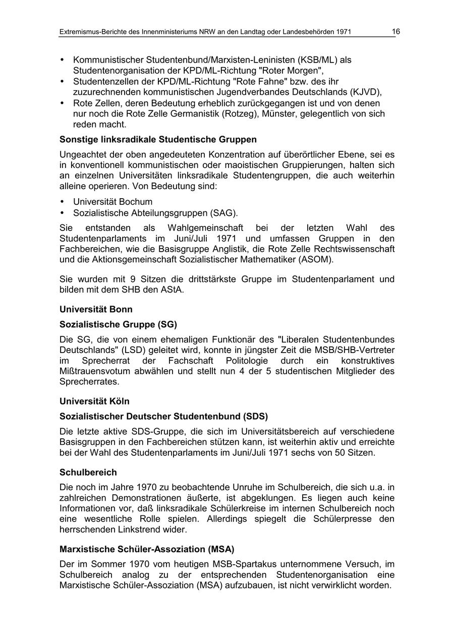Extremismus-Berichte des Innenministeriums NRW an den Landtag oder Landesbehörden 1971 16 * Kommunistischer Studentenbund/Marxisten-Leninisten (KSB/ML) als Studentenorganisation der KPD/ML-Richtung "Roter Morgen", * Studentenzellen der KPD/ML-Richtung "Rote Fahne" bzw. des ihr zuzurechnenden kommunistischen Jugendverbandes Deutschlands (KJVD), * Rote Zellen, deren Bedeutung erheblich zurückgegangen ist und von denen nur noch die Rote Zelle Germanistik (Rotzeg), Münster, gelegentlich von sich reden macht. Sonstige linksradikale Studentische Gruppen Ungeachtet der oben angedeuteten Konzentration auf überörtlicher Ebene, sei es in konventionell kommunistischen oder maoistischen Gruppierungen, halten sich an einzelnen Universitäten linksradikale Studentengruppen, die auch weiterhin alleine operieren. Von Bedeutung sind: * Universität Bochum * Sozialistische Abteilungsgruppen (SAG). Sie entstanden als Wahlgemeinschaft bei der letzten Wahl des Studentenparlaments im Juni/Juli 1971 und umfassen Gruppen in den Fachbereichen, wie die Basisgruppe Anglistik, die Rote Zelle Rechtswissenschaft und die Aktionsgemeinschaft Sozialistischer Mathematiker (ASOM). Sie wurden mit 9 Sitzen die drittstärkste Gruppe im Studentenparlament und bilden mit dem SHB den AStA. Universität Bonn Sozialistische Gruppe (SG) Die SG, die von einem ehemaligen Funktionär des "Liberalen Studentenbundes Deutschlands" (LSD) geleitet wird, konnte in jüngster Zeit die MSB/SHB-Vertreter im Sprecherrat der Fachschaft Politologie durch ein konstruktives Mißtrauensvotum abwählen und stellt nun 4 der 5 studentischen Mitglieder des Sprecherrates. Universität Köln Sozialistischer Deutscher Studentenbund (SDS) Die letzte aktive SDS-Gruppe, die sich im Universitätsbereich auf verschiedene Basisgruppen in den Fachbereichen stützen kann, ist weiterhin aktiv und erreichte bei der Wahl des Studentenparlaments im Juni/Juli 1971 sechs von 50 Sitzen. Schulbereich Die noch im Jahre 1970 zu beobachtende Unruhe im Schulbereich, die sich u.a. in zahlreichen Demonstrationen äußerte, ist abgeklungen. Es liegen auch keine Informationen vor, daß linksradikale Schülerkreise im internen Schulbereich noch eine wesentliche Rolle spielen. Allerdings spiegelt die Schülerpresse den herrschenden Linkstrend wider. Marxistische Schüler-Assoziation (MSA) Der im Sommer 1970 vom heutigen MSB-Spartakus unternommene Versuch, im Schulbereich analog zu der entsprechenden Studentenorganisation eine Marxistische Schüler-Assoziation (MSA) aufzubauen, ist nicht verwirklicht worden.