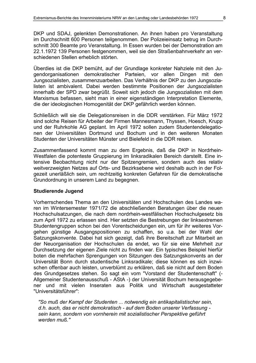Extremismus-Berichte des Innenministeriums NRW an den Landtag oder Landesbehörden 1972 8 DKP und SDAJ, gelenkten Demonstrationen. An ihnen haben pro Veranstaltung im Durchschnitt 600 Personen teilgenommen. Der Polizeieinsatz betrug im Durchschnitt 300 Beamte pro Veranstaltung. In Essen wurden bei der Demonstration am 22.1.1972 139 Personen festgenommen, weil sie den Straßenbahnverkehr an verschiedenen Stellen erheblich störten. Überdies ist die DKP bemüht, auf der Grundlage konkreter Nahziele mit den Jugendorganisationen demokratischer Parteien, vor allen Dingen mit den Jungsozialisten, zusammenzuarbeiten. Das Verhältnis der DKP zu den Jungsozialisten ist ambivalent. Dabei werden bestimmte Positionen der Jungsozialisten innerhalb der SPD zwar begrüßt. Soweit sich jedoch die Jungsozialisten mit dem Marxismus befassen, sieht man in einer eigenständigen Interpretation Elemente, die der ideologischen Homogenität der DKP gefährlich werden können. Schließlich will sie die Delegationsreisen in die DDR verstärken. Für März 1972 sind solche Reisen für Arbeiter der Firmen Mannesmann, Thyssen, Hoesch, Krupp und der Ruhrkohle AG geplant. Im April 1972 sollen zudem Studentendelegationen der Universitäten Dortmund und Bochum und in den weiteren Monaten Studenten der Universitäten Münster und Bielefeld in die DDR reisen. Zusammenfassend kommt man zu dem Ergebnis, daß die DKP in NordrheinWestfalen die potenteste Gruppierung im linksradikalen Bereich darstellt. Eine intensive Beobachtung nicht nur der Spitzengremien, sondern auch des relativ weitverzweigten Netzes auf Ortsund Bezirksebene wird deshalb auch in der Folgezeit unerläßlich sein, um rechtzeitig konkreten Gefahren für die demokratische Grundordnung in unserem Land zu begegnen. Studierende Jugend Vorherrschendes Thema an den Universitäten und Hochschulen des Landes waren im Wintersemester 1971/72 die abschließenden Beratungen über die neuen Hochschulsatzungen, die nach dem nordrhein-westfälischen Hochschulgesetz bis zum April 1972 zu erlassen sind. Hier setzten die Bestrebungen der linksextremen Studentengruppen schon bei den Vorentscheidungen ein, um für ihr weiteres Vorgehen günstige Ausgangspositionen zu schaffen, so u.a. bei der Wahl der Satzungskonvente. Dabei hat sich gezeigt, daß ihre Bereitschaft zur Mitarbeit an der Neuorganisation der Hochschulen da endet, wo für sie eine Mehrheit zur Durchsetzung der eigenen Ziele nicht zu finden war. Ein typisches Beispiel hierfür boten die mehrfachen Sprengungen von Sitzungen des Satzungskonvents an der Universität Bonn durch studentische Linksradikale; diese können es sich inzwischen offenbar auch leisten, unverblümt zu erklären, daß sie nicht auf dem Boden des Grundgesetzes stehen. So sagt ein vom "Vorstand der Studentenschaft" (- Allgemeiner Studentenausschuß - AStA -) der Universität Bochum herausgegebener und mit vielen Inseraten aus Politik und Wirtschaft ausgestatteter "Universitätsführer": "So muß der Kampf der Studenten ... notwendig ein antikapitalistischer sein, d.h. auch, das er nicht demokratisch - auf dem Boden unserer Verfassung - sein kann, sondern von vornherein mit sozialistischer Perspektive geführt werden muß."