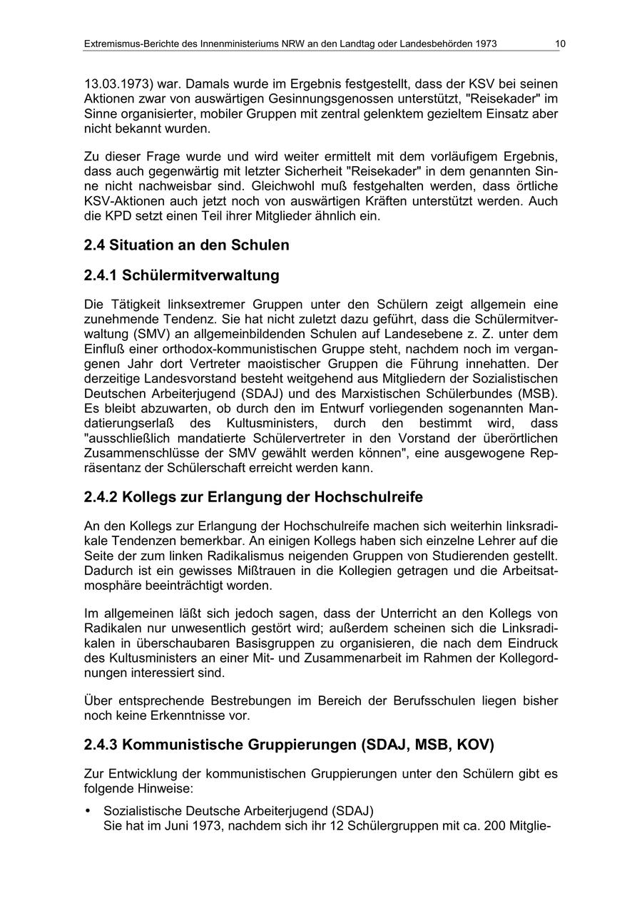 Extremismus-Berichte des Innenministeriums NRW an den Landtag oder Landesbehörden 1973 10 13.03.1973) war. Damals wurde im Ergebnis festgestellt, dass der KSV bei seinen Aktionen zwar von auswärtigen Gesinnungsgenossen unterstützt, "Reisekader" im Sinne organisierter, mobiler Gruppen mit zentral gelenktem gezieltem Einsatz aber nicht bekannt wurden. Zu dieser Frage wurde und wird weiter ermittelt mit dem vorläufigem Ergebnis, dass auch gegenwärtig mit letzter Sicherheit "Reisekader" in dem genannten Sinne nicht nachweisbar sind. Gleichwohl muß festgehalten werden, dass örtliche KSV-Aktionen auch jetzt noch von auswärtigen Kräften unterstützt werden. Auch die KPD setzt einen Teil ihrer Mitglieder ähnlich ein. 2.4 Situation an den Schulen 2.4.1 Schülermitverwaltung Die Tätigkeit linksextremer Gruppen unter den Schülern zeigt allgemein eine zunehmende Tendenz. Sie hat nicht zuletzt dazu geführt, dass die Schülermitverwaltung (SMV) an allgemeinbildenden Schulen auf Landesebene z. Z. unter dem Einfluß einer orthodox-kommunistischen Gruppe steht, nachdem noch im vergangenen Jahr dort Vertreter maoistischer Gruppen die Führung innehatten. Der derzeitige Landesvorstand besteht weitgehend aus Mitgliedern der Sozialistischen Deutschen Arbeiterjugend (SDAJ) und des Marxistischen Schülerbundes (MSB). Es bleibt abzuwarten, ob durch den im Entwurf vorliegenden sogenannten Mandatierungserlaß des Kultusministers, durch den bestimmt wird, dass "ausschließlich mandatierte Schülervertreter in den Vorstand der überörtlichen Zusammenschlüsse der SMV gewählt werden können", eine ausgewogene Repräsentanz der Schülerschaft erreicht werden kann. 2.4.2 Kollegs zur Erlangung der Hochschulreife An den Kollegs zur Erlangung der Hochschulreife machen sich weiterhin linksradikale Tendenzen bemerkbar. An einigen Kollegs haben sich einzelne Lehrer auf die Seite der zum linken Radikalismus neigenden Gruppen von Studierenden gestellt. Dadurch ist ein gewisses Mißtrauen in die Kollegien getragen und die Arbeitsatmosphäre beeinträchtigt worden. Im allgemeinen läßt sich jedoch sagen, dass der Unterricht an den Kollegs von Radikalen nur unwesentlich gestört wird; außerdem scheinen sich die Linksradikalen in überschaubaren Basisgruppen zu organisieren, die nach dem Eindruck des Kultusministers an einer Mitund Zusammenarbeit im Rahmen der Kollegordnungen interessiert sind. Über entsprechende Bestrebungen im Bereich der Berufsschulen liegen bisher noch keine Erkenntnisse vor. 2.4.3 Kommunistische Gruppierungen (SDAJ, MSB, KOV) Zur Entwicklung der kommunistischen Gruppierungen unter den Schülern gibt es folgende Hinweise: * Sozialistische Deutsche Arbeiterjugend (SDAJ) Sie hat im Juni 1973, nachdem sich ihr 12 Schülergruppen mit ca. 200 Mitglie-