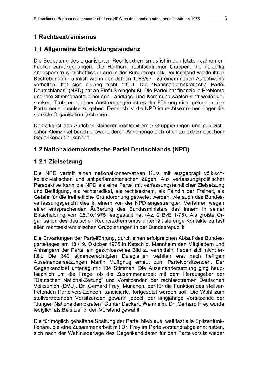 Extremismus-Berichte des Innenministeriums NRW an den Landtag oder Landesbehörden 1975 5 1 Rechtsextremismus 1.1 Allgemeine Entwicklungstendenz Die Bedeutung des organisierten Rechtsextremismus ist in den letzten Jahren erheblich zurückgegangen. Die Hoffnung rechtsextremer Gruppen, die derzeitig angespannte wirtschaftliche Lage in der Bundesrepublik Deutschland werde ihren Bestrebungen - ähnlich wie in den Jahren 1966/67 - zu einem neuen Aufschwung verhelfen, hat sich bislang nicht erfüllt. Die "Nationaldemokratische Partei Deutschlands" (NPD) hat an Einfluß eingebüßt. Die Partei hat finanzielle Probleme und ihre Stimmenanteile bei den Landtagsund Kommunalwahlen sind weiter gesunken. Trotz erheblicher Anstrengungen ist es der Führung nicht gelungen, der Partei neue Impulse zu geben. Dennoch ist die NPD im rechtsextremen Lager die stärkste Organisation geblieben. Derzeitig ist das Aufleben kleinerer rechtsextremer Gruppierungen und publizistischer Kleinzirkel beachtenswert, deren Angehörige sich offen zu extremistischem Gedankengut bekennen. 1.2 Nationaldemokratische Partei Deutschlands (NPD) 1.2.1 Zielsetzung Die NPD vertritt einen nationalkonservativen Kurs mit ausgeprägt völkischkollektivistischen und antiparlamentarischen Zügen. Aus verfassungspolitischer Perspektive kann die NPD als eine Partei mit verfassungsfeindlicher Zielsetzung und Betätigung, als rechtsradikal, als rechtsextrem, als Feindin der Freiheit, als Gefahr für die freiheitliche Grundordnung gewertet werden, wie auch das Bundesverfassungsgericht dies in einem von der NPD angestrengten Verfahren wegen einer entsprechenden Äußerung des Bundesministers des Innern in seiner Entscheidung vom 28.10.1975 festgestellt hat (Az. 2 BvE 1-75). Als größte Organisation des deutschen Rechtsextremismus unterhält sie enge Kontakte zu fast allen rechtsextremistischen Gruppierungen in der Bundesrepublik. Die Erwartungen der Parteiführung, durch einen erfolgreichen Ablauf des Bundesparteitages am 18./19. Oktober 1975 in Ketsch b. Mannheim den Mitgliedern und Anhängern der Partei ein geschlossenes Bild zu vermitteln, haben sich nicht erfüllt. Die 340 stimmberechtigten Delegierten wählten erst nach heftigen Auseinandersetzungen Martin Mußgnug erneut zum Parteivorsitzenden. Der Gegenkandidat unterlag mit 134 Stimmen. Die Auseinandersetzung ging hauptsächlich um die Frage, ob die Zusammenarbeit mit dem Herausgeber der "Deutschen National-Zeitung" und Vorsitzenden der rechtsextremen Deutschen Volksunion (DVU), Dr. Gerhard Frey, München, der für die Funktion des stellvertretenden Parteivorsitzenden kandidierte, fortgesetzt werden soll. Die Wahl zum stellvertretenden Vorsitzenden gewann jedoch der langjährige Vorsitzende der "Jungen Nationaldemokraten" Günter Deckert, Weinheim. Dr. Gerhard Frey wurde lediglich als Beisitzer in den Vorstand gewählt. Die für möglich gehaltene Spaltung der Partei blieb aus, weil fast alle Spitzenfunktionäre, die eine Zusammenarbeit mit Dr. Frey im Parteivorstand abgelehnt hatten, sich nach der Wahlniederlage des Gegenkandidaten für den Parteivorsitz wieder