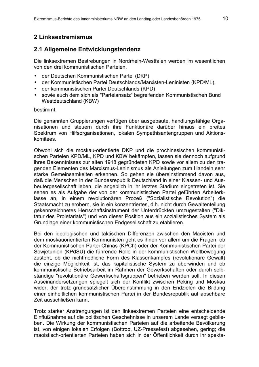Extremismus-Berichte des Innenministeriums NRW an den Landtag oder Landesbehörden 1975 10 2 Linksextremismus 2.1 Allgemeine Entwicklungstendenz Die linksextremen Bestrebungen in Nordrhein-Westfalen werden im wesentlichen von den drei kommunistischen Parteien, * der Deutschen Kommunistischen Partei (DKP) * der Kommunistischen Partei Deutschlands/Marxisten-Leninisten (KPD/ML), * der kommunistischen Partei Deutschlands (KPD) * sowie auch dem sich als "Parteiansatz" begreifenden Kommunistischen Bund Westdeutschland (KBW) bestimmt. Die genannten Gruppierungen verfügen über ausgebaute, handlungsfähige Organisationen und steuern durch ihre Funktionäre darüber hinaus ein breites Spektrum von Hilfsorganisationen, lokalen Sympathisantengruppen und Aktionskomitees. Obwohl sich die moskau-orientierte DKP und die prochinesischen kommunistischen Parteien KPD/ML, KPD und KBW bekämpfen, lassen sie dennoch aufgrund ihres Bekenntnisses zur alten 1918 gegründeten KPD sowie vor allem zu den tragenden Elementen des Marxismus-Leninismus als Anleitungen zum Handeln sehr starke Gemeinsamkeiten erkennen. So gehen sie übereinstimmend davon aus, daß die Menschen in der Bundesrepublik Deutschland in einer Klassenund Ausbeutergesellschaft leben, die angeblich in ihr letztes Stadium eingetreten ist. Sie sehen es als Aufgabe der von der kommunistischen Partei geführten Arbeiterklasse an, in einem revolutionären Prozeß ("Sozialistische Revolution") die Staatsmacht zu erobern, sie in ein konzentriertes, d.h. nicht durch Gewaltenteilung gekennzeichnetes Herrschaftsinstrument der Unterdrückten umzugestalten ("Diktatur des Proletariats") und von dieser Position aus ein sozialistisches System als Grundlage einer kommunistischen Endgesellschaft zu etablieren. Bei den ideologischen und taktischen Differenzen zwischen den Maoisten und dem moskauorientierten Kommunisten geht es ihnen vor allem um die Fragen, ob der Kommunistischen Partei Chinas (KPCh) oder der Kommunistischen Partei der Sowjetunion (KPdSU) die führende Rolle in der kommunistischen Weltbewegung zusteht, ob die nichtfriedliche Form des Klassenkampfes (revolutionäre Gewalt) die einzige Möglichkeit ist, das kapitalistische System zu überwinden und ob kommunistische Betriebsarbeit im Rahmen der Gewerkschaften oder durch selbständige "revolutionäre Gewerkschaftsgruppen" betrieben werden soll. In diesen Auseinandersetzungen spiegelt sich der Konflikt zwischen Peking und Moskau wider, der trotz grundsätzlicher Übereinstimmung in den Endzielen die Bildung einer einheitlichen kommunistischen Partei in der Bundesrepublik auf absehbare Zeit ausschließen kann. Trotz starker Anstrengungen ist den linksextremen Parteien eine entscheidende Einflußnahme auf die politischen Geschehnisse in unserem Lande versagt geblieben. Die Wirkung der kommunistischen Parteien auf die arbeitende Bevölkerung ist, von einigen lokalen Erfolgen (Bottrop, UZ-Pressefest) abgesehen, gering; die maoistisch-orientierten Parteien haben sich in der Öffentlichkeit durch ihr spekta-