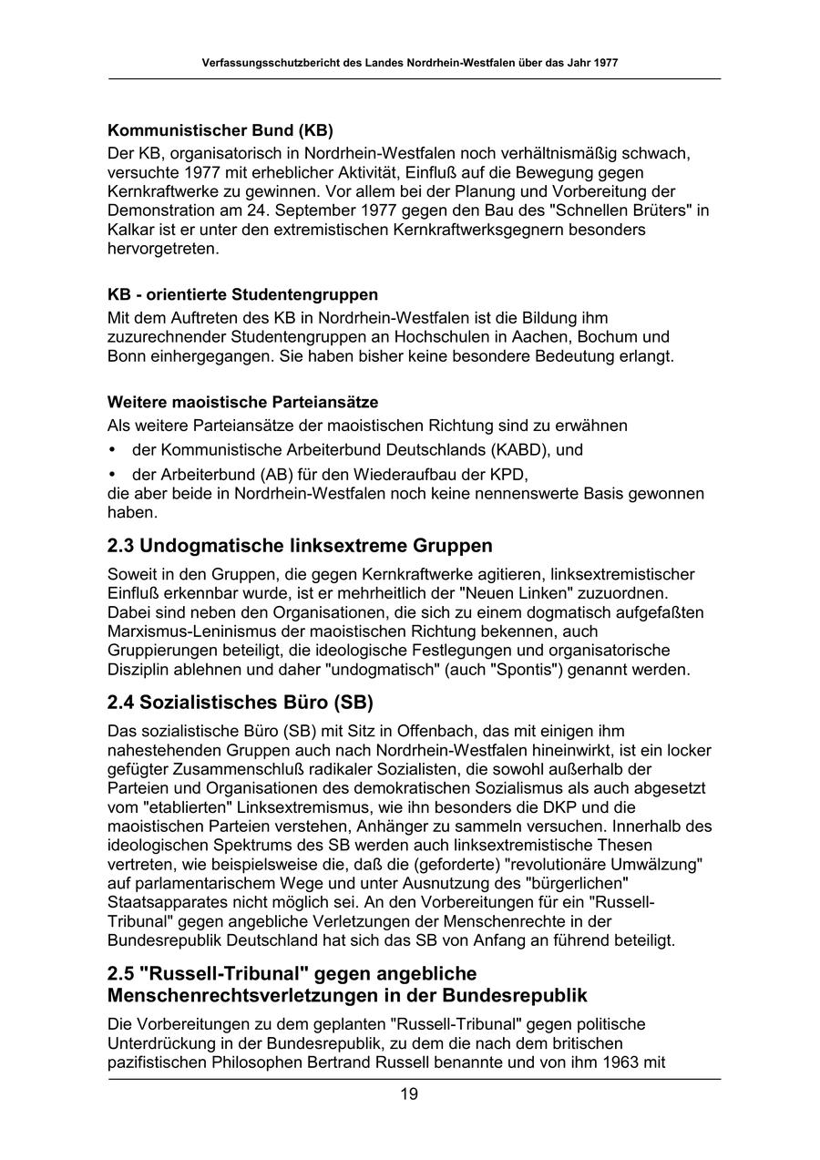 Verfassungsschutzbericht des Landes Nordrhein-Westfalen über das Jahr 1977 Kommunistischer Bund (KB) Der KB, organisatorisch in Nordrhein-Westfalen noch verhältnismäßig schwach, versuchte 1977 mit erheblicher Aktivität, Einfluß auf die Bewegung gegen Kernkraftwerke zu gewinnen. Vor allem bei der Planung und Vorbereitung der Demonstration am 24. September 1977 gegen den Bau des "Schnellen Brüters" in Kalkar ist er unter den extremistischen Kernkraftwerksgegnern besonders hervorgetreten. KB - orientierte Studentengruppen Mit dem Auftreten des KB in Nordrhein-Westfalen ist die Bildung ihm zuzurechnender Studentengruppen an Hochschulen in Aachen, Bochum und Bonn einhergegangen. Sie haben bisher keine besondere Bedeutung erlangt. Weitere maoistische Parteiansätze Als weitere Parteiansätze der maoistischen Richtung sind zu erwähnen * der Kommunistische Arbeiterbund Deutschlands (KABD), und * der Arbeiterbund (AB) für den Wiederaufbau der KPD, die aber beide in Nordrhein-Westfalen noch keine nennenswerte Basis gewonnen haben. 2.3 Undogmatische linksextreme Gruppen Soweit in den Gruppen, die gegen Kernkraftwerke agitieren, linksextremistischer Einfluß erkennbar wurde, ist er mehrheitlich der "Neuen Linken" zuzuordnen. Dabei sind neben den Organisationen, die sich zu einem dogmatisch aufgefaßten Marxismus-Leninismus der maoistischen Richtung bekennen, auch Gruppierungen beteiligt, die ideologische Festlegungen und organisatorische Disziplin ablehnen und daher "undogmatisch" (auch "Spontis") genannt werden. 2.4 Sozialistisches Büro (SB) Das sozialistische Büro (SB) mit Sitz in Offenbach, das mit einigen ihm nahestehenden Gruppen auch nach Nordrhein-Westfalen hineinwirkt, ist ein locker gefügter Zusammenschluß radikaler Sozialisten, die sowohl außerhalb der Parteien und Organisationen des demokratischen Sozialismus als auch abgesetzt vom "etablierten" Linksextremismus, wie ihn besonders die DKP und die maoistischen Parteien verstehen, Anhänger zu sammeln versuchen. Innerhalb des ideologischen Spektrums des SB werden auch linksextremistische Thesen vertreten, wie beispielsweise die, daß die (geforderte) "revolutionäre Umwälzung" auf parlamentarischem Wege und unter Ausnutzung des "bürgerlichen" Staatsapparates nicht möglich sei. An den Vorbereitungen für ein "RussellTribunal" gegen angebliche Verletzungen der Menschenrechte in der Bundesrepublik Deutschland hat sich das SB von Anfang an führend beteiligt. 2.5 "Russell-Tribunal" gegen angebliche Menschenrechtsverletzungen in der Bundesrepublik Die Vorbereitungen zu dem geplanten "Russell-Tribunal" gegen politische Unterdrückung in der Bundesrepublik, zu dem die nach dem britischen pazifistischen Philosophen Bertrand Russell benannte und von ihm 1963 mit 19