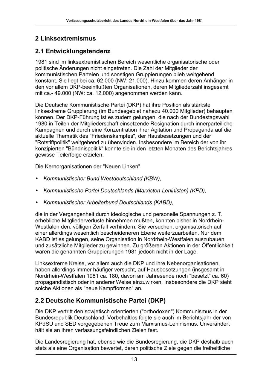 Verfassungsschutzbericht des Landes Nordrhein-Westfalen über das Jahr 1981 2 Linksextremismus 2.1 Entwicklungstendenz 1981 sind im linksextremistischen Bereich wesentliche organisatorische oder politische Änderungen nicht eingetreten. Die Zahl der Mitglieder der kommunistischen Parteien und sonstigen Gruppierungen blieb weitgehend konstant. Sie liegt bei ca. 62.000 (NW: 21.000). Hinzu kommen deren Anhänger in den vor allem DKP-beeinflußten Organisationen, deren Mitgliederzahl insgesamt mit ca.49.000 (NW: ca. 12.000) angenommen werden kann. Die Deutsche Kommunistische Partei (DKP) hat ihre Position als stärkste linksextreme Gruppierung (im Bundesgebiet nahezu 40.000 Mitglieder) behaupten können. Der DKP-Führung ist es zudem gelungen, die nach der Bundestagswahl 1980 in Teilen der Mitgliederschaft einsetzende Resignation durch innerparteiliche Kampagnen und durch eine Konzentration ihrer Agitation und Propaganda auf die aktuelle Thematik des "Friedenskampfes", der Hausbesetzungen und der "Rotstiftpolitik" weitgehend zu überwinden. Insbesondere im Bereich der von ihr konzipierten "Bündnispolitik" konnte sie in den letzten Monaten des Berichtsjahres gewisse Teilerfolge erzielen. Die Kernorganisationen der "Neuen Linken" * Kommunistischer Bund Westdeutschland (KBW), * Kommunistische Partei Deutschlands (Marxisten-Leninisten) (KPD), * Kommunistischer Arbeiterbund Deutschlands (KABD), die in der Vergangenheit durch ideologische und personelle Spannungen z. T. erhebliche Mitgliederverluste hinnehmen mußten, konnten bisher in NordrheinWestfalen den. völligen Zerfall verhindern. Sie versuchen, organisatorisch auf einer allerdings wesentlich bescheideneren Ebene weiterzuarbeiten. Nur dem KABD ist es gelungen, seine Organisation in Nordrhein-Westfalen auszubauen und zusätzliche Mitglieder zu gewinnen. Zu größeren Aktionen in der Öffentlichkeit waren die genannten Gruppierungen 1981 jedoch nicht in der Lage. Linksextreme Kreise, vor allem auch die DKP und ihre Nebenorganisationen, haben allerdings immer häufiger versucht, auf Hausbesetzungen (insgesamt in Nordrhein-Westfalen 1981 ca. 180, davon am Jahresende noch "besetzt" ca. 60) propagandistisch oder in anderer Weise einzuwirken. Insbesondere die DKP sieht solche Aktionen als "neue Kampfformen" an. 2.2 Deutsche Kommunistische Partei (DKP) Die DKP vertritt den sowjetisch orientierten ("orthodoxen") Kommunismus in der Bundesrepublik Deutschland. Vorbehaltlos folgte sie auch im Berichtsjahr der von KPdSU und SED vorgegebenen Treue zum Marxismus-Leninismus. Unverändert hält sie an ihren verfassungsfeindlichen Zielen fest. Die Landesregierung hat, ebenso wie die Bundesregierung, die DKP deshalb auch stets als eine Organisation bewertet, deren politische Ziele gegen die freiheitliche 13