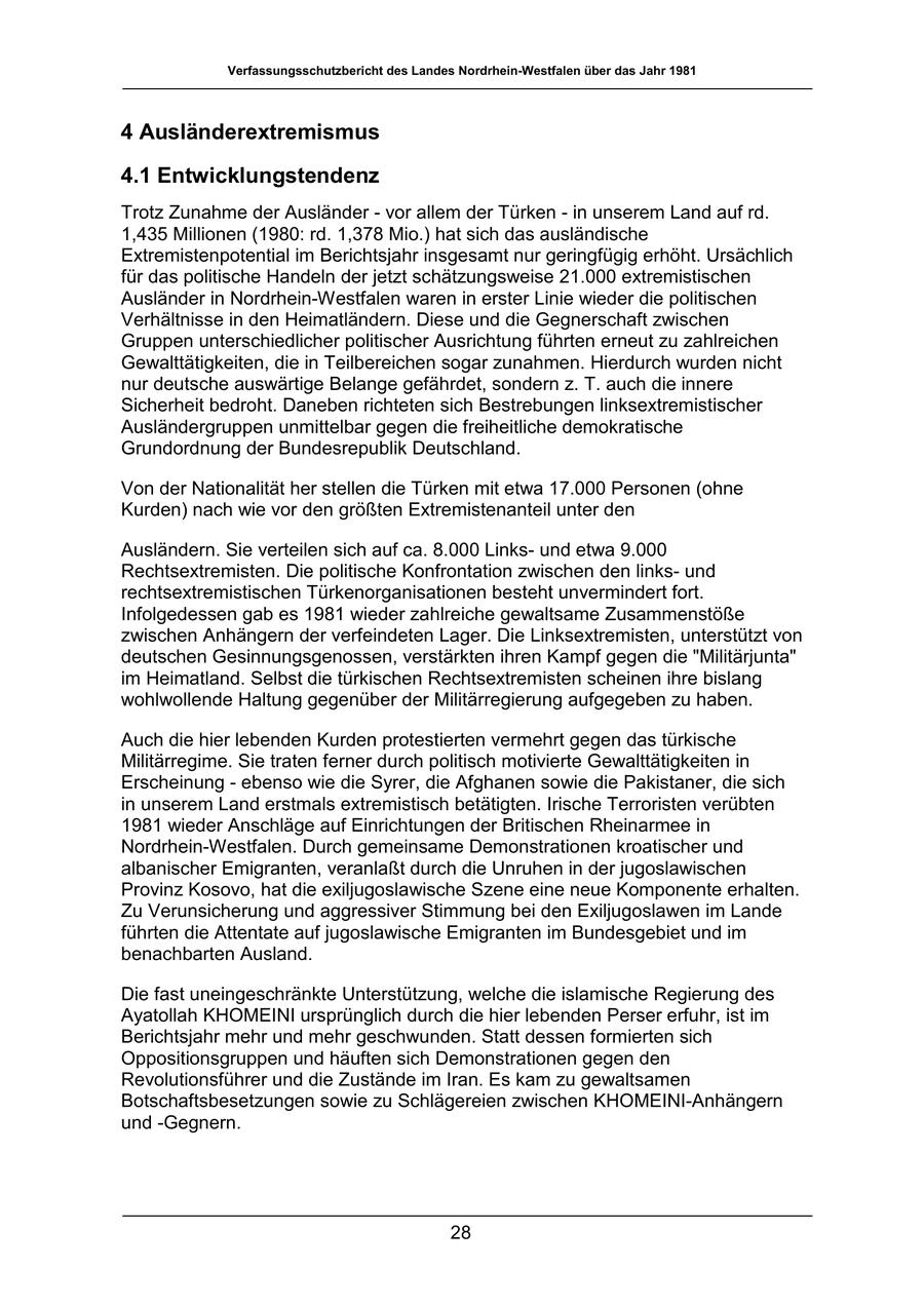 Verfassungsschutzbericht des Landes Nordrhein-Westfalen über das Jahr 1981 4 Ausländerextremismus 4.1 Entwicklungstendenz Trotz Zunahme der Ausländer - vor allem der Türken - in unserem Land auf rd. 1,435 Millionen (1980: rd. 1,378 Mio.) hat sich das ausländische Extremistenpotential im Berichtsjahr insgesamt nur geringfügig erhöht. Ursächlich für das politische Handeln der jetzt schätzungsweise 21.000 extremistischen Ausländer in Nordrhein-Westfalen waren in erster Linie wieder die politischen Verhältnisse in den Heimatländern. Diese und die Gegnerschaft zwischen Gruppen unterschiedlicher politischer Ausrichtung führten erneut zu zahlreichen Gewalttätigkeiten, die in Teilbereichen sogar zunahmen. Hierdurch wurden nicht nur deutsche auswärtige Belange gefährdet, sondern z. T. auch die innere Sicherheit bedroht. Daneben richteten sich Bestrebungen linksextremistischer Ausländergruppen unmittelbar gegen die freiheitliche demokratische Grundordnung der Bundesrepublik Deutschland. Von der Nationalität her stellen die Türken mit etwa 17.000 Personen (ohne Kurden) nach wie vor den größten Extremistenanteil unter den Ausländern. Sie verteilen sich auf ca. 8.000 Linksund etwa 9.000 Rechtsextremisten. Die politische Konfrontation zwischen den linksund rechtsextremistischen Türkenorganisationen besteht unvermindert fort. Infolgedessen gab es 1981 wieder zahlreiche gewaltsame Zusammenstöße zwischen Anhängern der verfeindeten Lager. Die Linksextremisten, unterstützt von deutschen Gesinnungsgenossen, verstärkten ihren Kampf gegen die "Militärjunta" im Heimatland. Selbst die türkischen Rechtsextremisten scheinen ihre bislang wohlwollende Haltung gegenüber der Militärregierung aufgegeben zu haben. Auch die hier lebenden Kurden protestierten vermehrt gegen das türkische Militärregime. Sie traten ferner durch politisch motivierte Gewalttätigkeiten in Erscheinung - ebenso wie die Syrer, die Afghanen sowie die Pakistaner, die sich in unserem Land erstmals extremistisch betätigten. Irische Terroristen verübten 1981 wieder Anschläge auf Einrichtungen der Britischen Rheinarmee in Nordrhein-Westfalen. Durch gemeinsame Demonstrationen kroatischer und albanischer Emigranten, veranlaßt durch die Unruhen in der jugoslawischen Provinz Kosovo, hat die exiljugoslawische Szene eine neue Komponente erhalten. Zu Verunsicherung und aggressiver Stimmung bei den Exiljugoslawen im Lande führten die Attentate auf jugoslawische Emigranten im Bundesgebiet und im benachbarten Ausland. Die fast uneingeschränkte Unterstützung, welche die islamische Regierung des Ayatollah KHOMEINI ursprünglich durch die hier lebenden Perser erfuhr, ist im Berichtsjahr mehr und mehr geschwunden. Statt dessen formierten sich Oppositionsgruppen und häuften sich Demonstrationen gegen den Revolutionsführer und die Zustände im Iran. Es kam zu gewaltsamen Botschaftsbesetzungen sowie zu Schlägereien zwischen KHOMEINI-Anhängern und -Gegnern. 28