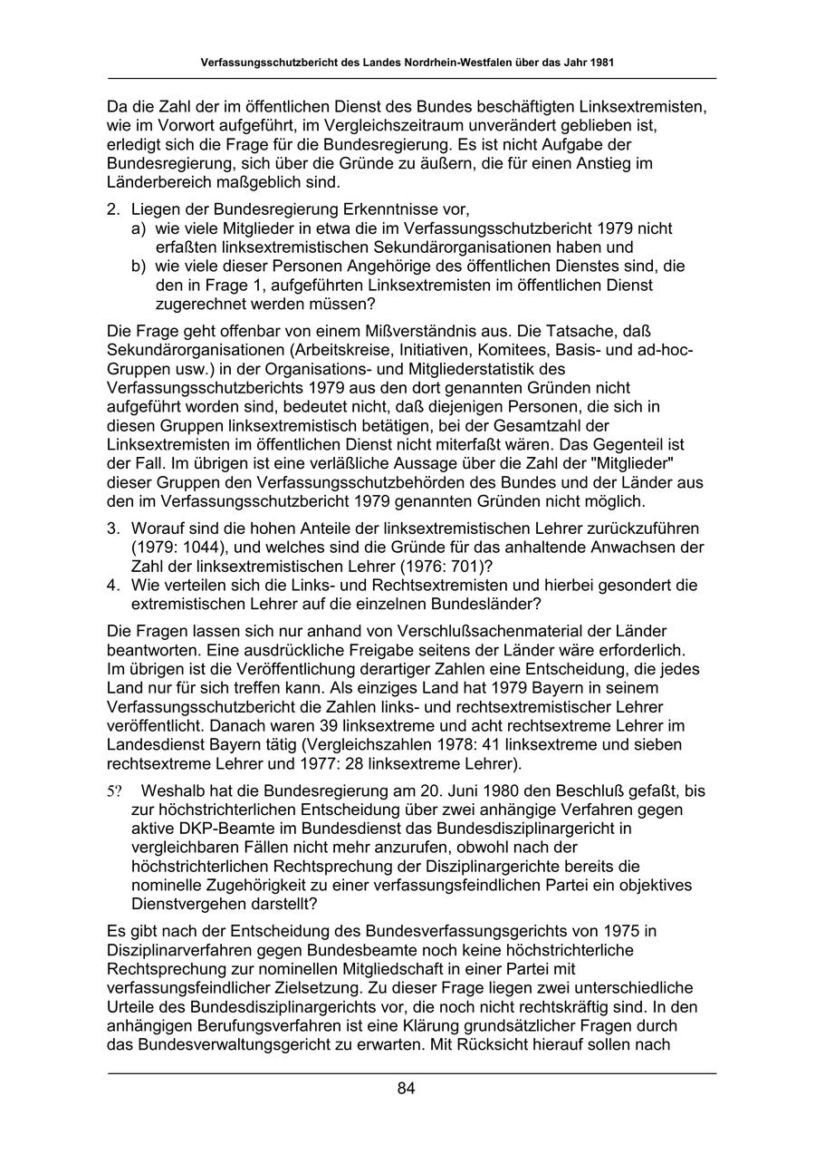 Verfassungsschutzbericht des Landes Nordrhein-Westfalen über das Jahr 1981 Da die Zahl der im öffentlichen Dienst des Bundes beschäftigten Linksextremisten, wie im Vorwort aufgeführt, im Vergleichszeitraum unverändert geblieben ist, erledigt sich die Frage für die Bundesregierung. Es ist nicht Aufgabe der Bundesregierung, sich über die Gründe zu äußern, die für einen Anstieg im Länderbereich maßgeblich sind. 2. Liegen der Bundesregierung Erkenntnisse vor, a) wie viele Mitglieder in etwa die im Verfassungsschutzbericht 1979 nicht erfaßten linksextremistischen Sekundärorganisationen haben und b) wie viele dieser Personen Angehörige des öffentlichen Dienstes sind, die den in Frage 1, aufgeführten Linksextremisten im öffentlichen Dienst zugerechnet werden müssen? Die Frage geht offenbar von einem Mißverständnis aus. Die Tatsache, daß Sekundärorganisationen (Arbeitskreise, Initiativen, Komitees, Basisund ad-hocGruppen usw.) in der Organisationsund Mitgliederstatistik des Verfassungsschutzberichts 1979 aus den dort genannten Gründen nicht aufgeführt worden sind, bedeutet nicht, daß diejenigen Personen, die sich in diesen Gruppen linksextremistisch betätigen, bei der Gesamtzahl der Linksextremisten im öffentlichen Dienst nicht miterfaßt wären. Das Gegenteil ist der Fall. Im übrigen ist eine verläßliche Aussage über die Zahl der "Mitglieder" dieser Gruppen den Verfassungsschutzbehörden des Bundes und der Länder aus den im Verfassungsschutzbericht 1979 genannten Gründen nicht möglich. 3. Worauf sind die hohen Anteile der linksextremistischen Lehrer zurückzuführen (1979: 1044), und welches sind die Gründe für das anhaltende Anwachsen der Zahl der linksextremistischen Lehrer (1976: 701)? 4. Wie verteilen sich die Linksund Rechtsextremisten und hierbei gesondert die extremistischen Lehrer auf die einzelnen Bundesländer? Die Fragen lassen sich nur anhand von Verschlußsachenmaterial der Länder beantworten. Eine ausdrückliche Freigabe seitens der Länder wäre erforderlich. Im übrigen ist die Veröffentlichung derartiger Zahlen eine Entscheidung, die jedes Land nur für sich treffen kann. Als einziges Land hat 1979 Bayern in seinem Verfassungsschutzbericht die Zahlen linksund rechtsextremistischer Lehrer veröffentlicht. Danach waren 39 linksextreme und acht rechtsextreme Lehrer im Landesdienst Bayern tätig (Vergleichszahlen 1978: 41 linksextreme und sieben rechtsextreme Lehrer und 1977: 28 linksextreme Lehrer). 5? Weshalb hat die Bundesregierung am 20. Juni 1980 den Beschluß gefaßt, bis zur höchstrichterlichen Entscheidung über zwei anhängige Verfahren gegen aktive DKP-Beamte im Bundesdienst das Bundesdisziplinargericht in vergleichbaren Fällen nicht mehr anzurufen, obwohl nach der höchstrichterlichen Rechtsprechung der Disziplinargerichte bereits die nominelle Zugehörigkeit zu einer verfassungsfeindlichen Partei ein objektives Dienstvergehen darstellt? Es gibt nach der Entscheidung des Bundesverfassungsgerichts von 1975 in Disziplinarverfahren gegen Bundesbeamte noch keine höchstrichterliche Rechtsprechung zur nominellen Mitgliedschaft in einer Partei mit verfassungsfeindlicher Zielsetzung. Zu dieser Frage liegen zwei unterschiedliche Urteile des Bundesdisziplinargerichts vor, die noch nicht rechtskräftig sind. In den anhängigen Berufungsverfahren ist eine Klärung grundsätzlicher Fragen durch das Bundesverwaltungsgericht zu erwarten. Mit Rücksicht hierauf sollen nach 84