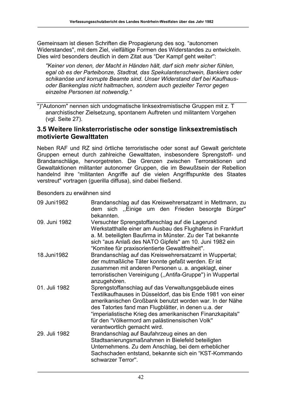 Verfassungsschutzbericht des Landes Nordrhein-Westfalen über das Jahr 1982 Gemeinsam ist diesen Schriften die Propagierung des sog. "autonomen Widerstandes", mit dem Ziel, vielfältige Formen des Widerstandes zu entwickeln. Dies wird besonders deutlich in dem Zitat aus "Der Kampf geht weiter'': "Keiner von denen, der Macht in Händen hält, darf sich mehr sicher fühlen, egal ob es der Parteibonze, Stadtrat, das Spekulantenschwein, Bankiers oder schikanöse und korrupte Beamte sind. Unser Widerstand darf bei Kaufhausoder Bankenglas nicht haltmachen, sondern auch gezielter Terror gegen einzelne Personen ist notwendig." *)"Autonom" nennen sich undogmatische linksextremistische Gruppen mit z. T anarchistischer Zielsetzung, spontanem Auftreten und militantem Vorgehen (vgl. Seite 27). 3.5 Weitere linksterroristische oder sonstige linksextremistisch motivierte Gewalttaten Neben RAF und RZ sind örtliche terroristische oder sonst auf Gewalt gerichtete Gruppen erneut durch zahlreiche Gewalttaten, insbesondere Sprengstoffund Brandanschläge, hervorgetreten. Die Grenzen zwischen Terroraktionen und Gewaltaktionen militanter autonomer Gruppen, die im Bewußtsein der Rebellion handelnd ihre "militanten Angriffe auf die vielen Angriffspunkte des Staates verstreut" vortragen (guerilla diffusa), sind dabei fließend. Besonders zu erwähnen sind 09 Juni1982 Brandanschlag auf das Kreiswehrersatzamt in Mettmann, zu dem sich ,,Einige um den Frieden besorgte Bürger'' bekannten. 09. Juni 1982 Versuchter Sprengstoffanschlag auf die Lagerund Werkstatthalle einer am Ausbau des Flughafens in Frankfurt a. M. beteiligten Baufirma in Münster. Zu der Tat bekannte sich "aus Anlaß des NATO Gipfels'' am 10. Juni 1982 ein "Komitee für praxisorientierte Gewaltfreiheit''. 18.Juni1982 Brandanschlag auf das Kreiswehrersatzamt in Wuppertal; der mutmaßliche Täter konnte gefaßt werden. Er ist zusammen mit anderen Personen u. a. angeklagt, einer terroristischen Vereinigung (,,Antifa-Gruppe'') in Wuppertal anzugehören. 01. Juli 1982 Sprengstoffanschlag auf das Verwaltungsgebäude eines Textilkaufhauses in Düsseldorf, das bis Ende 1981 von einer amerikanischen Großbank benutzt worden war. In der Nähe des Tatortes fand man Flugblätter, in denen u.a. der "imperialistische Krieg des amerikanischen Finanzkapitals'' für den "Völkermord am palästinensischen Volk'' verantwortlich gemacht wird. 29. Juli 1982 Brandanschlag auf Baufahrzeug eines an den Stadtsanierungsmaßnahmen in Bielefeld beteiligten Unternehmens. Zu dem Anschlag, bei dem erheblicher Sachschaden entstand, bekannte sich ein "KST-Kommando schwarzer Terror''. 42