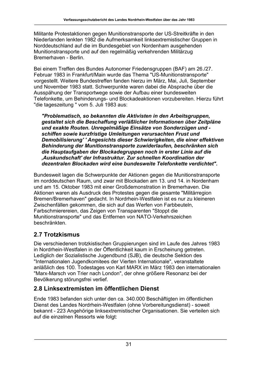 Verfassungsschutzbericht des Landes Nordrhein-Westfalen über das Jahr 1983 Militante Protestaktionen gegen Munitionstransporte der US-Streitkräfte in den Niederlanden lenkten 1982 die Aufmerksamkeit linksextremistischer Gruppen in Norddeutschland auf die im Bundesgebiet von Nordenham ausgehenden Munitionstransporte und auf den regelmäßig verkehrenden Militärzug Bremerhaven - Berlin. Bei einem Treffen des Bundes Autonomer Friedensgruppen (BAF) am 26./27. Februar 1983 in Frankfurt/Main wurde das Thema "US-Munitionstransporte" vorgestellt. Weitere Bundestreffen fanden hierzu im März, Mai, Juli, September und November 1983 statt. Schwerpunkte waren dabei die Absprache über die Ausspähung der Transportwege sowie der Aufbau einer bundesweiten Telefonkette, um Behinderungsund Blockadeaktionen vorzubereiten. Hierzu führt "die tageszeitung " vom 5. Juli 1983 aus: "Problematisch, so bekannten die Aktivisten in den Arbeitsgruppen, gestaltet sich die Beschaffung verläßlicher Informationen über Zeitpläne und exakte Routen. Unregelmäßige Einsätze von Sonderzügen und - schiffen sowie kurzfristige Umleitungen verursachten Frust und Demobilisierung' ' Angesichts dieser Schwierigkeiten, die einer effektiven Behinderung der Munitionstransporte zuwiderlaufen, beschränken sich die Hauptaufgaben der Blockadegruppen noch in erster Linie auf die ,Auskundschaft' der Infrastruktur. Zur schnellen Koordination der dezentralen Blockaden wird eine bundesweite Telefonkette verdichtet". Bundesweit lagen die Schwerpunkte der Aktionen gegen die Munitionstransporte im norddeutschen Raum, und zwar mit Blockaden am 13. und 14. in Nordenham und am 15. Oktober 1983 mit einer Großdemonstration in Bremerhaven. Die Aktionen waren als Ausdruck des Protestes gegen die gesamte "Militärregion Bremen/Bremerhaven" gedacht. In Nordrhein-Westfalen ist es nur zu kleineren Zwischenfällen gekommen, die sich auf das Werfen von Farbbeuteln, Farbschmierereien, das Zeigen von Transparenten "Stoppt die Munitionstransporte" und das Entfernen von NATO-Verkehrszeichen beschränkten. 2.7 Trotzkismus Die verschiedenen trotzkistischen Gruppierungen sind im Laufe des Jahres 1983 in Nordrhein-Westfalen in der Öffentlichkeit kaum in Erscheinung getreten. Lediglich der Sozialistische Jugendbund (SJB), die deutsche Sektion des "Internationalen Jugendkomitees der Vierten Internationale", veranstaltete anläßlich des 100. Todestages von Karl MARX im März 1983 den internationalen "Marx-Marsch von Trier nach London", der ohne größere Resonanz bei der Bevölkerung störungsfrei verlief. 2.8 Linksextremisten im öffentlichen Dienst Ende 1983 befanden sich unter den ca. 340.000 Beschäftigten im öffentlichen Dienst des Landes Nordrhein-Westfalen (ohne Vorbereitungsdienst) - soweit bekannt - 223 Angehörige linksextremistischer Organisationen. Sie verteilen sich auf die einzelnen Ressorts wie folgt: 31
