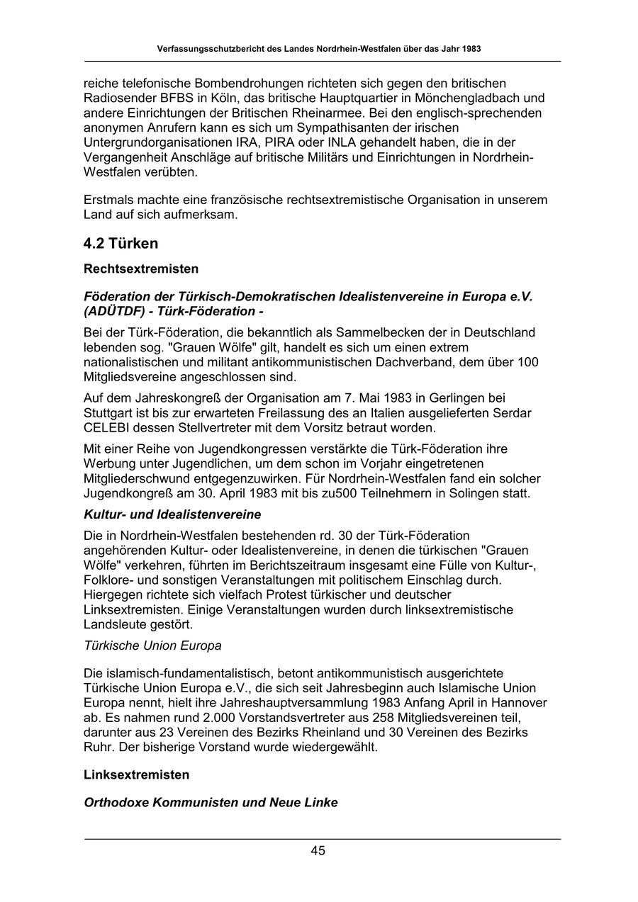 Verfassungsschutzbericht des Landes Nordrhein-Westfalen über das Jahr 1983 reiche telefonische Bombendrohungen richteten sich gegen den britischen Radiosender BFBS in Köln, das britische Hauptquartier in Mönchengladbach und andere Einrichtungen der Britischen Rheinarmee. Bei den englisch-sprechenden anonymen Anrufern kann es sich um Sympathisanten der irischen Untergrundorganisationen IRA, PIRA oder INLA gehandelt haben, die in der Vergangenheit Anschläge auf britische Militärs und Einrichtungen in NordrheinWestfalen verübten. Erstmals machte eine französische rechtsextremistische Organisation in unserem Land auf sich aufmerksam. 4.2 Türken Rechtsextremisten Föderation der Türkisch-Demokratischen Idealistenvereine in Europa e.V. (ADÜTDF) - Türk-Föderation - Bei der Türk-Föderation, die bekanntlich als Sammelbecken der in Deutschland lebenden sog. "Grauen Wölfe" gilt, handelt es sich um einen extrem nationalistischen und militant antikommunistischen Dachverband, dem über 100 Mitgliedsvereine angeschlossen sind. Auf dem Jahreskongreß der Organisation am 7. Mai 1983 in Gerlingen bei Stuttgart ist bis zur erwarteten Freilassung des an Italien ausgelieferten Serdar CELEBI dessen Stellvertreter mit dem Vorsitz betraut worden. Mit einer Reihe von Jugendkongressen verstärkte die Türk-Föderation ihre Werbung unter Jugendlichen, um dem schon im Vorjahr eingetretenen Mitgliederschwund entgegenzuwirken. Für Nordrhein-Westfalen fand ein solcher Jugendkongreß am 30. April 1983 mit bis zu500 Teilnehmern in Solingen statt. Kulturund Idealistenvereine Die in Nordrhein-Westfalen bestehenden rd. 30 der Türk-Föderation angehörenden Kulturoder Idealistenvereine, in denen die türkischen "Grauen Wölfe" verkehren, führten im Berichtszeitraum insgesamt eine Fülle von Kultur-, Folkloreund sonstigen Veranstaltungen mit politischem Einschlag durch. Hiergegen richtete sich vielfach Protest türkischer und deutscher Linksextremisten. Einige Veranstaltungen wurden durch linksextremistische Landsleute gestört. Türkische Union Europa Die islamisch-fundamentalistisch, betont antikommunistisch ausgerichtete Türkische Union Europa e.V., die sich seit Jahresbeginn auch Islamische Union Europa nennt, hielt ihre Jahreshauptversammlung 1983 Anfang April in Hannover ab. Es nahmen rund 2.000 Vorstandsvertreter aus 258 Mitgliedsvereinen teil, darunter aus 23 Vereinen des Bezirks Rheinland und 30 Vereinen des Bezirks Ruhr. Der bisherige Vorstand wurde wiedergewählt. Linksextremisten Orthodoxe Kommunisten und Neue Linke 45